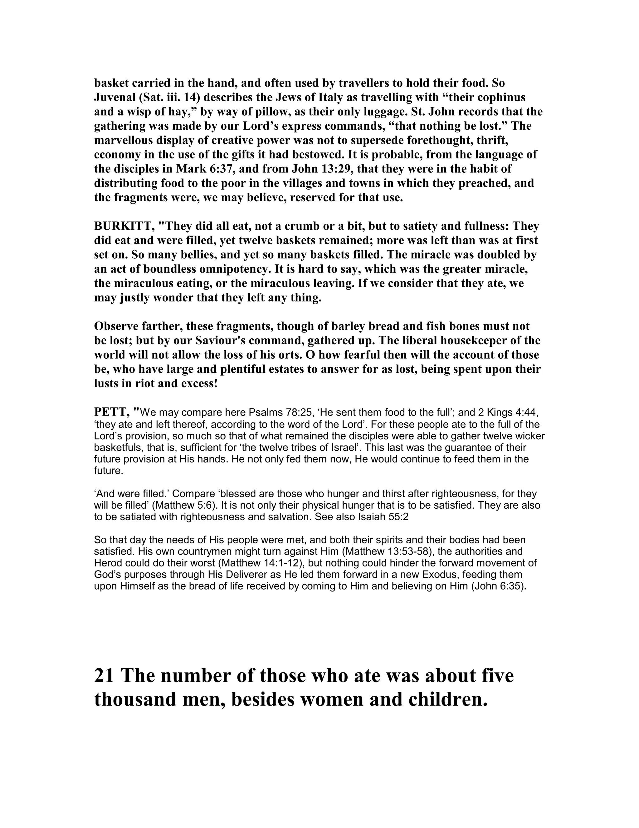 basket carried in the hand, and often used by travellers to hold their food. So
Juvenal (Sat. iii. 14) describes the Jews of Italy as travelling with “their cophinus
and a wisp of hay,” by way of pillow, as their only luggage. St. John records that the
gathering was made by our Lord’s express commands, “that nothing be lost.” The
marvellous display of creative power was not to supersede forethought, thrift,
economy in the use of the gifts it had bestowed. It is probable, from the language of
the disciples in Mark 6:37, and from John 13:29, that they were in the habit of
distributing food to the poor in the villages and towns in which they preached, and
the fragments were, we may believe, reserved for that use.
BURKITT, "They did all eat, not a crumb or a bit, but to satiety and fullness: They
did eat and were filled, yet twelve baskets remained; more was left than was at first
set on. So many bellies, and yet so many baskets filled. The miracle was doubled by
an act of boundless omnipotency. It is hard to say, which was the greater miracle,
the miraculous eating, or the miraculous leaving. If we consider that they ate, we
may justly wonder that they left any thing.
Observe farther, these fragments, though of barley bread and fish bones must not
be lost; but by our Saviour's command, gathered up. The liberal housekeeper of the
world will not allow the loss of his orts. O how fearful then will the account of those
be, who have large and plentiful estates to answer for as lost, being spent upon their
lusts in riot and excess!
PETT, "We may compare here Psalms 78:25, ‘He sent them food to the full’; and 2 Kings 4:44,
‘they ate and left thereof, according to the word of the Lord’. For these people ate to the full of the
Lord’s provision, so much so that of what remained the disciples were able to gather twelve wicker
basketfuls, that is, sufficient for ‘the twelve tribes of Israel’. This last was the guarantee of their
future provision at His hands. He not only fed them now, He would continue to feed them in the
future.
‘And were filled.’ Compare ‘blessed are those who hunger and thirst after righteousness, for they
will be filled’ (Matthew 5:6). It is not only their physical hunger that is to be satisfied. They are also
to be satiated with righteousness and salvation. See also Isaiah 55:2
So that day the needs of His people were met, and both their spirits and their bodies had been
satisfied. His own countrymen might turn against Him (Matthew 13:53-58), the authorities and
Herod could do their worst (Matthew 14:1-12), but nothing could hinder the forward movement of
God’s purposes through His Deliverer as He led them forward in a new Exodus, feeding them
upon Himself as the bread of life received by coming to Him and believing on Him (John 6:35).
21 The number of those who ate was about five
thousand men, besides women and children.
 