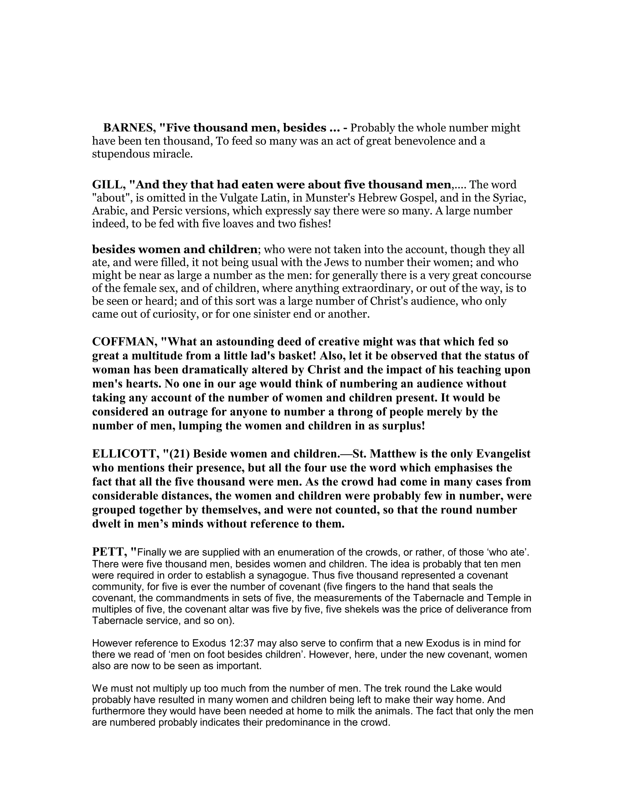 BAR ES, "Five thousand men, besides ... - Probably the whole number might
have been ten thousand, To feed so many was an act of great benevolence and a
stupendous miracle.
GILL, "And they that had eaten were about five thousand men,.... The word
"about", is omitted in the Vulgate Latin, in Munster's Hebrew Gospel, and in the Syriac,
Arabic, and Persic versions, which expressly say there were so many. A large number
indeed, to be fed with five loaves and two fishes!
besides women and children; who were not taken into the account, though they all
ate, and were filled, it not being usual with the Jews to number their women; and who
might be near as large a number as the men: for generally there is a very great concourse
of the female sex, and of children, where anything extraordinary, or out of the way, is to
be seen or heard; and of this sort was a large number of Christ's audience, who only
came out of curiosity, or for one sinister end or another.
COFFMA , "What an astounding deed of creative might was that which fed so
great a multitude from a little lad's basket! Also, let it be observed that the status of
woman has been dramatically altered by Christ and the impact of his teaching upon
men's hearts. o one in our age would think of numbering an audience without
taking any account of the number of women and children present. It would be
considered an outrage for anyone to number a throng of people merely by the
number of men, lumping the women and children in as surplus!
ELLICOTT, "(21) Beside women and children.—St. Matthew is the only Evangelist
who mentions their presence, but all the four use the word which emphasises the
fact that all the five thousand were men. As the crowd had come in many cases from
considerable distances, the women and children were probably few in number, were
grouped together by themselves, and were not counted, so that the round number
dwelt in men’s minds without reference to them.
PETT, "Finally we are supplied with an enumeration of the crowds, or rather, of those ‘who ate’.
There were five thousand men, besides women and children. The idea is probably that ten men
were required in order to establish a synagogue. Thus five thousand represented a covenant
community, for five is ever the number of covenant (five fingers to the hand that seals the
covenant, the commandments in sets of five, the measurements of the Tabernacle and Temple in
multiples of five, the covenant altar was five by five, five shekels was the price of deliverance from
Tabernacle service, and so on).
However reference to Exodus 12:37 may also serve to confirm that a new Exodus is in mind for
there we read of ‘men on foot besides children’. However, here, under the new covenant, women
also are now to be seen as important.
We must not multiply up too much from the number of men. The trek round the Lake would
probably have resulted in many women and children being left to make their way home. And
furthermore they would have been needed at home to milk the animals. The fact that only the men
are numbered probably indicates their predominance in the crowd.
 