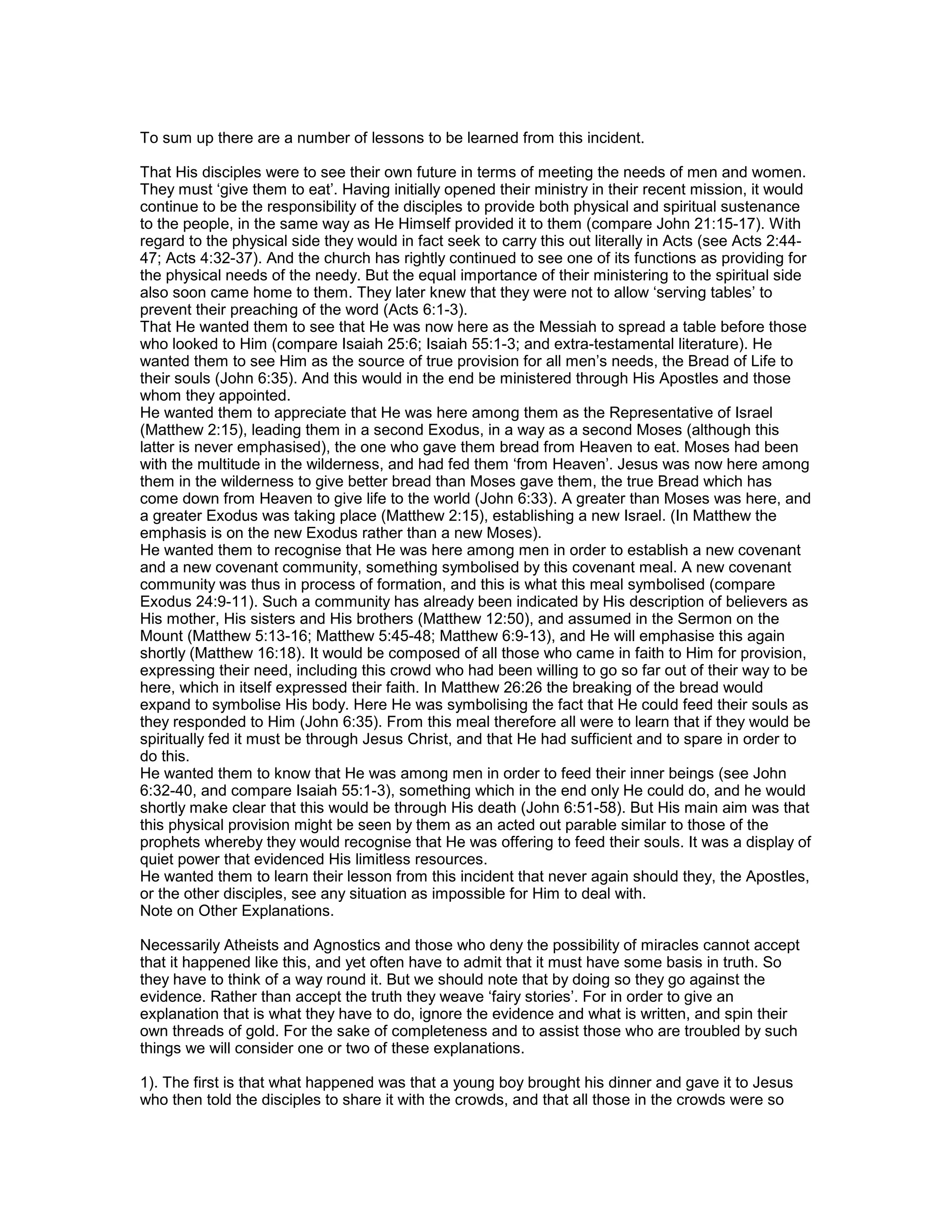 To sum up there are a number of lessons to be learned from this incident.
That His disciples were to see their own future in terms of meeting the needs of men and women.
They must ‘give them to eat’. Having initially opened their ministry in their recent mission, it would
continue to be the responsibility of the disciples to provide both physical and spiritual sustenance
to the people, in the same way as He Himself provided it to them (compare John 21:15-17). With
regard to the physical side they would in fact seek to carry this out literally in Acts (see Acts 2:44-
47; Acts 4:32-37). And the church has rightly continued to see one of its functions as providing for
the physical needs of the needy. But the equal importance of their ministering to the spiritual side
also soon came home to them. They later knew that they were not to allow ‘serving tables’ to
prevent their preaching of the word (Acts 6:1-3).
That He wanted them to see that He was now here as the Messiah to spread a table before those
who looked to Him (compare Isaiah 25:6; Isaiah 55:1-3; and extra-testamental literature). He
wanted them to see Him as the source of true provision for all men’s needs, the Bread of Life to
their souls (John 6:35). And this would in the end be ministered through His Apostles and those
whom they appointed.
He wanted them to appreciate that He was here among them as the Representative of Israel
(Matthew 2:15), leading them in a second Exodus, in a way as a second Moses (although this
latter is never emphasised), the one who gave them bread from Heaven to eat. Moses had been
with the multitude in the wilderness, and had fed them ‘from Heaven’. Jesus was now here among
them in the wilderness to give better bread than Moses gave them, the true Bread which has
come down from Heaven to give life to the world (John 6:33). A greater than Moses was here, and
a greater Exodus was taking place (Matthew 2:15), establishing a new Israel. (In Matthew the
emphasis is on the new Exodus rather than a new Moses).
He wanted them to recognise that He was here among men in order to establish a new covenant
and a new covenant community, something symbolised by this covenant meal. A new covenant
community was thus in process of formation, and this is what this meal symbolised (compare
Exodus 24:9-11). Such a community has already been indicated by His description of believers as
His mother, His sisters and His brothers (Matthew 12:50), and assumed in the Sermon on the
Mount (Matthew 5:13-16; Matthew 5:45-48; Matthew 6:9-13), and He will emphasise this again
shortly (Matthew 16:18). It would be composed of all those who came in faith to Him for provision,
expressing their need, including this crowd who had been willing to go so far out of their way to be
here, which in itself expressed their faith. In Matthew 26:26 the breaking of the bread would
expand to symbolise His body. Here He was symbolising the fact that He could feed their souls as
they responded to Him (John 6:35). From this meal therefore all were to learn that if they would be
spiritually fed it must be through Jesus Christ, and that He had sufficient and to spare in order to
do this.
He wanted them to know that He was among men in order to feed their inner beings (see John
6:32-40, and compare Isaiah 55:1-3), something which in the end only He could do, and he would
shortly make clear that this would be through His death (John 6:51-58). But His main aim was that
this physical provision might be seen by them as an acted out parable similar to those of the
prophets whereby they would recognise that He was offering to feed their souls. It was a display of
quiet power that evidenced His limitless resources.
He wanted them to learn their lesson from this incident that never again should they, the Apostles,
or the other disciples, see any situation as impossible for Him to deal with.
Note on Other Explanations.
Necessarily Atheists and Agnostics and those who deny the possibility of miracles cannot accept
that it happened like this, and yet often have to admit that it must have some basis in truth. So
they have to think of a way round it. But we should note that by doing so they go against the
evidence. Rather than accept the truth they weave ‘fairy stories’. For in order to give an
explanation that is what they have to do, ignore the evidence and what is written, and spin their
own threads of gold. For the sake of completeness and to assist those who are troubled by such
things we will consider one or two of these explanations.
1). The first is that what happened was that a young boy brought his dinner and gave it to Jesus
who then told the disciples to share it with the crowds, and that all those in the crowds were so
 