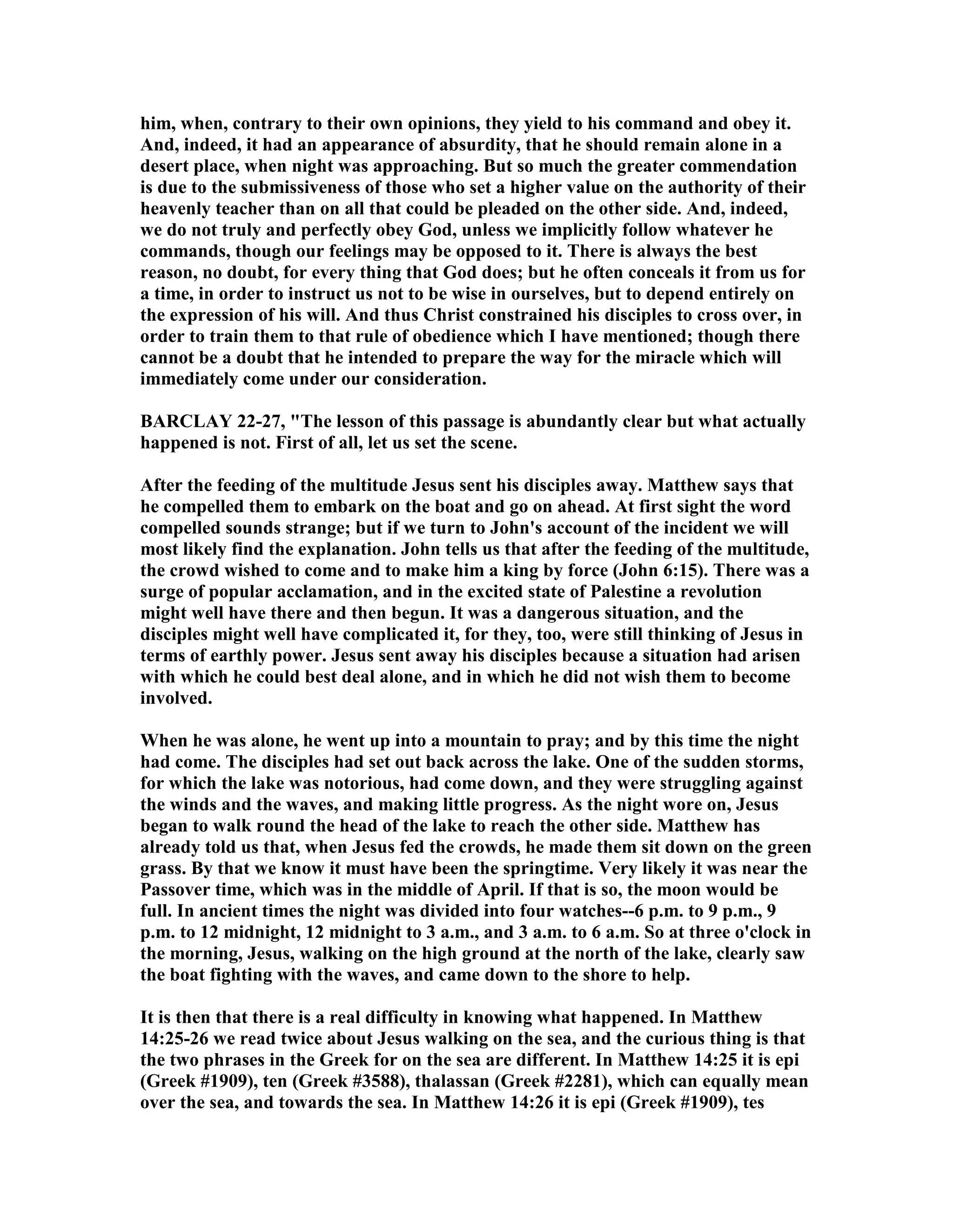 him, when, contrary to their own opinions, they yield to his command and obey it.
And, indeed, it had an appearance of absurdity, that he should remain alone in a
desert place, when night was approaching. But so much the greater commendation
is due to the submissiveness of those who set a higher value on the authority of their
heavenly teacher than on all that could be pleaded on the other side. And, indeed,
we do not truly and perfectly obey God, unless we implicitly follow whatever he
commands, though our feelings may be opposed to it. There is always the best
reason, no doubt, for every thing that God does; but he often conceals it from us for
a time, in order to instruct us not to be wise in ourselves, but to depend entirely on
the expression of his will. And thus Christ constrained his disciples to cross over, in
order to train them to that rule of obedience which I have mentioned; though there
cannot be a doubt that he intended to prepare the way for the miracle which will
immediately come under our consideration.
BARCLAY 22-27, "The lesson of this passage is abundantly clear but what actually
happened is not. First of all, let us set the scene.
After the feeding of the multitude Jesus sent his disciples away. Matthew says that
he compelled them to embark on the boat and go on ahead. At first sight the word
compelled sounds strange; but if we turn to John's account of the incident we will
most likely find the explanation. John tells us that after the feeding of the multitude,
the crowd wished to come and to make him a king by force (John 6:15). There was a
surge of popular acclamation, and in the excited state of Palestine a revolution
might well have there and then begun. It was a dangerous situation, and the
disciples might well have complicated it, for they, too, were still thinking of Jesus in
terms of earthly power. Jesus sent away his disciples because a situation had arisen
with which he could best deal alone, and in which he did not wish them to become
involved.
When he was alone, he went up into a mountain to pray; and by this time the night
had come. The disciples had set out back across the lake. One of the sudden storms,
for which the lake was notorious, had come down, and they were struggling against
the winds and the waves, and making little progress. As the night wore on, Jesus
began to walk round the head of the lake to reach the other side. Matthew has
already told us that, when Jesus fed the crowds, he made them sit down on the green
grass. By that we know it must have been the springtime. Very likely it was near the
Passover time, which was in the middle of April. If that is so, the moon would be
full. In ancient times the night was divided into four watches--6 p.m. to 9 p.m., 9
p.m. to 12 midnight, 12 midnight to 3 a.m., and 3 a.m. to 6 a.m. So at three o'clock in
the morning, Jesus, walking on the high ground at the north of the lake, clearly saw
the boat fighting with the waves, and came down to the shore to help.
It is then that there is a real difficulty in knowing what happened. In Matthew
14:25-26 we read twice about Jesus walking on the sea, and the curious thing is that
the two phrases in the Greek for on the sea are different. In Matthew 14:25 it is epi
(Greek #1909), ten (Greek #3588), thalassan (Greek #2281), which can equally mean
over the sea, and towards the sea. In Matthew 14:26 it is epi (Greek #1909), tes
 
