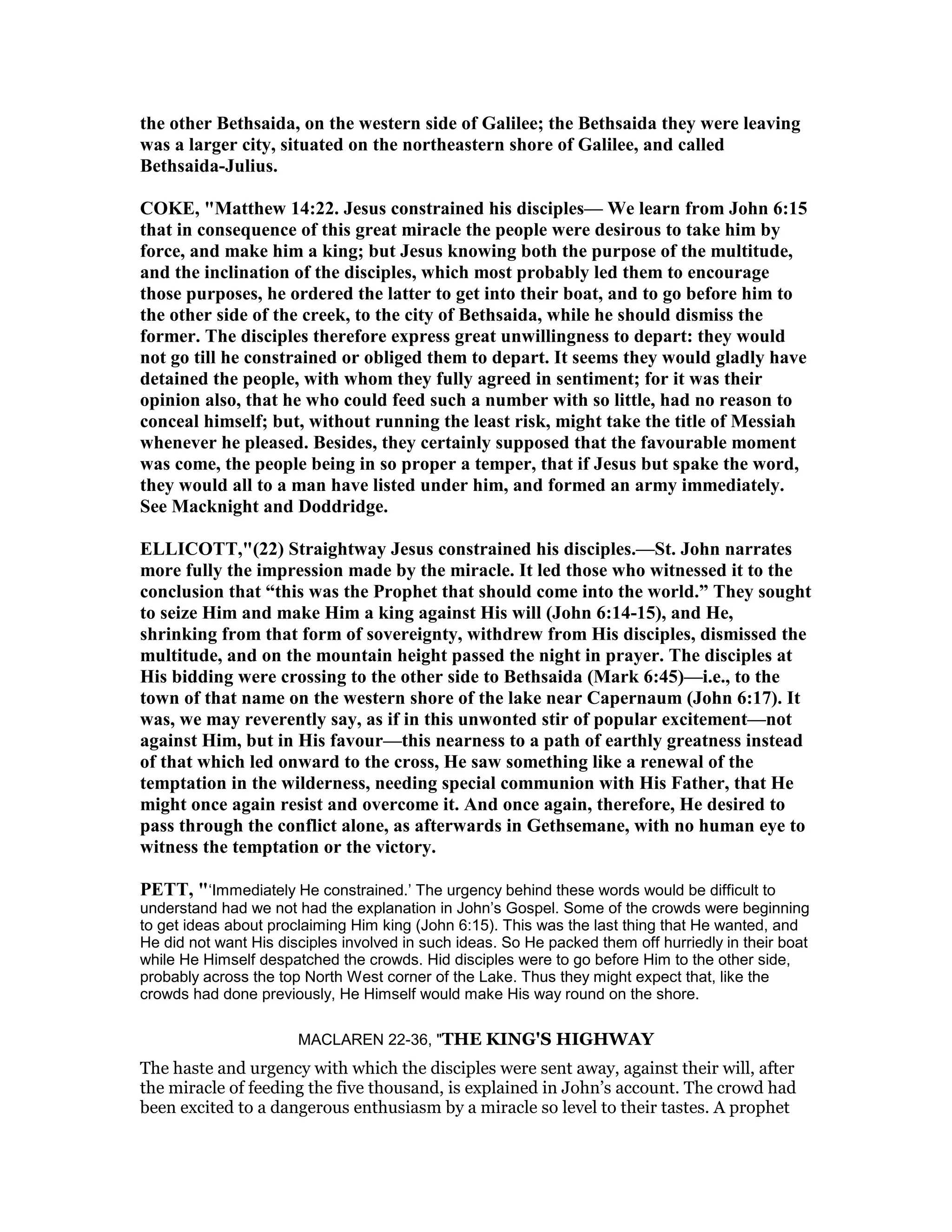 the other Bethsaida, on the western side of Galilee; the Bethsaida they were leaving
was a larger city, situated on the northeastern shore of Galilee, and called
Bethsaida-Julius.
COKE, "Matthew 14:22. Jesus constrained his disciples— We learn from John 6:15
that in consequence of this great miracle the people were desirous to take him by
force, and make him a king; but Jesus knowing both the purpose of the multitude,
and the inclination of the disciples, which most probably led them to encourage
those purposes, he ordered the latter to get into their boat, and to go before him to
the other side of the creek, to the city of Bethsaida, while he should dismiss the
former. The disciples therefore express great unwillingness to depart: they would
not go till he constrained or obliged them to depart. It seems they would gladly have
detained the people, with whom they fully agreed in sentiment; for it was their
opinion also, that he who could feed such a number with so little, had no reason to
conceal himself; but, without running the least risk, might take the title of Messiah
whenever he pleased. Besides, they certainly supposed that the favourable moment
was come, the people being in so proper a temper, that if Jesus but spake the word,
they would all to a man have listed under him, and formed an army immediately.
See Macknight and Doddridge.
ELLICOTT,"(22) Straightway Jesus constrained his disciples.—St. John narrates
more fully the impression made by the miracle. It led those who witnessed it to the
conclusion that “this was the Prophet that should come into the world.” They sought
to seize Him and make Him a king against His will (John 6:14-15), and He,
shrinking from that form of sovereignty, withdrew from His disciples, dismissed the
multitude, and on the mountain height passed the night in prayer. The disciples at
His bidding were crossing to the other side to Bethsaida (Mark 6:45)—i.e., to the
town of that name on the western shore of the lake near Capernaum (John 6:17). It
was, we may reverently say, as if in this unwonted stir of popular excitement—not
against Him, but in His favour—this nearness to a path of earthly greatness instead
of that which led onward to the cross, He saw something like a renewal of the
temptation in the wilderness, needing special communion with His Father, that He
might once again resist and overcome it. And once again, therefore, He desired to
pass through the conflict alone, as afterwards in Gethsemane, with no human eye to
witness the temptation or the victory.
PETT, "‘Immediately He constrained.’ The urgency behind these words would be difficult to
understand had we not had the explanation in John’s Gospel. Some of the crowds were beginning
to get ideas about proclaiming Him king (John 6:15). This was the last thing that He wanted, and
He did not want His disciples involved in such ideas. So He packed them off hurriedly in their boat
while He Himself despatched the crowds. Hid disciples were to go before Him to the other side,
probably across the top North West corner of the Lake. Thus they might expect that, like the
crowds had done previously, He Himself would make His way round on the shore.
MACLAREN 22-36, "THE KING'S HIGHWAY
The haste and urgency with which the disciples were sent away, against their will, after
the miracle of feeding the five thousand, is explained in John’s account. The crowd had
been excited to a dangerous enthusiasm by a miracle so level to their tastes. A prophet
 