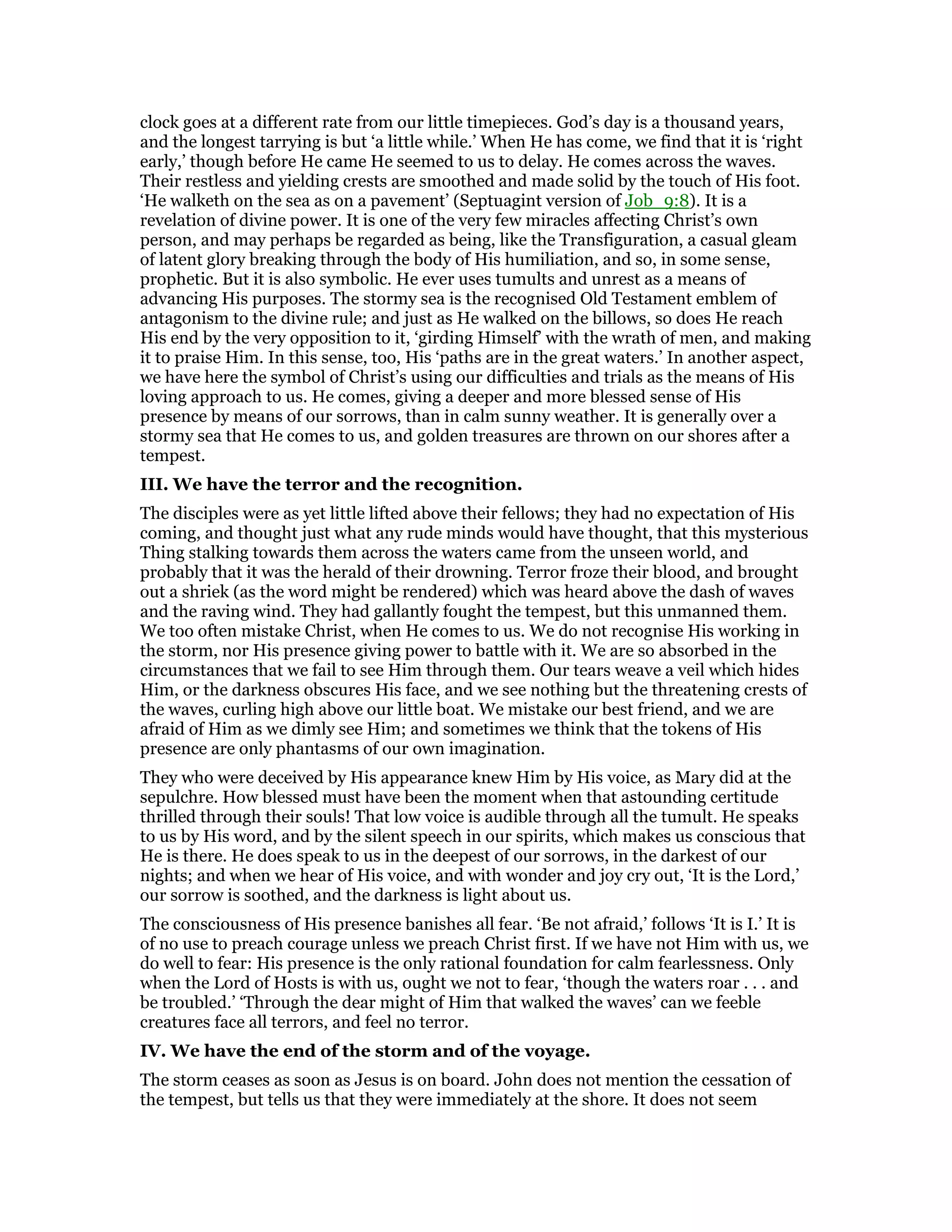 clock goes at a different rate from our little timepieces. God’s day is a thousand years,
and the longest tarrying is but ‘a little while.’ When He has come, we find that it is ‘right
early,’ though before He came He seemed to us to delay. He comes across the waves.
Their restless and yielding crests are smoothed and made solid by the touch of His foot.
‘He walketh on the sea as on a pavement’ (Septuagint version of Job_9:8). It is a
revelation of divine power. It is one of the very few miracles affecting Christ’s own
person, and may perhaps be regarded as being, like the Transfiguration, a casual gleam
of latent glory breaking through the body of His humiliation, and so, in some sense,
prophetic. But it is also symbolic. He ever uses tumults and unrest as a means of
advancing His purposes. The stormy sea is the recognised Old Testament emblem of
antagonism to the divine rule; and just as He walked on the billows, so does He reach
His end by the very opposition to it, ‘girding Himself’ with the wrath of men, and making
it to praise Him. In this sense, too, His ‘paths are in the great waters.’ In another aspect,
we have here the symbol of Christ’s using our difficulties and trials as the means of His
loving approach to us. He comes, giving a deeper and more blessed sense of His
presence by means of our sorrows, than in calm sunny weather. It is generally over a
stormy sea that He comes to us, and golden treasures are thrown on our shores after a
tempest.
III. We have the terror and the recognition.
The disciples were as yet little lifted above their fellows; they had no expectation of His
coming, and thought just what any rude minds would have thought, that this mysterious
Thing stalking towards them across the waters came from the unseen world, and
probably that it was the herald of their drowning. Terror froze their blood, and brought
out a shriek (as the word might be rendered) which was heard above the dash of waves
and the raving wind. They had gallantly fought the tempest, but this unmanned them.
We too often mistake Christ, when He comes to us. We do not recognise His working in
the storm, nor His presence giving power to battle with it. We are so absorbed in the
circumstances that we fail to see Him through them. Our tears weave a veil which hides
Him, or the darkness obscures His face, and we see nothing but the threatening crests of
the waves, curling high above our little boat. We mistake our best friend, and we are
afraid of Him as we dimly see Him; and sometimes we think that the tokens of His
presence are only phantasms of our own imagination.
They who were deceived by His appearance knew Him by His voice, as Mary did at the
sepulchre. How blessed must have been the moment when that astounding certitude
thrilled through their souls! That low voice is audible through all the tumult. He speaks
to us by His word, and by the silent speech in our spirits, which makes us conscious that
He is there. He does speak to us in the deepest of our sorrows, in the darkest of our
nights; and when we hear of His voice, and with wonder and joy cry out, ‘It is the Lord,’
our sorrow is soothed, and the darkness is light about us.
The consciousness of His presence banishes all fear. ‘Be not afraid,’ follows ‘It is I.’ It is
of no use to preach courage unless we preach Christ first. If we have not Him with us, we
do well to fear: His presence is the only rational foundation for calm fearlessness. Only
when the Lord of Hosts is with us, ought we not to fear, ‘though the waters roar . . . and
be troubled.’ ‘Through the dear might of Him that walked the waves’ can we feeble
creatures face all terrors, and feel no terror.
IV. We have the end of the storm and of the voyage.
The storm ceases as soon as Jesus is on board. John does not mention the cessation of
the tempest, but tells us that they were immediately at the shore. It does not seem
 