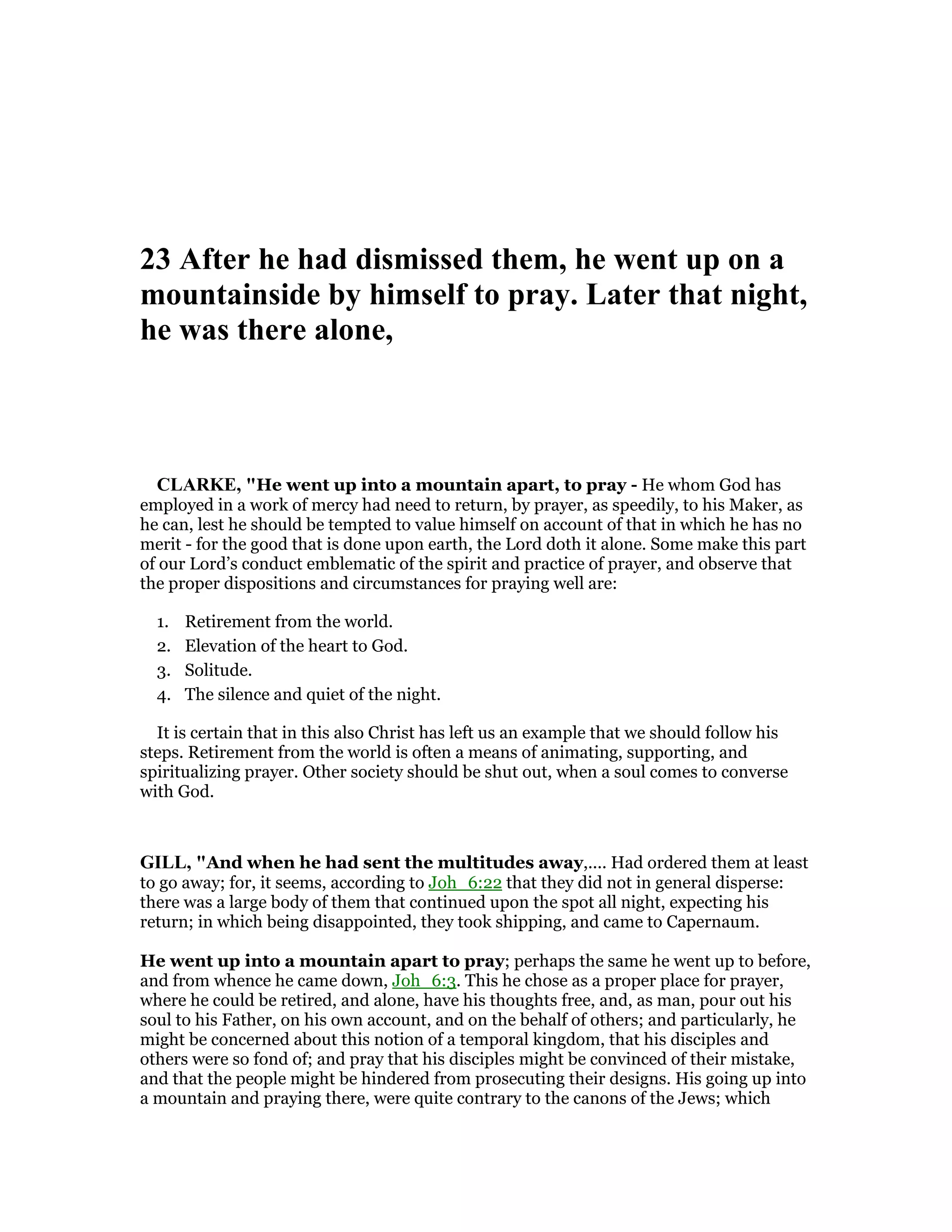23 After he had dismissed them, he went up on a
mountainside by himself to pray. Later that night,
he was there alone,
CLARKE, "He went up into a mountain apart, to pray - He whom God has
employed in a work of mercy had need to return, by prayer, as speedily, to his Maker, as
he can, lest he should be tempted to value himself on account of that in which he has no
merit - for the good that is done upon earth, the Lord doth it alone. Some make this part
of our Lord’s conduct emblematic of the spirit and practice of prayer, and observe that
the proper dispositions and circumstances for praying well are:
1. Retirement from the world.
2. Elevation of the heart to God.
3. Solitude.
4. The silence and quiet of the night.
It is certain that in this also Christ has left us an example that we should follow his
steps. Retirement from the world is often a means of animating, supporting, and
spiritualizing prayer. Other society should be shut out, when a soul comes to converse
with God.
GILL, "And when he had sent the multitudes away,.... Had ordered them at least
to go away; for, it seems, according to Joh_6:22 that they did not in general disperse:
there was a large body of them that continued upon the spot all night, expecting his
return; in which being disappointed, they took shipping, and came to Capernaum.
He went up into a mountain apart to pray; perhaps the same he went up to before,
and from whence he came down, Joh_6:3. This he chose as a proper place for prayer,
where he could be retired, and alone, have his thoughts free, and, as man, pour out his
soul to his Father, on his own account, and on the behalf of others; and particularly, he
might be concerned about this notion of a temporal kingdom, that his disciples and
others were so fond of; and pray that his disciples might be convinced of their mistake,
and that the people might be hindered from prosecuting their designs. His going up into
a mountain and praying there, were quite contrary to the canons of the Jews; which
 