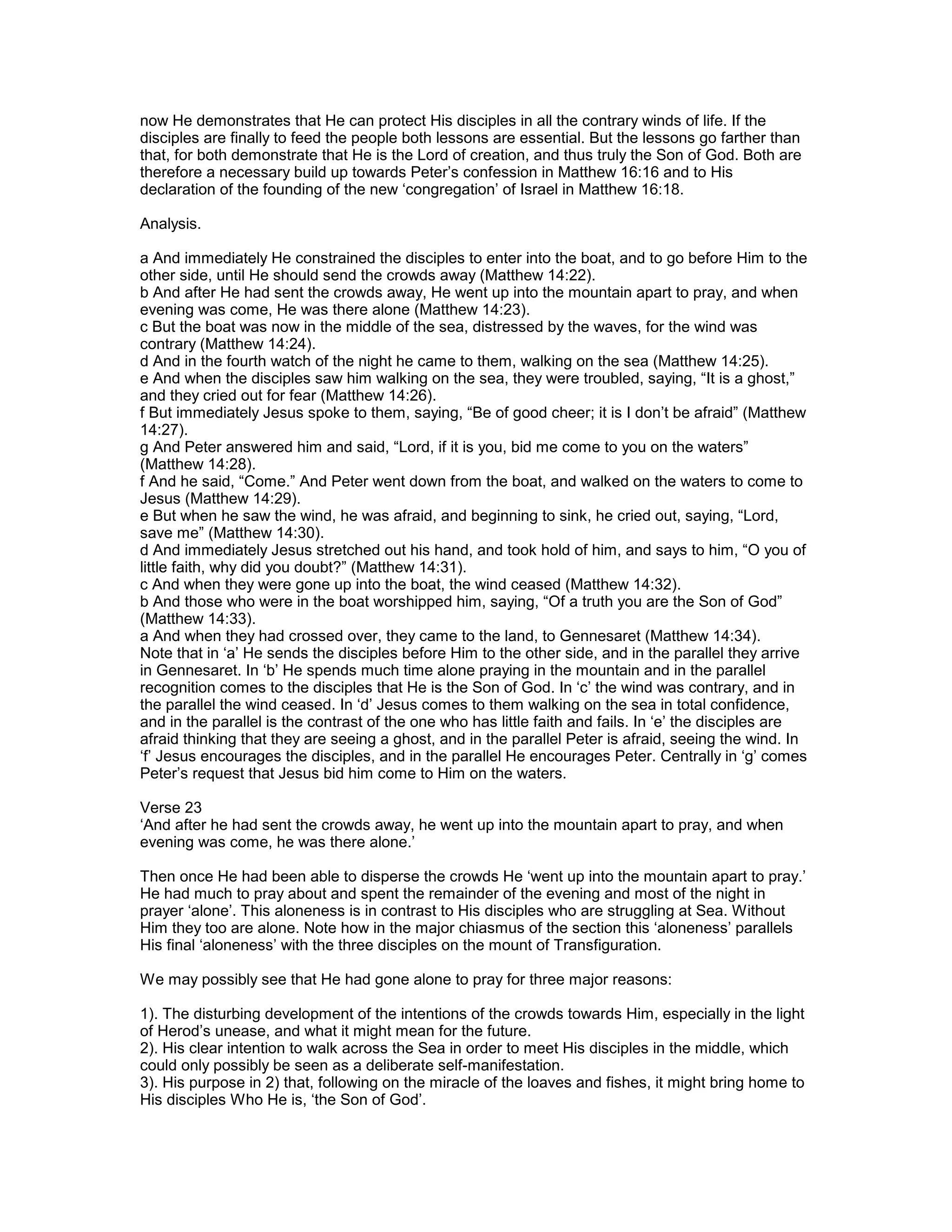 now He demonstrates that He can protect His disciples in all the contrary winds of life. If the
disciples are finally to feed the people both lessons are essential. But the lessons go farther than
that, for both demonstrate that He is the Lord of creation, and thus truly the Son of God. Both are
therefore a necessary build up towards Peter’s confession in Matthew 16:16 and to His
declaration of the founding of the new ‘congregation’ of Israel in Matthew 16:18.
Analysis.
a And immediately He constrained the disciples to enter into the boat, and to go before Him to the
other side, until He should send the crowds away (Matthew 14:22).
b And after He had sent the crowds away, He went up into the mountain apart to pray, and when
evening was come, He was there alone (Matthew 14:23).
c But the boat was now in the middle of the sea, distressed by the waves, for the wind was
contrary (Matthew 14:24).
d And in the fourth watch of the night he came to them, walking on the sea (Matthew 14:25).
e And when the disciples saw him walking on the sea, they were troubled, saying, “It is a ghost,”
and they cried out for fear (Matthew 14:26).
f But immediately Jesus spoke to them, saying, “Be of good cheer; it is I don’t be afraid” (Matthew
14:27).
g And Peter answered him and said, “Lord, if it is you, bid me come to you on the waters”
(Matthew 14:28).
f And he said, “Come.” And Peter went down from the boat, and walked on the waters to come to
Jesus (Matthew 14:29).
e But when he saw the wind, he was afraid, and beginning to sink, he cried out, saying, “Lord,
save me” (Matthew 14:30).
d And immediately Jesus stretched out his hand, and took hold of him, and says to him, “O you of
little faith, why did you doubt?” (Matthew 14:31).
c And when they were gone up into the boat, the wind ceased (Matthew 14:32).
b And those who were in the boat worshipped him, saying, “Of a truth you are the Son of God”
(Matthew 14:33).
a And when they had crossed over, they came to the land, to Gennesaret (Matthew 14:34).
Note that in ‘a’ He sends the disciples before Him to the other side, and in the parallel they arrive
in Gennesaret. In ‘b’ He spends much time alone praying in the mountain and in the parallel
recognition comes to the disciples that He is the Son of God. In ‘c’ the wind was contrary, and in
the parallel the wind ceased. In ‘d’ Jesus comes to them walking on the sea in total confidence,
and in the parallel is the contrast of the one who has little faith and fails. In ‘e’ the disciples are
afraid thinking that they are seeing a ghost, and in the parallel Peter is afraid, seeing the wind. In
‘f’ Jesus encourages the disciples, and in the parallel He encourages Peter. Centrally in ‘g’ comes
Peter’s request that Jesus bid him come to Him on the waters.
Verse 23
‘And after he had sent the crowds away, he went up into the mountain apart to pray, and when
evening was come, he was there alone.’
Then once He had been able to disperse the crowds He ‘went up into the mountain apart to pray.’
He had much to pray about and spent the remainder of the evening and most of the night in
prayer ‘alone’. This aloneness is in contrast to His disciples who are struggling at Sea. Without
Him they too are alone. Note how in the major chiasmus of the section this ‘aloneness’ parallels
His final ‘aloneness’ with the three disciples on the mount of Transfiguration.
We may possibly see that He had gone alone to pray for three major reasons:
1). The disturbing development of the intentions of the crowds towards Him, especially in the light
of Herod’s unease, and what it might mean for the future.
2). His clear intention to walk across the Sea in order to meet His disciples in the middle, which
could only possibly be seen as a deliberate self-manifestation.
3). His purpose in 2) that, following on the miracle of the loaves and fishes, it might bring home to
His disciples Who He is, ‘the Son of God’.
 