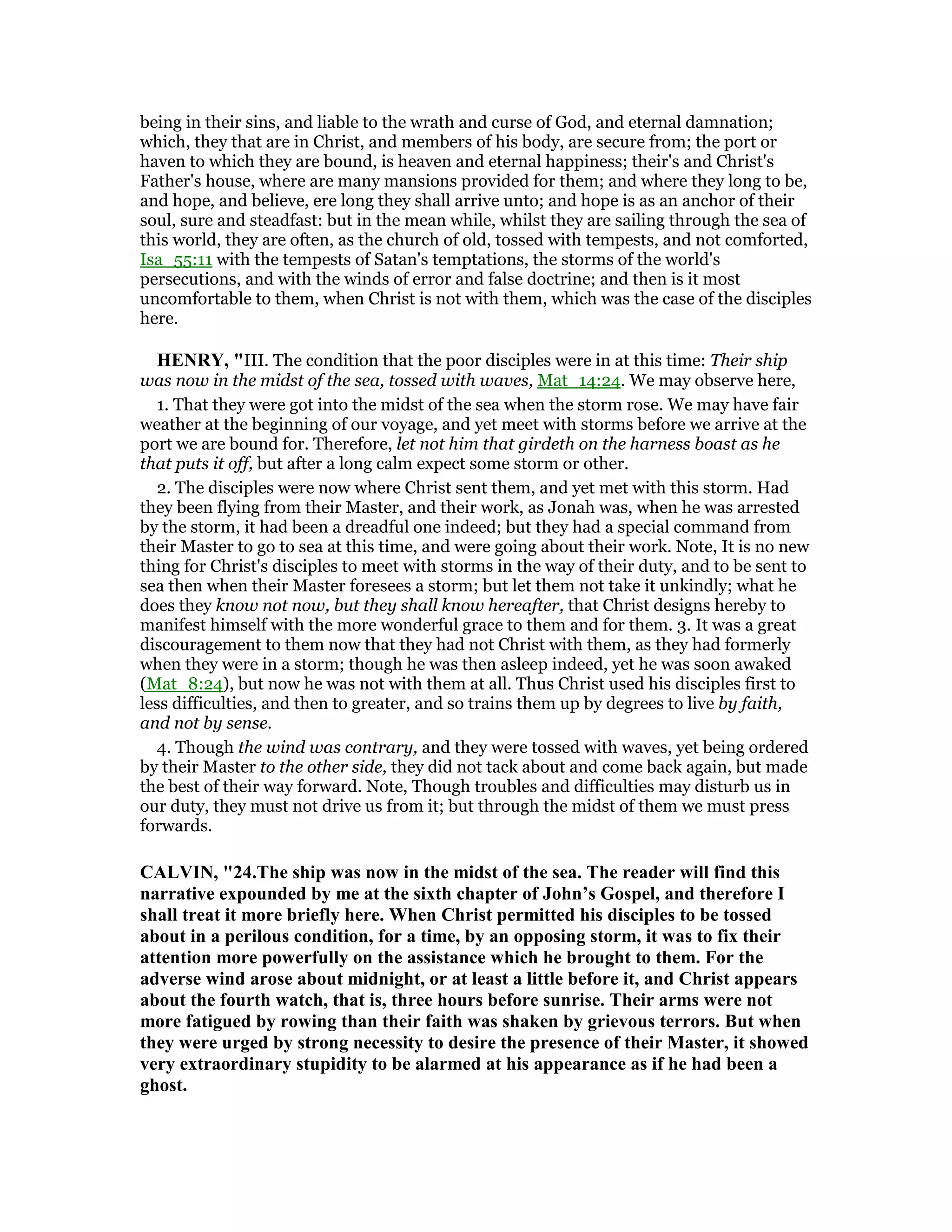 being in their sins, and liable to the wrath and curse of God, and eternal damnation;
which, they that are in Christ, and members of his body, are secure from; the port or
haven to which they are bound, is heaven and eternal happiness; their's and Christ's
Father's house, where are many mansions provided for them; and where they long to be,
and hope, and believe, ere long they shall arrive unto; and hope is as an anchor of their
soul, sure and steadfast: but in the mean while, whilst they are sailing through the sea of
this world, they are often, as the church of old, tossed with tempests, and not comforted,
Isa_55:11 with the tempests of Satan's temptations, the storms of the world's
persecutions, and with the winds of error and false doctrine; and then is it most
uncomfortable to them, when Christ is not with them, which was the case of the disciples
here.
HE RY, "III. The condition that the poor disciples were in at this time: Their ship
was now in the midst of the sea, tossed with waves, Mat_14:24. We may observe here,
1. That they were got into the midst of the sea when the storm rose. We may have fair
weather at the beginning of our voyage, and yet meet with storms before we arrive at the
port we are bound for. Therefore, let not him that girdeth on the harness boast as he
that puts it off, but after a long calm expect some storm or other.
2. The disciples were now where Christ sent them, and yet met with this storm. Had
they been flying from their Master, and their work, as Jonah was, when he was arrested
by the storm, it had been a dreadful one indeed; but they had a special command from
their Master to go to sea at this time, and were going about their work. Note, It is no new
thing for Christ's disciples to meet with storms in the way of their duty, and to be sent to
sea then when their Master foresees a storm; but let them not take it unkindly; what he
does they know not now, but they shall know hereafter, that Christ designs hereby to
manifest himself with the more wonderful grace to them and for them. 3. It was a great
discouragement to them now that they had not Christ with them, as they had formerly
when they were in a storm; though he was then asleep indeed, yet he was soon awaked
(Mat_8:24), but now he was not with them at all. Thus Christ used his disciples first to
less difficulties, and then to greater, and so trains them up by degrees to live by faith,
and not by sense.
4. Though the wind was contrary, and they were tossed with waves, yet being ordered
by their Master to the other side, they did not tack about and come back again, but made
the best of their way forward. Note, Though troubles and difficulties may disturb us in
our duty, they must not drive us from it; but through the midst of them we must press
forwards.
CALVI , "24.The ship was now in the midst of the sea. The reader will find this
narrative expounded by me at the sixth chapter of John’s Gospel, and therefore I
shall treat it more briefly here. When Christ permitted his disciples to be tossed
about in a perilous condition, for a time, by an opposing storm, it was to fix their
attention more powerfully on the assistance which he brought to them. For the
adverse wind arose about midnight, or at least a little before it, and Christ appears
about the fourth watch, that is, three hours before sunrise. Their arms were not
more fatigued by rowing than their faith was shaken by grievous terrors. But when
they were urged by strong necessity to desire the presence of their Master, it showed
very extraordinary stupidity to be alarmed at his appearance as if he had been a
ghost.
 