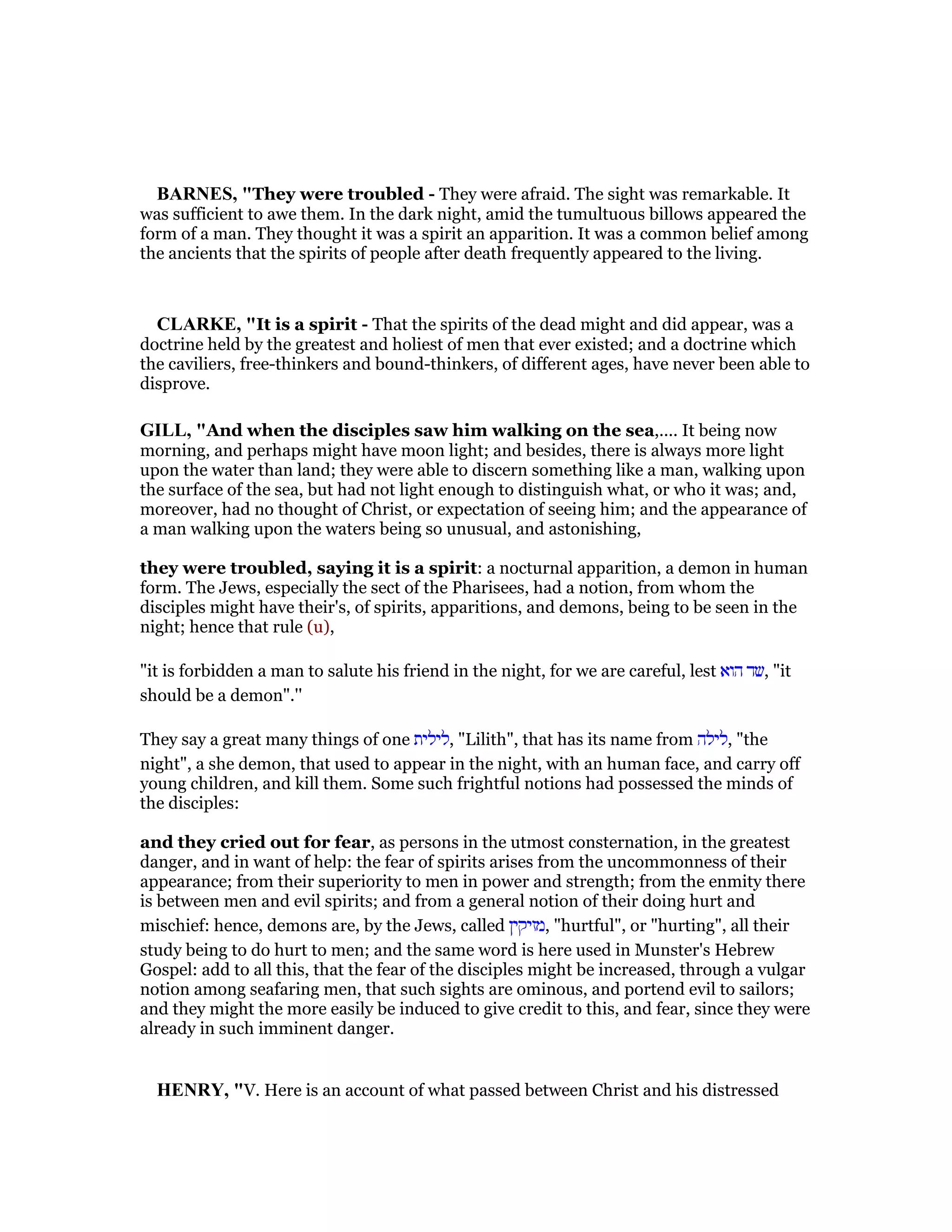 BAR ES, "They were troubled - They were afraid. The sight was remarkable. It
was sufficient to awe them. In the dark night, amid the tumultuous billows appeared the
form of a man. They thought it was a spirit an apparition. It was a common belief among
the ancients that the spirits of people after death frequently appeared to the living.
CLARKE, "It is a spirit - That the spirits of the dead might and did appear, was a
doctrine held by the greatest and holiest of men that ever existed; and a doctrine which
the caviliers, free-thinkers and bound-thinkers, of different ages, have never been able to
disprove.
GILL, "And when the disciples saw him walking on the sea,.... It being now
morning, and perhaps might have moon light; and besides, there is always more light
upon the water than land; they were able to discern something like a man, walking upon
the surface of the sea, but had not light enough to distinguish what, or who it was; and,
moreover, had no thought of Christ, or expectation of seeing him; and the appearance of
a man walking upon the waters being so unusual, and astonishing,
they were troubled, saying it is a spirit: a nocturnal apparition, a demon in human
form. The Jews, especially the sect of the Pharisees, had a notion, from whom the
disciples might have their's, of spirits, apparitions, and demons, being to be seen in the
night; hence that rule (u),
"it is forbidden a man to salute his friend in the night, for we are careful, lest ‫הוא‬ ‫,שד‬ "it
should be a demon".''
They say a great many things of one ‫,לילית‬ "Lilith", that has its name from ‫,לילה‬ "the
night", a she demon, that used to appear in the night, with an human face, and carry off
young children, and kill them. Some such frightful notions had possessed the minds of
the disciples:
and they cried out for fear, as persons in the utmost consternation, in the greatest
danger, and in want of help: the fear of spirits arises from the uncommonness of their
appearance; from their superiority to men in power and strength; from the enmity there
is between men and evil spirits; and from a general notion of their doing hurt and
mischief: hence, demons are, by the Jews, called ‫,מזיקין‬ "hurtful", or "hurting", all their
study being to do hurt to men; and the same word is here used in Munster's Hebrew
Gospel: add to all this, that the fear of the disciples might be increased, through a vulgar
notion among seafaring men, that such sights are ominous, and portend evil to sailors;
and they might the more easily be induced to give credit to this, and fear, since they were
already in such imminent danger.
HE RY, "V. Here is an account of what passed between Christ and his distressed
 