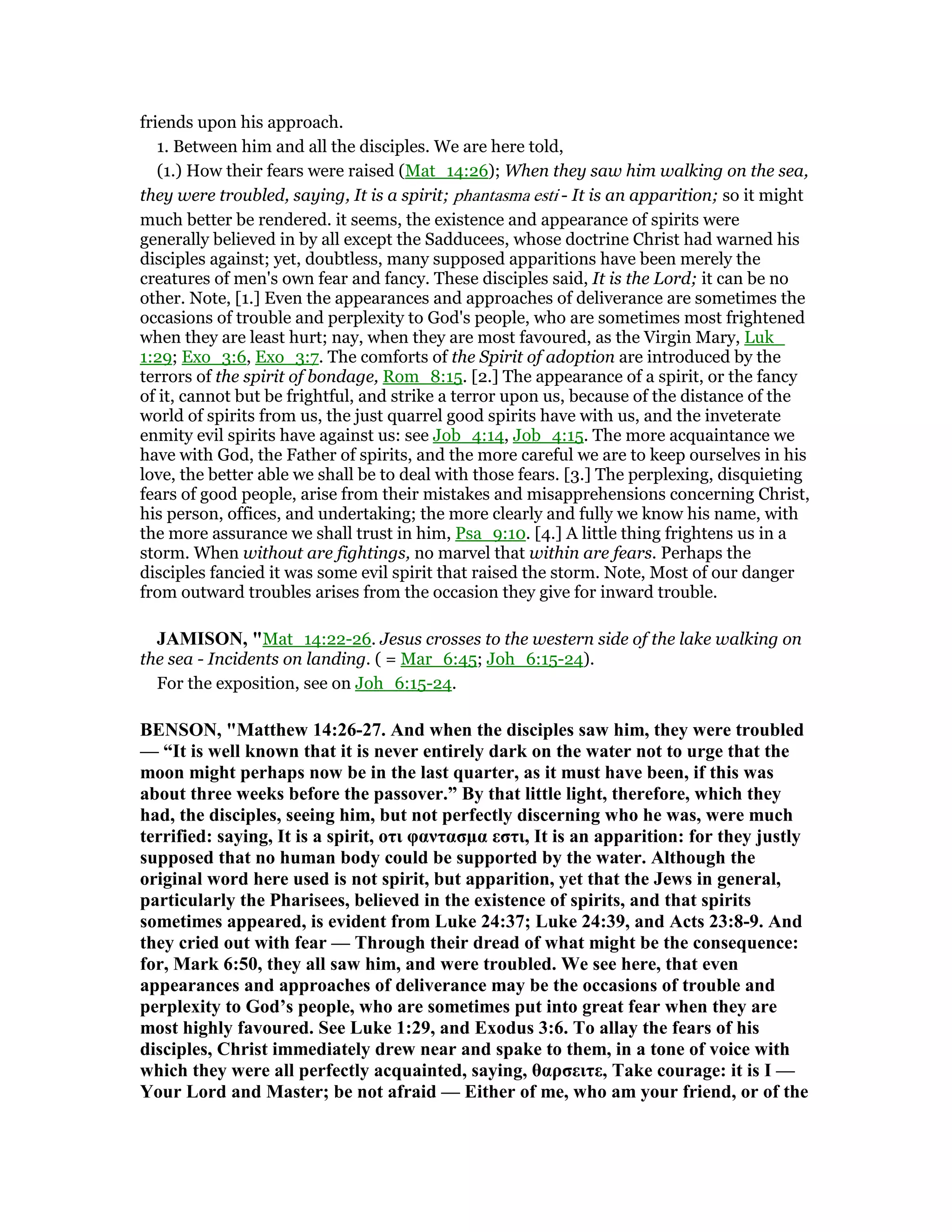 friends upon his approach.
1. Between him and all the disciples. We are here told,
(1.) How their fears were raised (Mat_14:26); When they saw him walking on the sea,
they were troubled, saying, It is a spirit; phantasma esti - It is an apparition; so it might
much better be rendered. it seems, the existence and appearance of spirits were
generally believed in by all except the Sadducees, whose doctrine Christ had warned his
disciples against; yet, doubtless, many supposed apparitions have been merely the
creatures of men's own fear and fancy. These disciples said, It is the Lord; it can be no
other. Note, [1.] Even the appearances and approaches of deliverance are sometimes the
occasions of trouble and perplexity to God's people, who are sometimes most frightened
when they are least hurt; nay, when they are most favoured, as the Virgin Mary, Luk_
1:29; Exo_3:6, Exo_3:7. The comforts of the Spirit of adoption are introduced by the
terrors of the spirit of bondage, Rom_8:15. [2.] The appearance of a spirit, or the fancy
of it, cannot but be frightful, and strike a terror upon us, because of the distance of the
world of spirits from us, the just quarrel good spirits have with us, and the inveterate
enmity evil spirits have against us: see Job_4:14, Job_4:15. The more acquaintance we
have with God, the Father of spirits, and the more careful we are to keep ourselves in his
love, the better able we shall be to deal with those fears. [3.] The perplexing, disquieting
fears of good people, arise from their mistakes and misapprehensions concerning Christ,
his person, offices, and undertaking; the more clearly and fully we know his name, with
the more assurance we shall trust in him, Psa_9:10. [4.] A little thing frightens us in a
storm. When without are fightings, no marvel that within are fears. Perhaps the
disciples fancied it was some evil spirit that raised the storm. Note, Most of our danger
from outward troubles arises from the occasion they give for inward trouble.
JAMISO , "Mat_14:22-26. Jesus crosses to the western side of the lake walking on
the sea - Incidents on landing. ( = Mar_6:45; Joh_6:15-24).
For the exposition, see on Joh_6:15-24.
BE SO , "Matthew 14:26-27. And when the disciples saw him, they were troubled
— “It is well known that it is never entirely dark on the water not to urge that the
moon might perhaps now be in the last quarter, as it must have been, if this was
about three weeks before the passover.” By that little light, therefore, which they
had, the disciples, seeing him, but not perfectly discerning who he was, were much
terrified: saying, It is a spirit, οτι φαντασµα εστι, It is an apparition: for they justly
supposed that no human body could be supported by the water. Although the
original word here used is not spirit, but apparition, yet that the Jews in general,
particularly the Pharisees, believed in the existence of spirits, and that spirits
sometimes appeared, is evident from Luke 24:37; Luke 24:39, and Acts 23:8-9. And
they cried out with fear — Through their dread of what might be the consequence:
for, Mark 6:50, they all saw him, and were troubled. We see here, that even
appearances and approaches of deliverance may be the occasions of trouble and
perplexity to God’s people, who are sometimes put into great fear when they are
most highly favoured. See Luke 1:29, and Exodus 3:6. To allay the fears of his
disciples, Christ immediately drew near and spake to them, in a tone of voice with
which they were all perfectly acquainted, saying, θαρσειτε, Take courage: it is I —
Your Lord and Master; be not afraid — Either of me, who am your friend, or of the
 