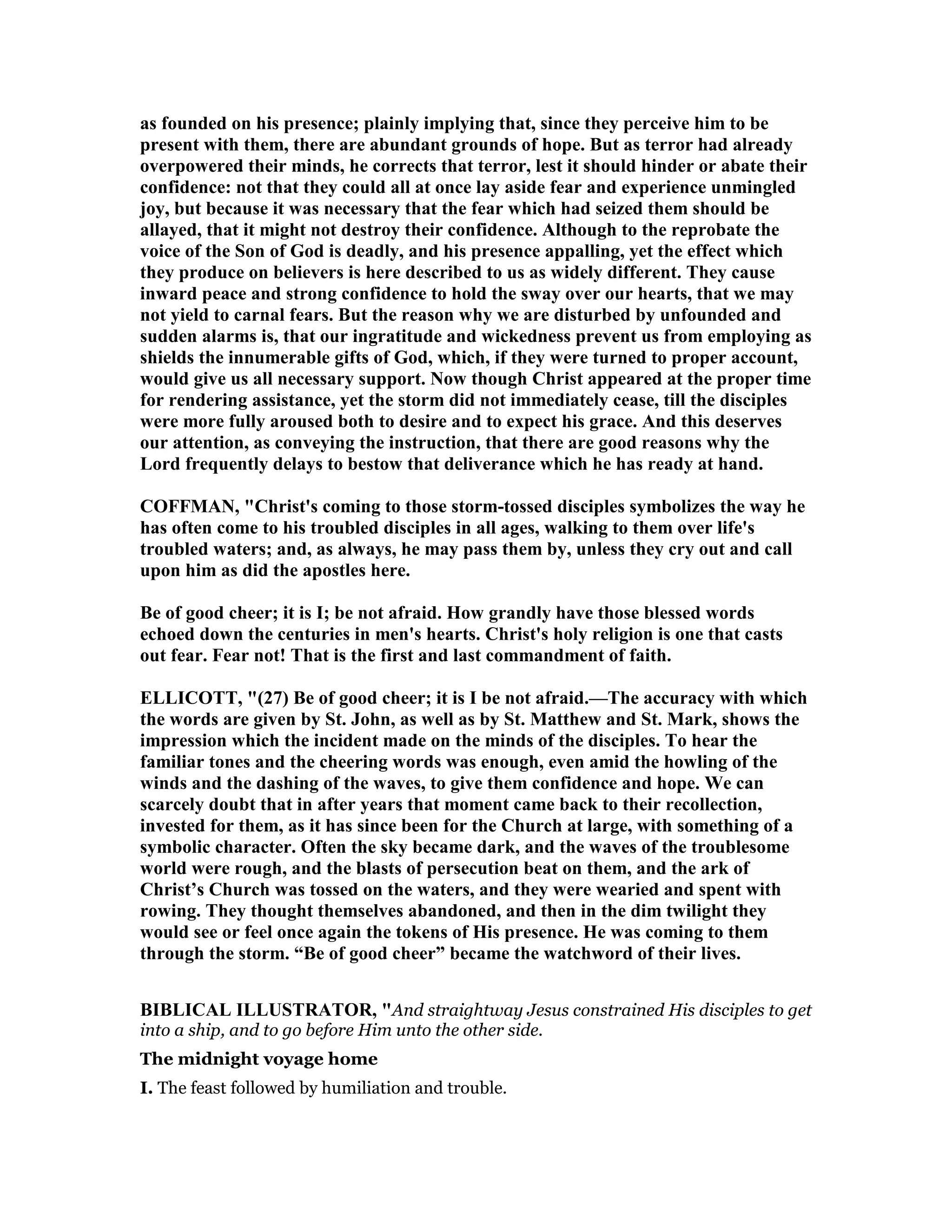 as founded on his presence; plainly implying that, since they perceive him to be
present with them, there are abundant grounds of hope. But as terror had already
overpowered their minds, he corrects that terror, lest it should hinder or abate their
confidence: not that they could all at once lay aside fear and experience unmingled
joy, but because it was necessary that the fear which had seized them should be
allayed, that it might not destroy their confidence. Although to the reprobate the
voice of the Son of God is deadly, and his presence appalling, yet the effect which
they produce on believers is here described to us as widely different. They cause
inward peace and strong confidence to hold the sway over our hearts, that we may
not yield to carnal fears. But the reason why we are disturbed by unfounded and
sudden alarms is, that our ingratitude and wickedness prevent us from employing as
shields the innumerable gifts of God, which, if they were turned to proper account,
would give us all necessary support. ow though Christ appeared at the proper time
for rendering assistance, yet the storm did not immediately cease, till the disciples
were more fully aroused both to desire and to expect his grace. And this deserves
our attention, as conveying the instruction, that there are good reasons why the
Lord frequently delays to bestow that deliverance which he has ready at hand.
COFFMA , "Christ's coming to those storm-tossed disciples symbolizes the way he
has often come to his troubled disciples in all ages, walking to them over life's
troubled waters; and, as always, he may pass them by, unless they cry out and call
upon him as did the apostles here.
Be of good cheer; it is I; be not afraid. How grandly have those blessed words
echoed down the centuries in men's hearts. Christ's holy religion is one that casts
out fear. Fear not! That is the first and last commandment of faith.
ELLICOTT, "(27) Be of good cheer; it is I be not afraid.—The accuracy with which
the words are given by St. John, as well as by St. Matthew and St. Mark, shows the
impression which the incident made on the minds of the disciples. To hear the
familiar tones and the cheering words was enough, even amid the howling of the
winds and the dashing of the waves, to give them confidence and hope. We can
scarcely doubt that in after years that moment came back to their recollection,
invested for them, as it has since been for the Church at large, with something of a
symbolic character. Often the sky became dark, and the waves of the troublesome
world were rough, and the blasts of persecution beat on them, and the ark of
Christ’s Church was tossed on the waters, and they were wearied and spent with
rowing. They thought themselves abandoned, and then in the dim twilight they
would see or feel once again the tokens of His presence. He was coming to them
through the storm. “Be of good cheer” became the watchword of their lives.
BIBLICAL ILLUSTRATOR, "And straightway Jesus constrained His disciples to get
into a ship, and to go before Him unto the other side.
The midnight voyage home
I. The feast followed by humiliation and trouble.
 
