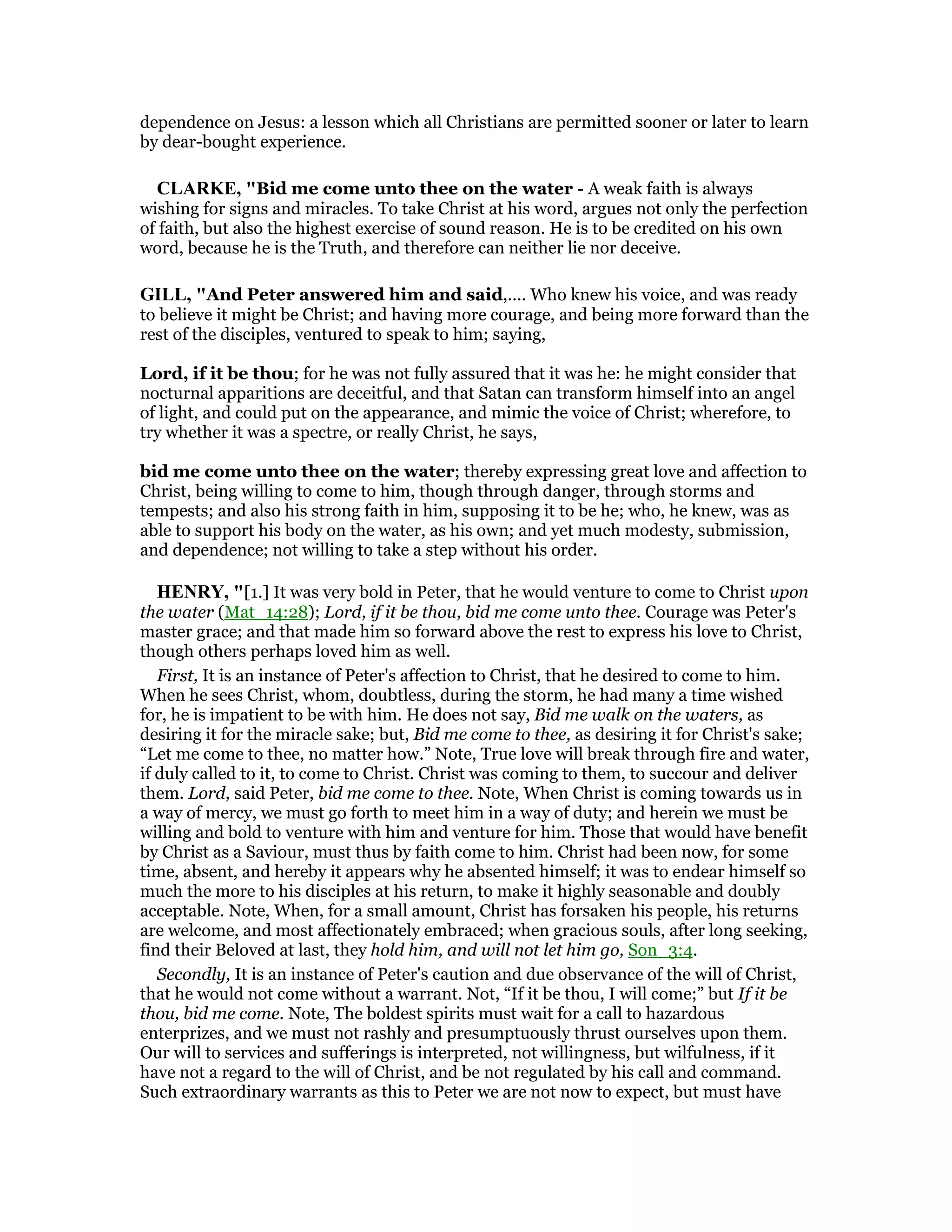 dependence on Jesus: a lesson which all Christians are permitted sooner or later to learn
by dear-bought experience.
CLARKE, "Bid me come unto thee on the water - A weak faith is always
wishing for signs and miracles. To take Christ at his word, argues not only the perfection
of faith, but also the highest exercise of sound reason. He is to be credited on his own
word, because he is the Truth, and therefore can neither lie nor deceive.
GILL, "And Peter answered him and said,.... Who knew his voice, and was ready
to believe it might be Christ; and having more courage, and being more forward than the
rest of the disciples, ventured to speak to him; saying,
Lord, if it be thou; for he was not fully assured that it was he: he might consider that
nocturnal apparitions are deceitful, and that Satan can transform himself into an angel
of light, and could put on the appearance, and mimic the voice of Christ; wherefore, to
try whether it was a spectre, or really Christ, he says,
bid me come unto thee on the water; thereby expressing great love and affection to
Christ, being willing to come to him, though through danger, through storms and
tempests; and also his strong faith in him, supposing it to be he; who, he knew, was as
able to support his body on the water, as his own; and yet much modesty, submission,
and dependence; not willing to take a step without his order.
HE RY, "[1.] It was very bold in Peter, that he would venture to come to Christ upon
the water (Mat_14:28); Lord, if it be thou, bid me come unto thee. Courage was Peter's
master grace; and that made him so forward above the rest to express his love to Christ,
though others perhaps loved him as well.
First, It is an instance of Peter's affection to Christ, that he desired to come to him.
When he sees Christ, whom, doubtless, during the storm, he had many a time wished
for, he is impatient to be with him. He does not say, Bid me walk on the waters, as
desiring it for the miracle sake; but, Bid me come to thee, as desiring it for Christ's sake;
“Let me come to thee, no matter how.” Note, True love will break through fire and water,
if duly called to it, to come to Christ. Christ was coming to them, to succour and deliver
them. Lord, said Peter, bid me come to thee. Note, When Christ is coming towards us in
a way of mercy, we must go forth to meet him in a way of duty; and herein we must be
willing and bold to venture with him and venture for him. Those that would have benefit
by Christ as a Saviour, must thus by faith come to him. Christ had been now, for some
time, absent, and hereby it appears why he absented himself; it was to endear himself so
much the more to his disciples at his return, to make it highly seasonable and doubly
acceptable. Note, When, for a small amount, Christ has forsaken his people, his returns
are welcome, and most affectionately embraced; when gracious souls, after long seeking,
find their Beloved at last, they hold him, and will not let him go, Son_3:4.
Secondly, It is an instance of Peter's caution and due observance of the will of Christ,
that he would not come without a warrant. Not, “If it be thou, I will come;” but If it be
thou, bid me come. Note, The boldest spirits must wait for a call to hazardous
enterprizes, and we must not rashly and presumptuously thrust ourselves upon them.
Our will to services and sufferings is interpreted, not willingness, but wilfulness, if it
have not a regard to the will of Christ, and be not regulated by his call and command.
Such extraordinary warrants as this to Peter we are not now to expect, but must have
 