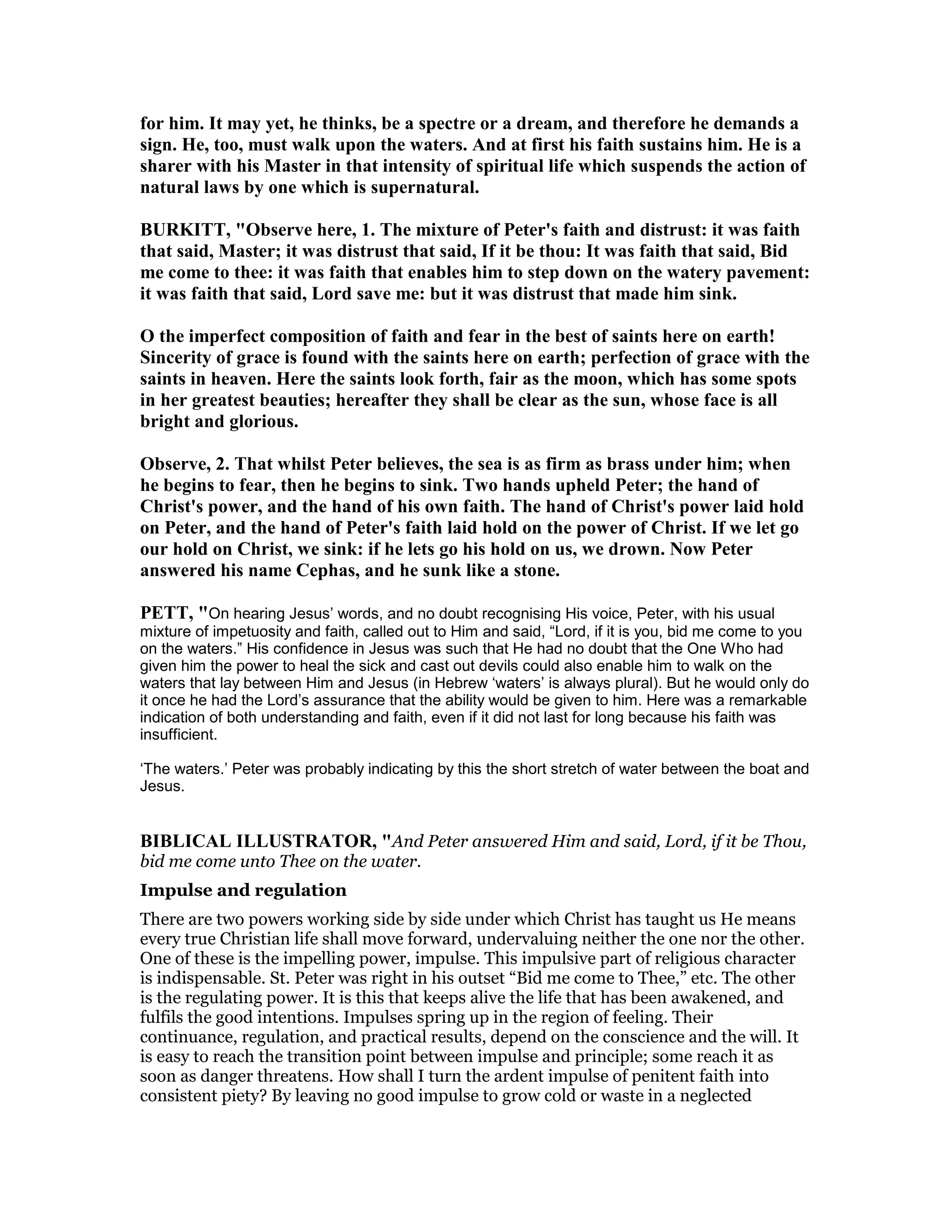for him. It may yet, he thinks, be a spectre or a dream, and therefore he demands a
sign. He, too, must walk upon the waters. And at first his faith sustains him. He is a
sharer with his Master in that intensity of spiritual life which suspends the action of
natural laws by one which is supernatural.
BURKITT, "Observe here, 1. The mixture of Peter's faith and distrust: it was faith
that said, Master; it was distrust that said, If it be thou: It was faith that said, Bid
me come to thee: it was faith that enables him to step down on the watery pavement:
it was faith that said, Lord save me: but it was distrust that made him sink.
O the imperfect composition of faith and fear in the best of saints here on earth!
Sincerity of grace is found with the saints here on earth; perfection of grace with the
saints in heaven. Here the saints look forth, fair as the moon, which has some spots
in her greatest beauties; hereafter they shall be clear as the sun, whose face is all
bright and glorious.
Observe, 2. That whilst Peter believes, the sea is as firm as brass under him; when
he begins to fear, then he begins to sink. Two hands upheld Peter; the hand of
Christ's power, and the hand of his own faith. The hand of Christ's power laid hold
on Peter, and the hand of Peter's faith laid hold on the power of Christ. If we let go
our hold on Christ, we sink: if he lets go his hold on us, we drown. ow Peter
answered his name Cephas, and he sunk like a stone.
PETT, "On hearing Jesus’ words, and no doubt recognising His voice, Peter, with his usual
mixture of impetuosity and faith, called out to Him and said, “Lord, if it is you, bid me come to you
on the waters.” His confidence in Jesus was such that He had no doubt that the One Who had
given him the power to heal the sick and cast out devils could also enable him to walk on the
waters that lay between Him and Jesus (in Hebrew ‘waters’ is always plural). But he would only do
it once he had the Lord’s assurance that the ability would be given to him. Here was a remarkable
indication of both understanding and faith, even if it did not last for long because his faith was
insufficient.
‘The waters.’ Peter was probably indicating by this the short stretch of water between the boat and
Jesus.
BIBLICAL ILLUSTRATOR, "And Peter answered Him and said, Lord, if it be Thou,
bid me come unto Thee on the water.
Impulse and regulation
There are two powers working side by side under which Christ has taught us He means
every true Christian life shall move forward, undervaluing neither the one nor the other.
One of these is the impelling power, impulse. This impulsive part of religious character
is indispensable. St. Peter was right in his outset “Bid me come to Thee,” etc. The other
is the regulating power. It is this that keeps alive the life that has been awakened, and
fulfils the good intentions. Impulses spring up in the region of feeling. Their
continuance, regulation, and practical results, depend on the conscience and the will. It
is easy to reach the transition point between impulse and principle; some reach it as
soon as danger threatens. How shall I turn the ardent impulse of penitent faith into
consistent piety? By leaving no good impulse to grow cold or waste in a neglected
 