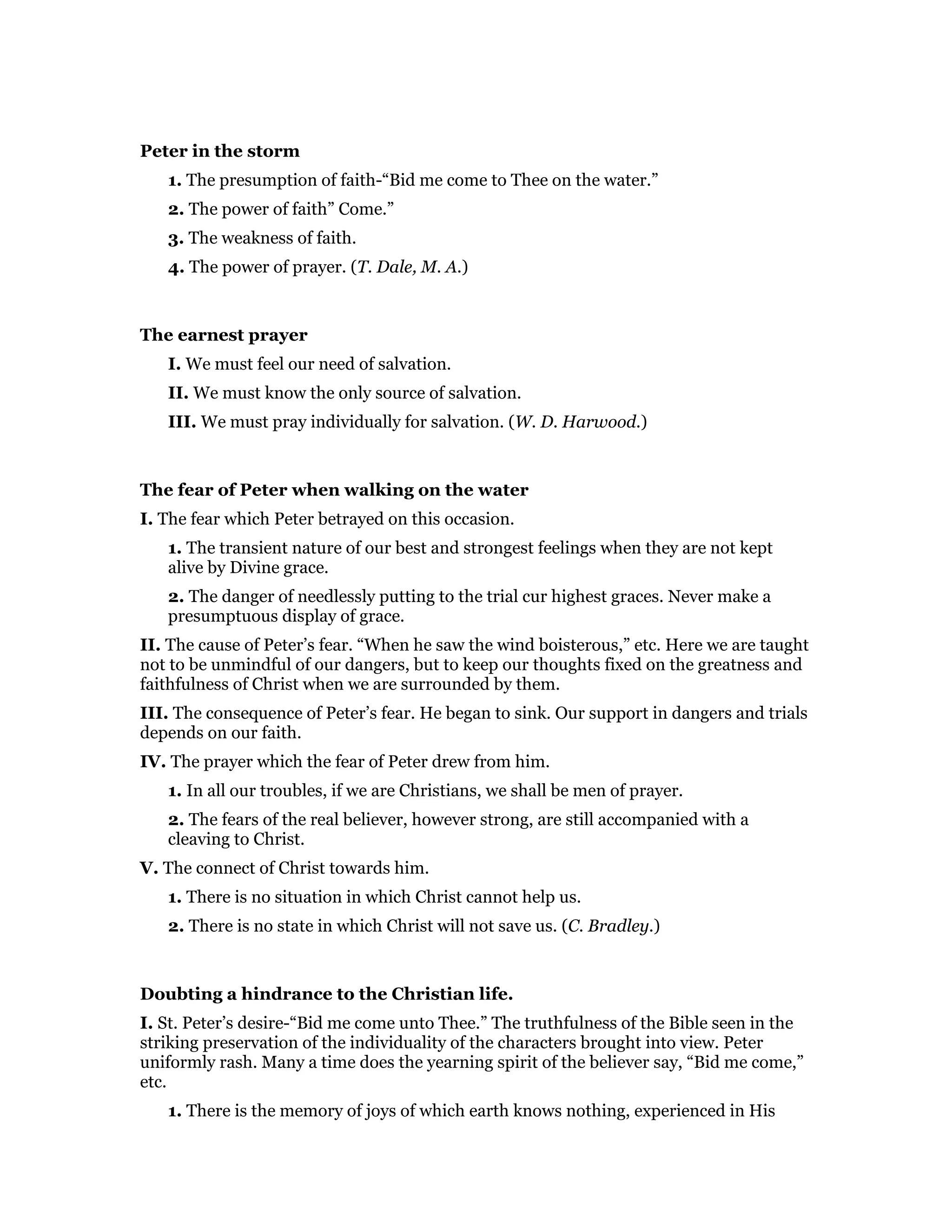 Peter in the storm
1. The presumption of faith-“Bid me come to Thee on the water.”
2. The power of faith” Come.”
3. The weakness of faith.
4. The power of prayer. (T. Dale, M. A.)
The earnest prayer
I. We must feel our need of salvation.
II. We must know the only source of salvation.
III. We must pray individually for salvation. (W. D. Harwood.)
The fear of Peter when walking on the water
I. The fear which Peter betrayed on this occasion.
1. The transient nature of our best and strongest feelings when they are not kept
alive by Divine grace.
2. The danger of needlessly putting to the trial cur highest graces. Never make a
presumptuous display of grace.
II. The cause of Peter’s fear. “When he saw the wind boisterous,” etc. Here we are taught
not to be unmindful of our dangers, but to keep our thoughts fixed on the greatness and
faithfulness of Christ when we are surrounded by them.
III. The consequence of Peter’s fear. He began to sink. Our support in dangers and trials
depends on our faith.
IV. The prayer which the fear of Peter drew from him.
1. In all our troubles, if we are Christians, we shall be men of prayer.
2. The fears of the real believer, however strong, are still accompanied with a
cleaving to Christ.
V. The connect of Christ towards him.
1. There is no situation in which Christ cannot help us.
2. There is no state in which Christ will not save us. (C. Bradley.)
Doubting a hindrance to the Christian life.
I. St. Peter’s desire-“Bid me come unto Thee.” The truthfulness of the Bible seen in the
striking preservation of the individuality of the characters brought into view. Peter
uniformly rash. Many a time does the yearning spirit of the believer say, “Bid me come,”
etc.
1. There is the memory of joys of which earth knows nothing, experienced in His
 