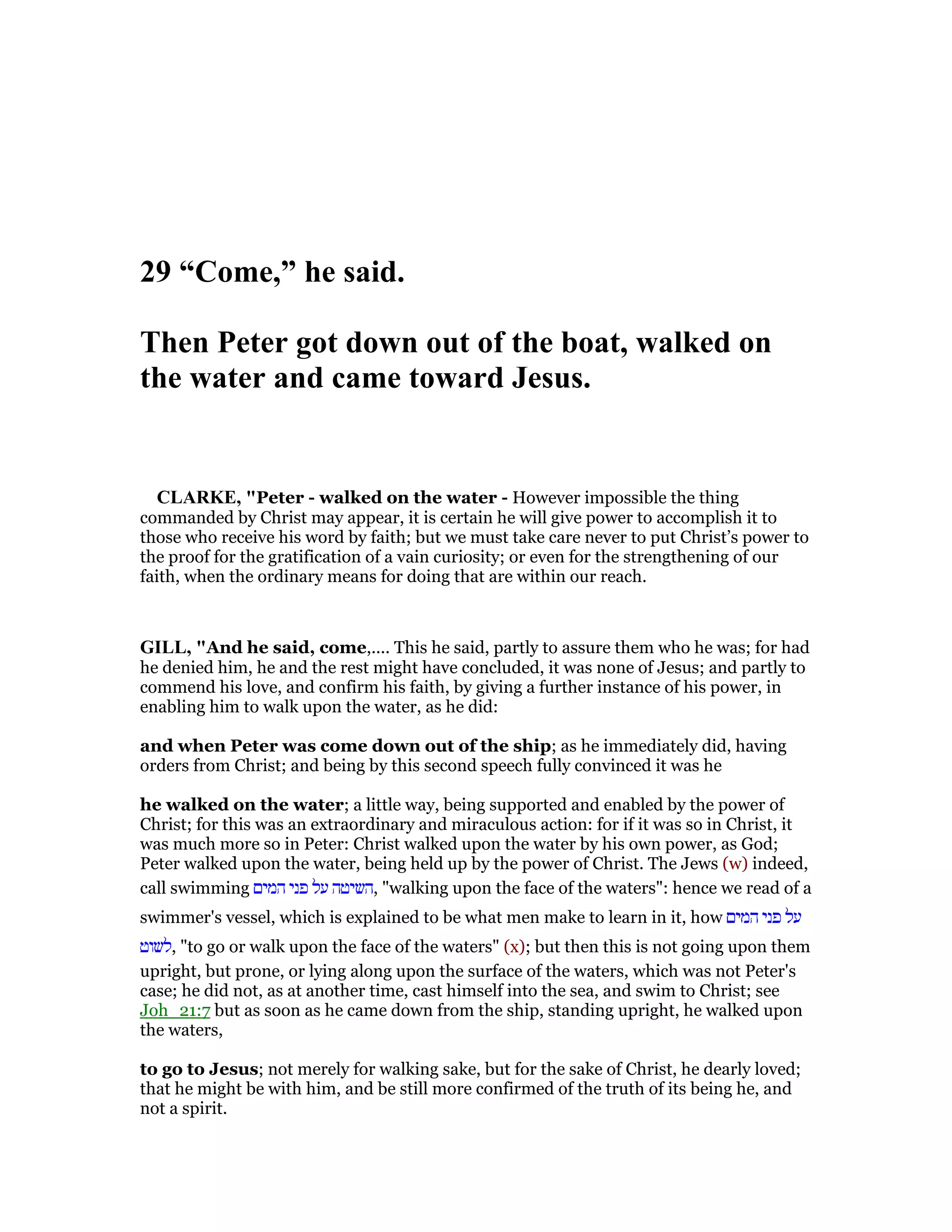 29 “Come,” he said.
Then Peter got down out of the boat, walked on
the water and came toward Jesus.
CLARKE, "Peter - walked on the water - However impossible the thing
commanded by Christ may appear, it is certain he will give power to accomplish it to
those who receive his word by faith; but we must take care never to put Christ’s power to
the proof for the gratification of a vain curiosity; or even for the strengthening of our
faith, when the ordinary means for doing that are within our reach.
GILL, "And he said, come,.... This he said, partly to assure them who he was; for had
he denied him, he and the rest might have concluded, it was none of Jesus; and partly to
commend his love, and confirm his faith, by giving a further instance of his power, in
enabling him to walk upon the water, as he did:
and when Peter was come down out of the ship; as he immediately did, having
orders from Christ; and being by this second speech fully convinced it was he
he walked on the water; a little way, being supported and enabled by the power of
Christ; for this was an extraordinary and miraculous action: for if it was so in Christ, it
was much more so in Peter: Christ walked upon the water by his own power, as God;
Peter walked upon the water, being held up by the power of Christ. The Jews (w) indeed,
call swimming ‫המים‬ ‫פני‬ ‫על‬ ‫,השיטה‬ "walking upon the face of the waters": hence we read of a
swimmer's vessel, which is explained to be what men make to learn in it, how ‫המים‬ ‫פני‬ ‫על‬
‫,לשוט‬ "to go or walk upon the face of the waters" (x); but then this is not going upon them
upright, but prone, or lying along upon the surface of the waters, which was not Peter's
case; he did not, as at another time, cast himself into the sea, and swim to Christ; see
Joh_21:7 but as soon as he came down from the ship, standing upright, he walked upon
the waters,
to go to Jesus; not merely for walking sake, but for the sake of Christ, he dearly loved;
that he might be with him, and be still more confirmed of the truth of its being he, and
not a spirit.
 