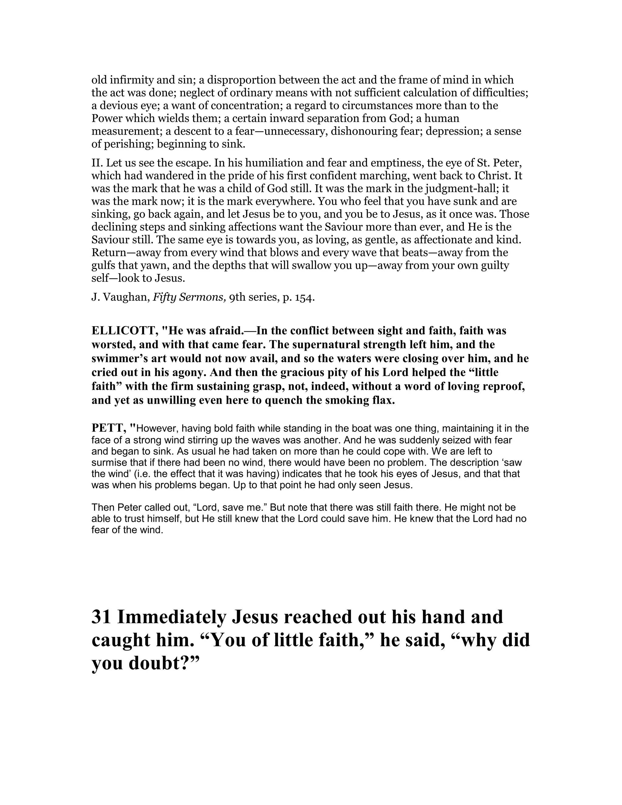 old infirmity and sin; a disproportion between the act and the frame of mind in which
the act was done; neglect of ordinary means with not sufficient calculation of difficulties;
a devious eye; a want of concentration; a regard to circumstances more than to the
Power which wields them; a certain inward separation from God; a human
measurement; a descent to a fear—unnecessary, dishonouring fear; depression; a sense
of perishing; beginning to sink.
II. Let us see the escape. In his humiliation and fear and emptiness, the eye of St. Peter,
which had wandered in the pride of his first confident marching, went back to Christ. It
was the mark that he was a child of God still. It was the mark in the judgment-hall; it
was the mark now; it is the mark everywhere. You who feel that you have sunk and are
sinking, go back again, and let Jesus be to you, and you be to Jesus, as it once was. Those
declining steps and sinking affections want the Saviour more than ever, and He is the
Saviour still. The same eye is towards you, as loving, as gentle, as affectionate and kind.
Return—away from every wind that blows and every wave that beats—away from the
gulfs that yawn, and the depths that will swallow you up—away from your own guilty
self—look to Jesus.
J. Vaughan, Fifty Sermons, 9th series, p. 154.
ELLICOTT, "He was afraid.—In the conflict between sight and faith, faith was
worsted, and with that came fear. The supernatural strength left him, and the
swimmer’s art would not now avail, and so the waters were closing over him, and he
cried out in his agony. And then the gracious pity of his Lord helped the “little
faith” with the firm sustaining grasp, not, indeed, without a word of loving reproof,
and yet as unwilling even here to quench the smoking flax.
PETT, "However, having bold faith while standing in the boat was one thing, maintaining it in the
face of a strong wind stirring up the waves was another. And he was suddenly seized with fear
and began to sink. As usual he had taken on more than he could cope with. We are left to
surmise that if there had been no wind, there would have been no problem. The description ‘saw
the wind’ (i.e. the effect that it was having) indicates that he took his eyes of Jesus, and that that
was when his problems began. Up to that point he had only seen Jesus.
Then Peter called out, “Lord, save me.” But note that there was still faith there. He might not be
able to trust himself, but He still knew that the Lord could save him. He knew that the Lord had no
fear of the wind.
31 Immediately Jesus reached out his hand and
caught him. “You of little faith,” he said, “why did
you doubt?”
 