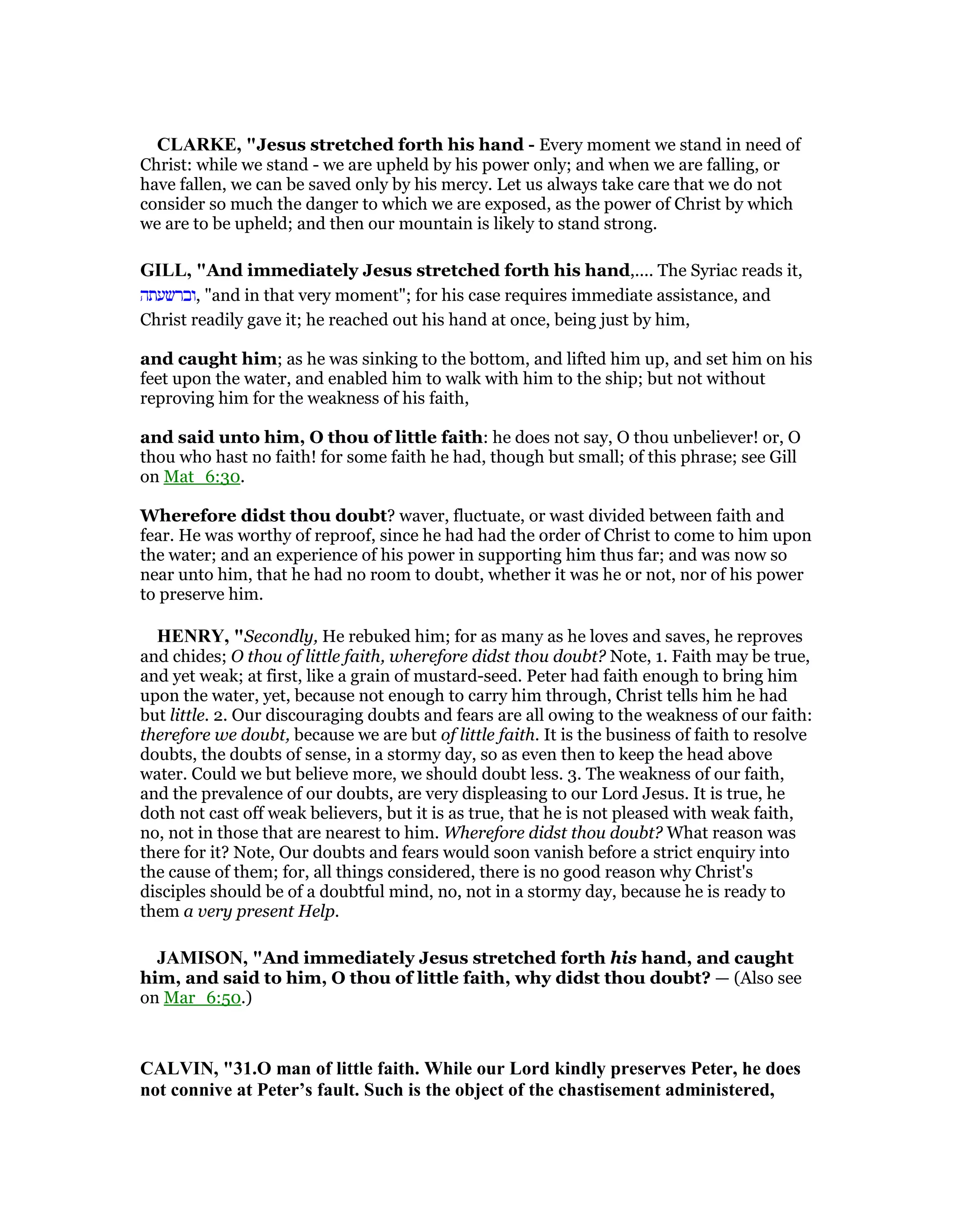 CLARKE, "Jesus stretched forth his hand - Every moment we stand in need of
Christ: while we stand - we are upheld by his power only; and when we are falling, or
have fallen, we can be saved only by his mercy. Let us always take care that we do not
consider so much the danger to which we are exposed, as the power of Christ by which
we are to be upheld; and then our mountain is likely to stand strong.
GILL, "And immediately Jesus stretched forth his hand,.... The Syriac reads it,
‫,וברשעתה‬ "and in that very moment"; for his case requires immediate assistance, and
Christ readily gave it; he reached out his hand at once, being just by him,
and caught him; as he was sinking to the bottom, and lifted him up, and set him on his
feet upon the water, and enabled him to walk with him to the ship; but not without
reproving him for the weakness of his faith,
and said unto him, O thou of little faith: he does not say, O thou unbeliever! or, O
thou who hast no faith! for some faith he had, though but small; of this phrase; see Gill
on Mat_6:30.
Wherefore didst thou doubt? waver, fluctuate, or wast divided between faith and
fear. He was worthy of reproof, since he had had the order of Christ to come to him upon
the water; and an experience of his power in supporting him thus far; and was now so
near unto him, that he had no room to doubt, whether it was he or not, nor of his power
to preserve him.
HE RY, "Secondly, He rebuked him; for as many as he loves and saves, he reproves
and chides; O thou of little faith, wherefore didst thou doubt? Note, 1. Faith may be true,
and yet weak; at first, like a grain of mustard-seed. Peter had faith enough to bring him
upon the water, yet, because not enough to carry him through, Christ tells him he had
but little. 2. Our discouraging doubts and fears are all owing to the weakness of our faith:
therefore we doubt, because we are but of little faith. It is the business of faith to resolve
doubts, the doubts of sense, in a stormy day, so as even then to keep the head above
water. Could we but believe more, we should doubt less. 3. The weakness of our faith,
and the prevalence of our doubts, are very displeasing to our Lord Jesus. It is true, he
doth not cast off weak believers, but it is as true, that he is not pleased with weak faith,
no, not in those that are nearest to him. Wherefore didst thou doubt? What reason was
there for it? Note, Our doubts and fears would soon vanish before a strict enquiry into
the cause of them; for, all things considered, there is no good reason why Christ's
disciples should be of a doubtful mind, no, not in a stormy day, because he is ready to
them a very present Help.
JAMISO , "And immediately Jesus stretched forth his hand, and caught
him, and said to him, O thou of little faith, why didst thou doubt? — (Also see
on Mar_6:50.)
CALVI , "31.O man of little faith. While our Lord kindly preserves Peter, he does
not connive at Peter’s fault. Such is the object of the chastisement administered,
 