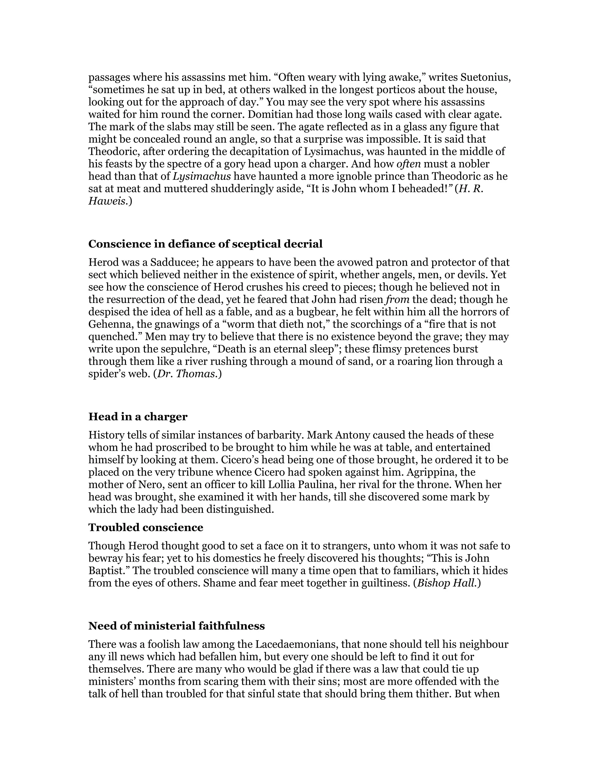 passages where his assassins met him. “Often weary with lying awake,” writes Suetonius,
“sometimes he sat up in bed, at others walked in the longest porticos about the house,
looking out for the approach of day.” You may see the very spot where his assassins
waited for him round the corner. Domitian had those long wails cased with clear agate.
The mark of the slabs may still be seen. The agate reflected as in a glass any figure that
might be concealed round an angle, so that a surprise was impossible. It is said that
Theodoric, after ordering the decapitation of Lysimachus, was haunted in the middle of
his feasts by the spectre of a gory head upon a charger. And how often must a nobler
head than that of Lysimachus have haunted a more ignoble prince than Theodoric as he
sat at meat and muttered shudderingly aside, “It is John whom I beheaded!” (H. R.
Haweis.)
Conscience in defiance of sceptical decrial
Herod was a Sadducee; he appears to have been the avowed patron and protector of that
sect which believed neither in the existence of spirit, whether angels, men, or devils. Yet
see how the conscience of Herod crushes his creed to pieces; though he believed not in
the resurrection of the dead, yet he feared that John had risen from the dead; though he
despised the idea of hell as a fable, and as a bugbear, he felt within him all the horrors of
Gehenna, the gnawings of a “worm that dieth not,” the scorchings of a “fire that is not
quenched.” Men may try to believe that there is no existence beyond the grave; they may
write upon the sepulchre, “Death is an eternal sleep”; these flimsy pretences burst
through them like a river rushing through a mound of sand, or a roaring lion through a
spider’s web. (Dr. Thomas.)
Head in a charger
History tells of similar instances of barbarity. Mark Antony caused the heads of these
whom he had proscribed to be brought to him while he was at table, and entertained
himself by looking at them. Cicero’s head being one of those brought, he ordered it to be
placed on the very tribune whence Cicero had spoken against him. Agrippina, the
mother of Nero, sent an officer to kill Lollia Paulina, her rival for the throne. When her
head was brought, she examined it with her hands, till she discovered some mark by
which the lady had been distinguished.
Troubled conscience
Though Herod thought good to set a face on it to strangers, unto whom it was not safe to
bewray his fear; yet to his domestics he freely discovered his thoughts; “This is John
Baptist.” The troubled conscience will many a time open that to familiars, which it hides
from the eyes of others. Shame and fear meet together in guiltiness. (Bishop Hall.)
Need of ministerial faithfulness
There was a foolish law among the Lacedaemonians, that none should tell his neighbour
any ill news which had befallen him, but every one should be left to find it out for
themselves. There are many who would be glad if there was a law that could tie up
ministers’ months from scaring them with their sins; most are more offended with the
talk of hell than troubled for that sinful state that should bring them thither. But when
 