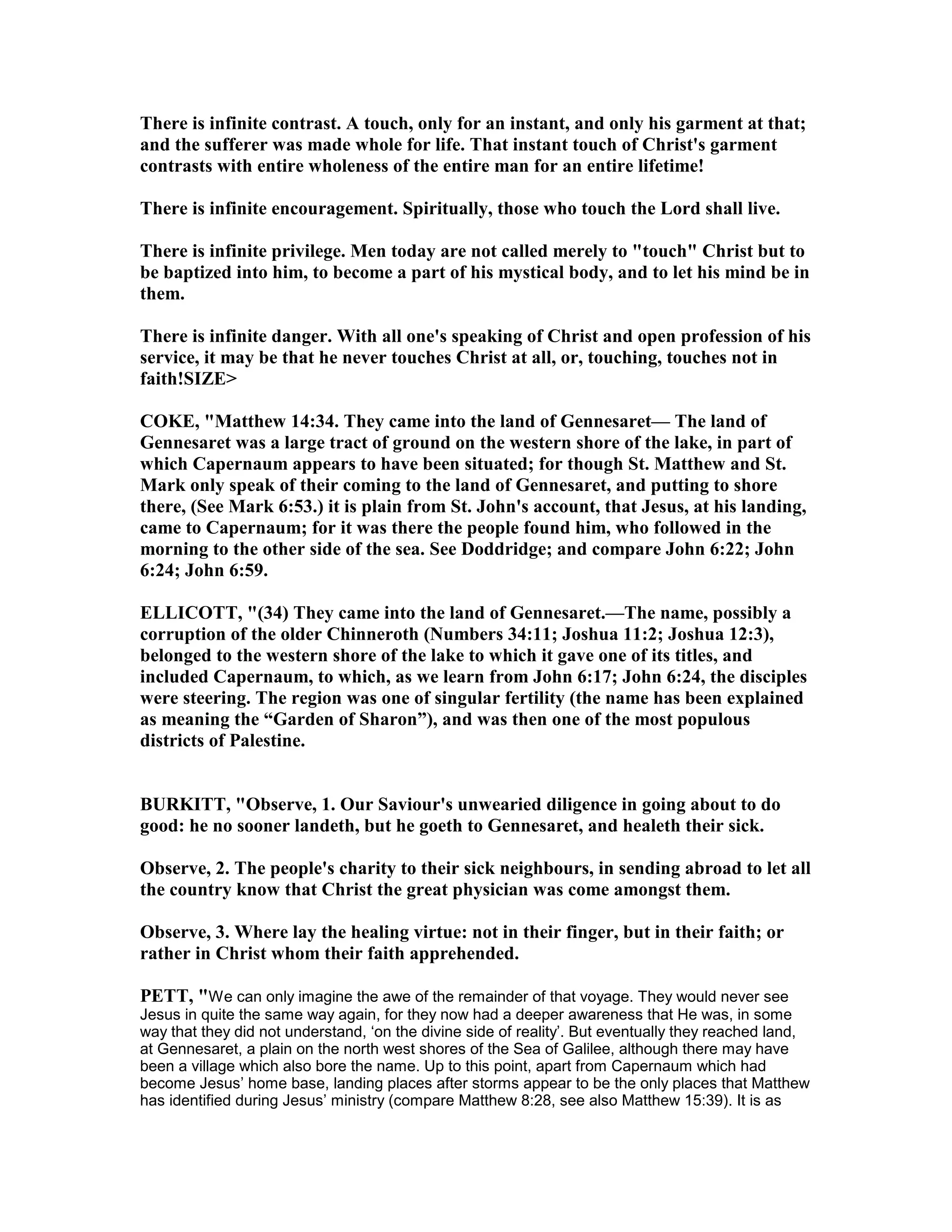 There is infinite contrast. A touch, only for an instant, and only his garment at that;
and the sufferer was made whole for life. That instant touch of Christ's garment
contrasts with entire wholeness of the entire man for an entire lifetime!
There is infinite encouragement. Spiritually, those who touch the Lord shall live.
There is infinite privilege. Men today are not called merely to "touch" Christ but to
be baptized into him, to become a part of his mystical body, and to let his mind be in
them.
There is infinite danger. With all one's speaking of Christ and open profession of his
service, it may be that he never touches Christ at all, or, touching, touches not in
faith!SIZE>
COKE, "Matthew 14:34. They came into the land of Gennesaret— The land of
Gennesaret was a large tract of ground on the western shore of the lake, in part of
which Capernaum appears to have been situated; for though St. Matthew and St.
Mark only speak of their coming to the land of Gennesaret, and putting to shore
there, (See Mark 6:53.) it is plain from St. John's account, that Jesus, at his landing,
came to Capernaum; for it was there the people found him, who followed in the
morning to the other side of the sea. See Doddridge; and compare John 6:22; John
6:24; John 6:59.
ELLICOTT, "(34) They came into the land of Gennesaret.—The name, possibly a
corruption of the older Chinneroth ( umbers 34:11; Joshua 11:2; Joshua 12:3),
belonged to the western shore of the lake to which it gave one of its titles, and
included Capernaum, to which, as we learn from John 6:17; John 6:24, the disciples
were steering. The region was one of singular fertility (the name has been explained
as meaning the “Garden of Sharon”), and was then one of the most populous
districts of Palestine.
BURKITT, "Observe, 1. Our Saviour's unwearied diligence in going about to do
good: he no sooner landeth, but he goeth to Gennesaret, and healeth their sick.
Observe, 2. The people's charity to their sick neighbours, in sending abroad to let all
the country know that Christ the great physician was come amongst them.
Observe, 3. Where lay the healing virtue: not in their finger, but in their faith; or
rather in Christ whom their faith apprehended.
PETT, "We can only imagine the awe of the remainder of that voyage. They would never see
Jesus in quite the same way again, for they now had a deeper awareness that He was, in some
way that they did not understand, ‘on the divine side of reality’. But eventually they reached land,
at Gennesaret, a plain on the north west shores of the Sea of Galilee, although there may have
been a village which also bore the name. Up to this point, apart from Capernaum which had
become Jesus’ home base, landing places after storms appear to be the only places that Matthew
has identified during Jesus’ ministry (compare Matthew 8:28, see also Matthew 15:39). It is as
 