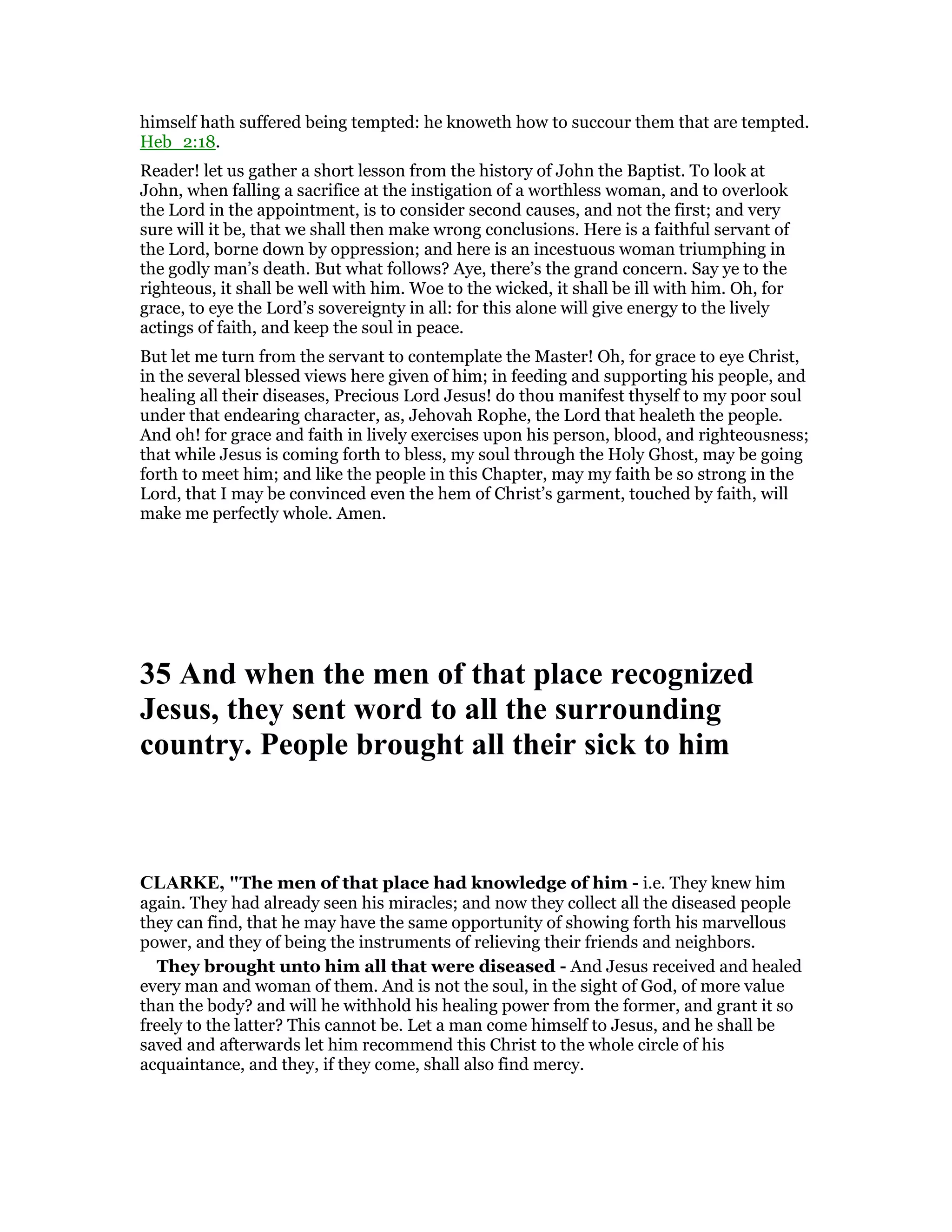 himself hath suffered being tempted: he knoweth how to succour them that are tempted.
Heb_2:18.
Reader! let us gather a short lesson from the history of John the Baptist. To look at
John, when falling a sacrifice at the instigation of a worthless woman, and to overlook
the Lord in the appointment, is to consider second causes, and not the first; and very
sure will it be, that we shall then make wrong conclusions. Here is a faithful servant of
the Lord, borne down by oppression; and here is an incestuous woman triumphing in
the godly man’s death. But what follows? Aye, there’s the grand concern. Say ye to the
righteous, it shall be well with him. Woe to the wicked, it shall be ill with him. Oh, for
grace, to eye the Lord’s sovereignty in all: for this alone will give energy to the lively
actings of faith, and keep the soul in peace.
But let me turn from the servant to contemplate the Master! Oh, for grace to eye Christ,
in the several blessed views here given of him; in feeding and supporting his people, and
healing all their diseases, Precious Lord Jesus! do thou manifest thyself to my poor soul
under that endearing character, as, Jehovah Rophe, the Lord that healeth the people.
And oh! for grace and faith in lively exercises upon his person, blood, and righteousness;
that while Jesus is coming forth to bless, my soul through the Holy Ghost, may be going
forth to meet him; and like the people in this Chapter, may my faith be so strong in the
Lord, that I may be convinced even the hem of Christ’s garment, touched by faith, will
make me perfectly whole. Amen.
35 And when the men of that place recognized
Jesus, they sent word to all the surrounding
country. People brought all their sick to him
CLARKE, "The men of that place had knowledge of him - i.e. They knew him
again. They had already seen his miracles; and now they collect all the diseased people
they can find, that he may have the same opportunity of showing forth his marvellous
power, and they of being the instruments of relieving their friends and neighbors.
They brought unto him all that were diseased - And Jesus received and healed
every man and woman of them. And is not the soul, in the sight of God, of more value
than the body? and will he withhold his healing power from the former, and grant it so
freely to the latter? This cannot be. Let a man come himself to Jesus, and he shall be
saved and afterwards let him recommend this Christ to the whole circle of his
acquaintance, and they, if they come, shall also find mercy.
 