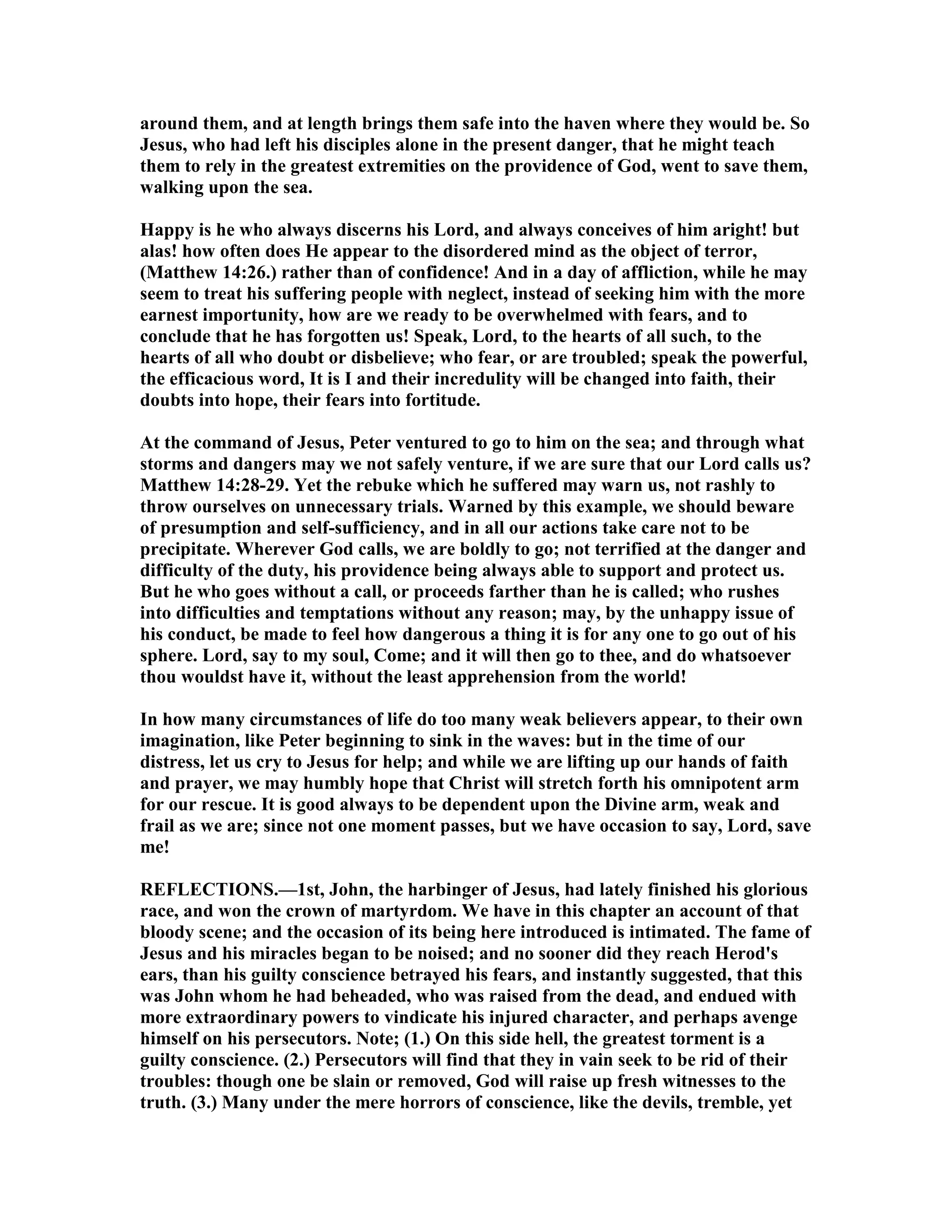 around them, and at length brings them safe into the haven where they would be. So
Jesus, who had left his disciples alone in the present danger, that he might teach
them to rely in the greatest extremities on the providence of God, went to save them,
walking upon the sea.
Happy is he who always discerns his Lord, and always conceives of him aright! but
alas! how often does He appear to the disordered mind as the object of terror,
(Matthew 14:26.) rather than of confidence! And in a day of affliction, while he may
seem to treat his suffering people with neglect, instead of seeking him with the more
earnest importunity, how are we ready to be overwhelmed with fears, and to
conclude that he has forgotten us! Speak, Lord, to the hearts of all such, to the
hearts of all who doubt or disbelieve; who fear, or are troubled; speak the powerful,
the efficacious word, It is I and their incredulity will be changed into faith, their
doubts into hope, their fears into fortitude.
At the command of Jesus, Peter ventured to go to him on the sea; and through what
storms and dangers may we not safely venture, if we are sure that our Lord calls us?
Matthew 14:28-29. Yet the rebuke which he suffered may warn us, not rashly to
throw ourselves on unnecessary trials. Warned by this example, we should beware
of presumption and self-sufficiency, and in all our actions take care not to be
precipitate. Wherever God calls, we are boldly to go; not terrified at the danger and
difficulty of the duty, his providence being always able to support and protect us.
But he who goes without a call, or proceeds farther than he is called; who rushes
into difficulties and temptations without any reason; may, by the unhappy issue of
his conduct, be made to feel how dangerous a thing it is for any one to go out of his
sphere. Lord, say to my soul, Come; and it will then go to thee, and do whatsoever
thou wouldst have it, without the least apprehension from the world!
In how many circumstances of life do too many weak believers appear, to their own
imagination, like Peter beginning to sink in the waves: but in the time of our
distress, let us cry to Jesus for help; and while we are lifting up our hands of faith
and prayer, we may humbly hope that Christ will stretch forth his omnipotent arm
for our rescue. It is good always to be dependent upon the Divine arm, weak and
frail as we are; since not one moment passes, but we have occasion to say, Lord, save
me!
REFLECTIO S.—1st, John, the harbinger of Jesus, had lately finished his glorious
race, and won the crown of martyrdom. We have in this chapter an account of that
bloody scene; and the occasion of its being here introduced is intimated. The fame of
Jesus and his miracles began to be noised; and no sooner did they reach Herod's
ears, than his guilty conscience betrayed his fears, and instantly suggested, that this
was John whom he had beheaded, who was raised from the dead, and endued with
more extraordinary powers to vindicate his injured character, and perhaps avenge
himself on his persecutors. ote; (1.) On this side hell, the greatest torment is a
guilty conscience. (2.) Persecutors will find that they in vain seek to be rid of their
troubles: though one be slain or removed, God will raise up fresh witnesses to the
truth. (3.) Many under the mere horrors of conscience, like the devils, tremble, yet
 