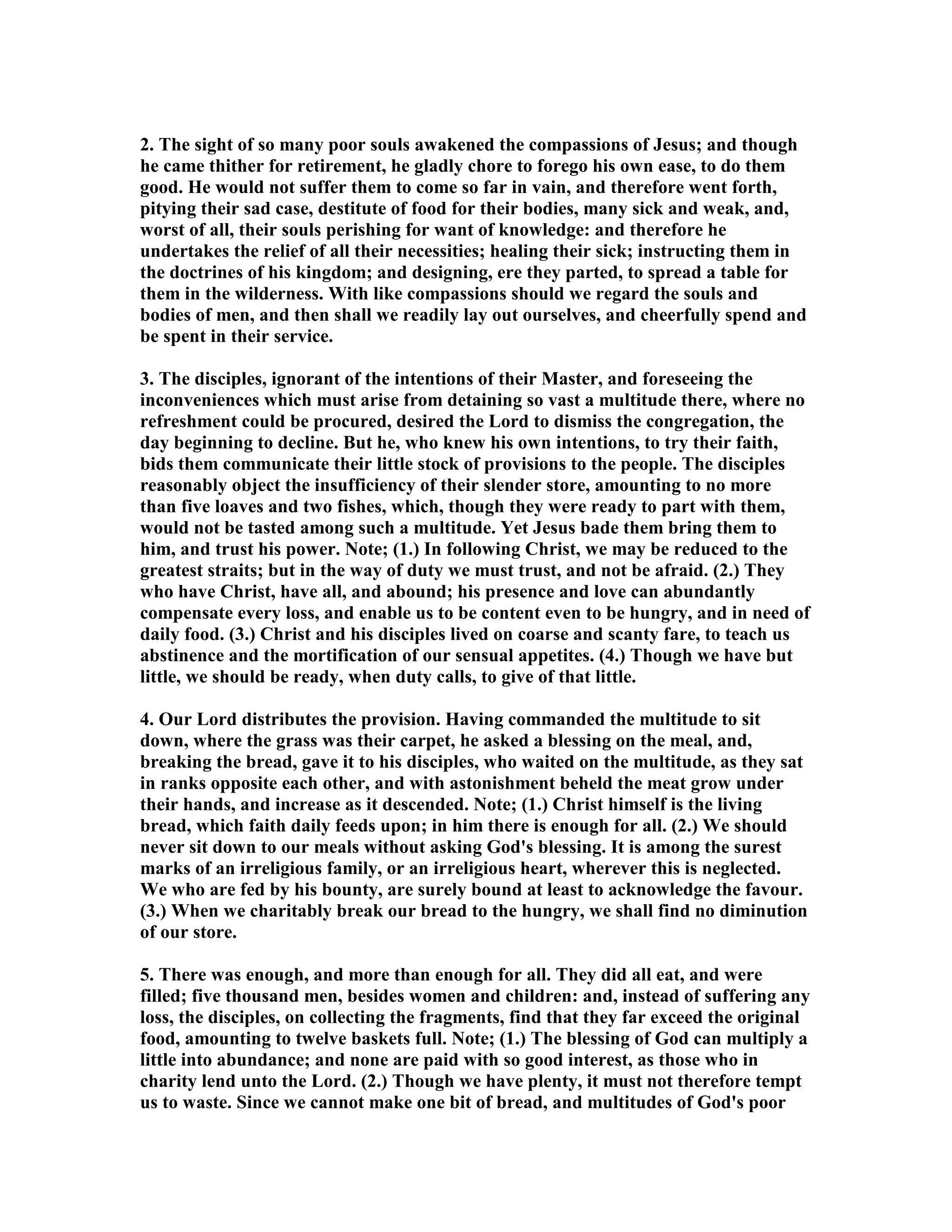 2. The sight of so many poor souls awakened the compassions of Jesus; and though
he came thither for retirement, he gladly chore to forego his own ease, to do them
good. He would not suffer them to come so far in vain, and therefore went forth,
pitying their sad case, destitute of food for their bodies, many sick and weak, and,
worst of all, their souls perishing for want of knowledge: and therefore he
undertakes the relief of all their necessities; healing their sick; instructing them in
the doctrines of his kingdom; and designing, ere they parted, to spread a table for
them in the wilderness. With like compassions should we regard the souls and
bodies of men, and then shall we readily lay out ourselves, and cheerfully spend and
be spent in their service.
3. The disciples, ignorant of the intentions of their Master, and foreseeing the
inconveniences which must arise from detaining so vast a multitude there, where no
refreshment could be procured, desired the Lord to dismiss the congregation, the
day beginning to decline. But he, who knew his own intentions, to try their faith,
bids them communicate their little stock of provisions to the people. The disciples
reasonably object the insufficiency of their slender store, amounting to no more
than five loaves and two fishes, which, though they were ready to part with them,
would not be tasted among such a multitude. Yet Jesus bade them bring them to
him, and trust his power. ote; (1.) In following Christ, we may be reduced to the
greatest straits; but in the way of duty we must trust, and not be afraid. (2.) They
who have Christ, have all, and abound; his presence and love can abundantly
compensate every loss, and enable us to be content even to be hungry, and in need of
daily food. (3.) Christ and his disciples lived on coarse and scanty fare, to teach us
abstinence and the mortification of our sensual appetites. (4.) Though we have but
little, we should be ready, when duty calls, to give of that little.
4. Our Lord distributes the provision. Having commanded the multitude to sit
down, where the grass was their carpet, he asked a blessing on the meal, and,
breaking the bread, gave it to his disciples, who waited on the multitude, as they sat
in ranks opposite each other, and with astonishment beheld the meat grow under
their hands, and increase as it descended. ote; (1.) Christ himself is the living
bread, which faith daily feeds upon; in him there is enough for all. (2.) We should
never sit down to our meals without asking God's blessing. It is among the surest
marks of an irreligious family, or an irreligious heart, wherever this is neglected.
We who are fed by his bounty, are surely bound at least to acknowledge the favour.
(3.) When we charitably break our bread to the hungry, we shall find no diminution
of our store.
5. There was enough, and more than enough for all. They did all eat, and were
filled; five thousand men, besides women and children: and, instead of suffering any
loss, the disciples, on collecting the fragments, find that they far exceed the original
food, amounting to twelve baskets full. ote; (1.) The blessing of God can multiply a
little into abundance; and none are paid with so good interest, as those who in
charity lend unto the Lord. (2.) Though we have plenty, it must not therefore tempt
us to waste. Since we cannot make one bit of bread, and multitudes of God's poor
 