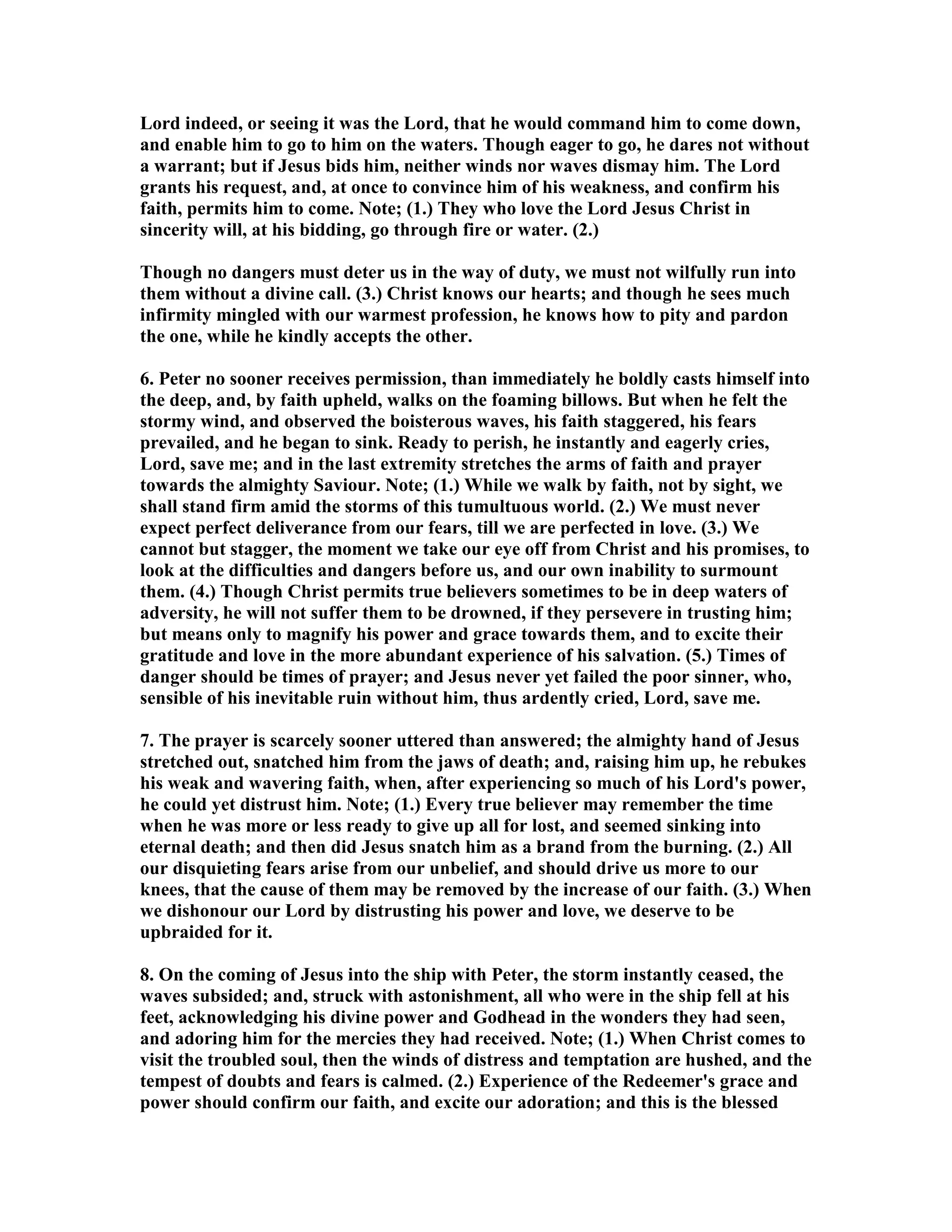 Lord indeed, or seeing it was the Lord, that he would command him to come down,
and enable him to go to him on the waters. Though eager to go, he dares not without
a warrant; but if Jesus bids him, neither winds nor waves dismay him. The Lord
grants his request, and, at once to convince him of his weakness, and confirm his
faith, permits him to come. ote; (1.) They who love the Lord Jesus Christ in
sincerity will, at his bidding, go through fire or water. (2.)
Though no dangers must deter us in the way of duty, we must not wilfully run into
them without a divine call. (3.) Christ knows our hearts; and though he sees much
infirmity mingled with our warmest profession, he knows how to pity and pardon
the one, while he kindly accepts the other.
6. Peter no sooner receives permission, than immediately he boldly casts himself into
the deep, and, by faith upheld, walks on the foaming billows. But when he felt the
stormy wind, and observed the boisterous waves, his faith staggered, his fears
prevailed, and he began to sink. Ready to perish, he instantly and eagerly cries,
Lord, save me; and in the last extremity stretches the arms of faith and prayer
towards the almighty Saviour. ote; (1.) While we walk by faith, not by sight, we
shall stand firm amid the storms of this tumultuous world. (2.) We must never
expect perfect deliverance from our fears, till we are perfected in love. (3.) We
cannot but stagger, the moment we take our eye off from Christ and his promises, to
look at the difficulties and dangers before us, and our own inability to surmount
them. (4.) Though Christ permits true believers sometimes to be in deep waters of
adversity, he will not suffer them to be drowned, if they persevere in trusting him;
but means only to magnify his power and grace towards them, and to excite their
gratitude and love in the more abundant experience of his salvation. (5.) Times of
danger should be times of prayer; and Jesus never yet failed the poor sinner, who,
sensible of his inevitable ruin without him, thus ardently cried, Lord, save me.
7. The prayer is scarcely sooner uttered than answered; the almighty hand of Jesus
stretched out, snatched him from the jaws of death; and, raising him up, he rebukes
his weak and wavering faith, when, after experiencing so much of his Lord's power,
he could yet distrust him. ote; (1.) Every true believer may remember the time
when he was more or less ready to give up all for lost, and seemed sinking into
eternal death; and then did Jesus snatch him as a brand from the burning. (2.) All
our disquieting fears arise from our unbelief, and should drive us more to our
knees, that the cause of them may be removed by the increase of our faith. (3.) When
we dishonour our Lord by distrusting his power and love, we deserve to be
upbraided for it.
8. On the coming of Jesus into the ship with Peter, the storm instantly ceased, the
waves subsided; and, struck with astonishment, all who were in the ship fell at his
feet, acknowledging his divine power and Godhead in the wonders they had seen,
and adoring him for the mercies they had received. ote; (1.) When Christ comes to
visit the troubled soul, then the winds of distress and temptation are hushed, and the
tempest of doubts and fears is calmed. (2.) Experience of the Redeemer's grace and
power should confirm our faith, and excite our adoration; and this is the blessed
 