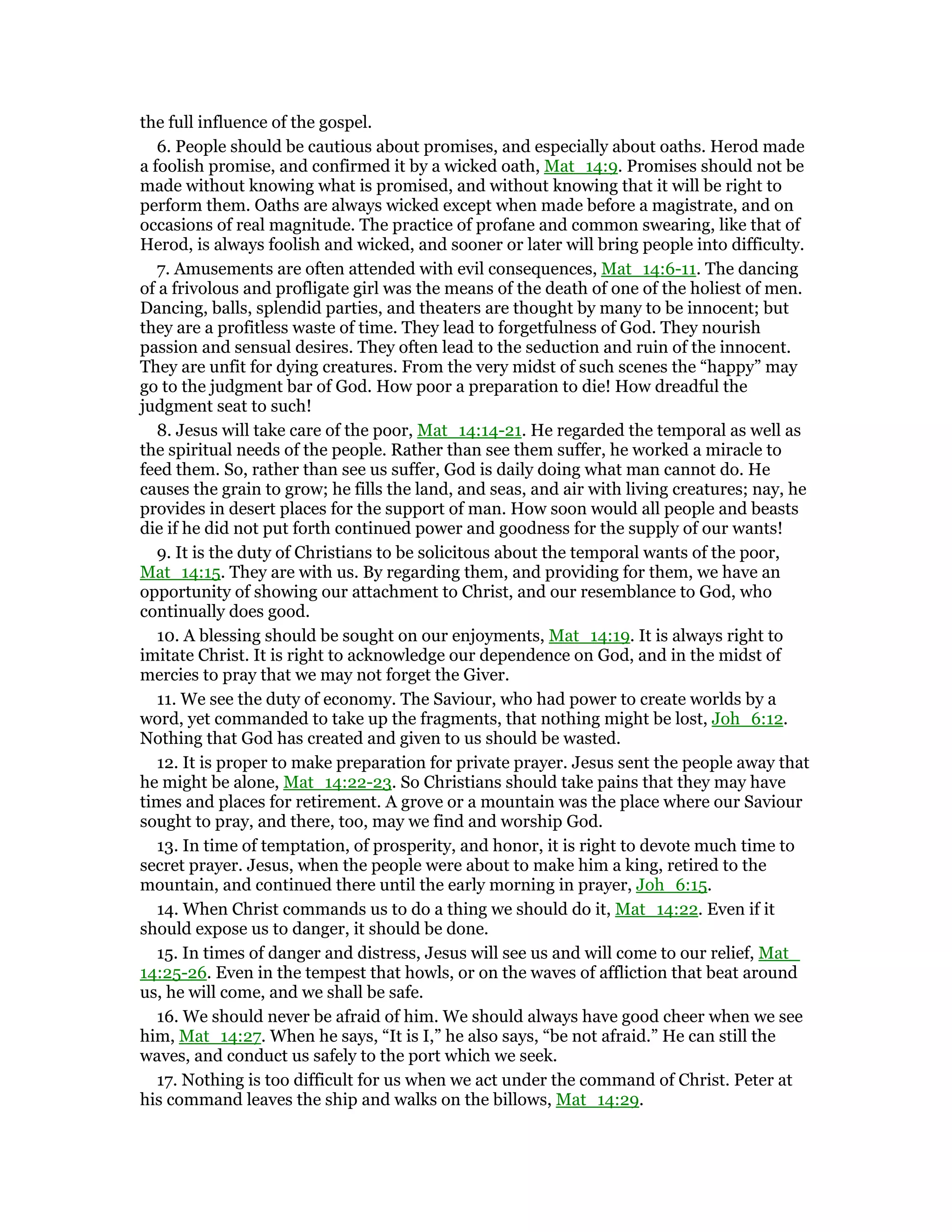 the full influence of the gospel.
6. People should be cautious about promises, and especially about oaths. Herod made
a foolish promise, and confirmed it by a wicked oath, Mat_14:9. Promises should not be
made without knowing what is promised, and without knowing that it will be right to
perform them. Oaths are always wicked except when made before a magistrate, and on
occasions of real magnitude. The practice of profane and common swearing, like that of
Herod, is always foolish and wicked, and sooner or later will bring people into difficulty.
7. Amusements are often attended with evil consequences, Mat_14:6-11. The dancing
of a frivolous and profligate girl was the means of the death of one of the holiest of men.
Dancing, balls, splendid parties, and theaters are thought by many to be innocent; but
they are a profitless waste of time. They lead to forgetfulness of God. They nourish
passion and sensual desires. They often lead to the seduction and ruin of the innocent.
They are unfit for dying creatures. From the very midst of such scenes the “happy” may
go to the judgment bar of God. How poor a preparation to die! How dreadful the
judgment seat to such!
8. Jesus will take care of the poor, Mat_14:14-21. He regarded the temporal as well as
the spiritual needs of the people. Rather than see them suffer, he worked a miracle to
feed them. So, rather than see us suffer, God is daily doing what man cannot do. He
causes the grain to grow; he fills the land, and seas, and air with living creatures; nay, he
provides in desert places for the support of man. How soon would all people and beasts
die if he did not put forth continued power and goodness for the supply of our wants!
9. It is the duty of Christians to be solicitous about the temporal wants of the poor,
Mat_14:15. They are with us. By regarding them, and providing for them, we have an
opportunity of showing our attachment to Christ, and our resemblance to God, who
continually does good.
10. A blessing should be sought on our enjoyments, Mat_14:19. It is always right to
imitate Christ. It is right to acknowledge our dependence on God, and in the midst of
mercies to pray that we may not forget the Giver.
11. We see the duty of economy. The Saviour, who had power to create worlds by a
word, yet commanded to take up the fragments, that nothing might be lost, Joh_6:12.
Nothing that God has created and given to us should be wasted.
12. It is proper to make preparation for private prayer. Jesus sent the people away that
he might be alone, Mat_14:22-23. So Christians should take pains that they may have
times and places for retirement. A grove or a mountain was the place where our Saviour
sought to pray, and there, too, may we find and worship God.
13. In time of temptation, of prosperity, and honor, it is right to devote much time to
secret prayer. Jesus, when the people were about to make him a king, retired to the
mountain, and continued there until the early morning in prayer, Joh_6:15.
14. When Christ commands us to do a thing we should do it, Mat_14:22. Even if it
should expose us to danger, it should be done.
15. In times of danger and distress, Jesus will see us and will come to our relief, Mat_
14:25-26. Even in the tempest that howls, or on the waves of affliction that beat around
us, he will come, and we shall be safe.
16. We should never be afraid of him. We should always have good cheer when we see
him, Mat_14:27. When he says, “It is I,” he also says, “be not afraid.” He can still the
waves, and conduct us safely to the port which we seek.
17. Nothing is too difficult for us when we act under the command of Christ. Peter at
his command leaves the ship and walks on the billows, Mat_14:29.
 