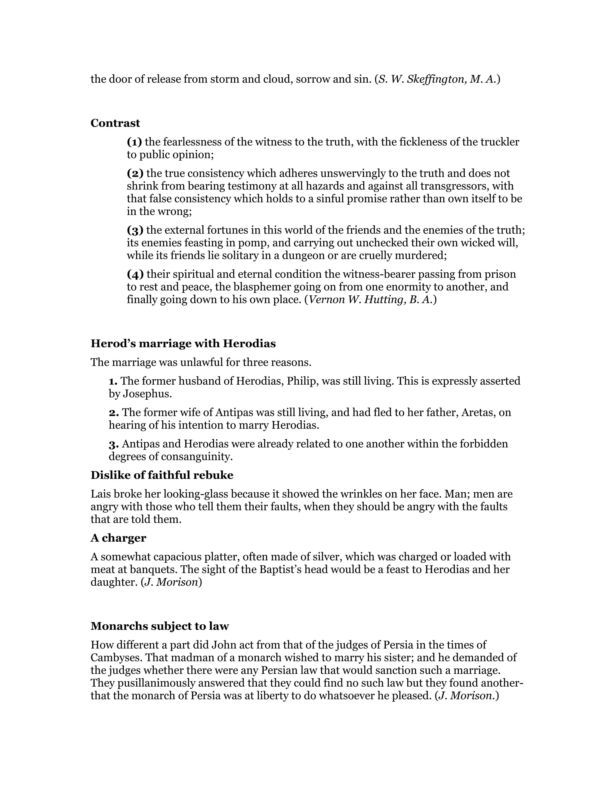 the door of release from storm and cloud, sorrow and sin. (S. W. Skeffington, M. A.)
Contrast
(1) the fearlessness of the witness to the truth, with the fickleness of the truckler
to public opinion;
(2) the true consistency which adheres unswervingly to the truth and does not
shrink from bearing testimony at all hazards and against all transgressors, with
that false consistency which holds to a sinful promise rather than own itself to be
in the wrong;
(3) the external fortunes in this world of the friends and the enemies of the truth;
its enemies feasting in pomp, and carrying out unchecked their own wicked will,
while its friends lie solitary in a dungeon or are cruelly murdered;
(4) their spiritual and eternal condition the witness-bearer passing from prison
to rest and peace, the blasphemer going on from one enormity to another, and
finally going down to his own place. (Vernon W. Hutting, B. A.)
Herod’s marriage with Herodias
The marriage was unlawful for three reasons.
1. The former husband of Herodias, Philip, was still living. This is expressly asserted
by Josephus.
2. The former wife of Antipas was still living, and had fled to her father, Aretas, on
hearing of his intention to marry Herodias.
3. Antipas and Herodias were already related to one another within the forbidden
degrees of consanguinity.
Dislike of faithful rebuke
Lais broke her looking-glass because it showed the wrinkles on her face. Man; men are
angry with those who tell them their faults, when they should be angry with the faults
that are told them.
A charger
A somewhat capacious platter, often made of silver, which was charged or loaded with
meat at banquets. The sight of the Baptist’s head would be a feast to Herodias and her
daughter. (J. Morison)
Monarchs subject to law
How different a part did John act from that of the judges of Persia in the times of
Cambyses. That madman of a monarch wished to marry his sister; and he demanded of
the judges whether there were any Persian law that would sanction such a marriage.
They pusillanimously answered that they could find no such law but they found another-
that the monarch of Persia was at liberty to do whatsoever he pleased. (J. Morison.)
 