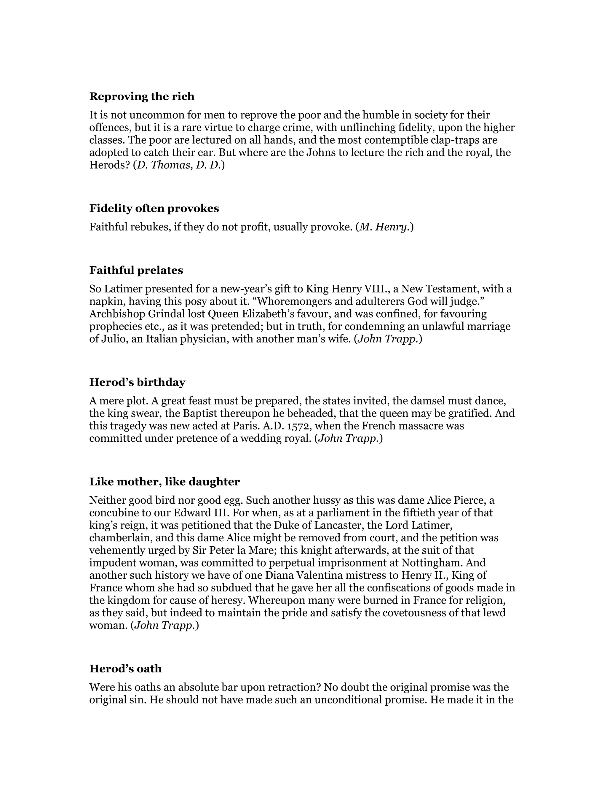 Reproving the rich
It is not uncommon for men to reprove the poor and the humble in society for their
offences, but it is a rare virtue to charge crime, with unflinching fidelity, upon the higher
classes. The poor are lectured on all hands, and the most contemptible clap-traps are
adopted to catch their ear. But where are the Johns to lecture the rich and the royal, the
Herods? (D. Thomas, D. D.)
Fidelity often provokes
Faithful rebukes, if they do not profit, usually provoke. (M. Henry.)
Faithful prelates
So Latimer presented for a new-year’s gift to King Henry VIII., a New Testament, with a
napkin, having this posy about it. “Whoremongers and adulterers God will judge.”
Archbishop Grindal lost Queen Elizabeth’s favour, and was confined, for favouring
prophecies etc., as it was pretended; but in truth, for condemning an unlawful marriage
of Julio, an Italian physician, with another man’s wife. (John Trapp.)
Herod’s birthday
A mere plot. A great feast must be prepared, the states invited, the damsel must dance,
the king swear, the Baptist thereupon he beheaded, that the queen may be gratified. And
this tragedy was new acted at Paris. A.D. 1572, when the French massacre was
committed under pretence of a wedding royal. (John Trapp.)
Like mother, like daughter
Neither good bird nor good egg. Such another hussy as this was dame Alice Pierce, a
concubine to our Edward III. For when, as at a parliament in the fiftieth year of that
king’s reign, it was petitioned that the Duke of Lancaster, the Lord Latimer,
chamberlain, and this dame Alice might be removed from court, and the petition was
vehemently urged by Sir Peter la Mare; this knight afterwards, at the suit of that
impudent woman, was committed to perpetual imprisonment at Nottingham. And
another such history we have of one Diana Valentina mistress to Henry II., King of
France whom she had so subdued that he gave her all the confiscations of goods made in
the kingdom for cause of heresy. Whereupon many were burned in France for religion,
as they said, but indeed to maintain the pride and satisfy the covetousness of that lewd
woman. (John Trapp.)
Herod’s oath
Were his oaths an absolute bar upon retraction? No doubt the original promise was the
original sin. He should not have made such an unconditional promise. He made it in the
 