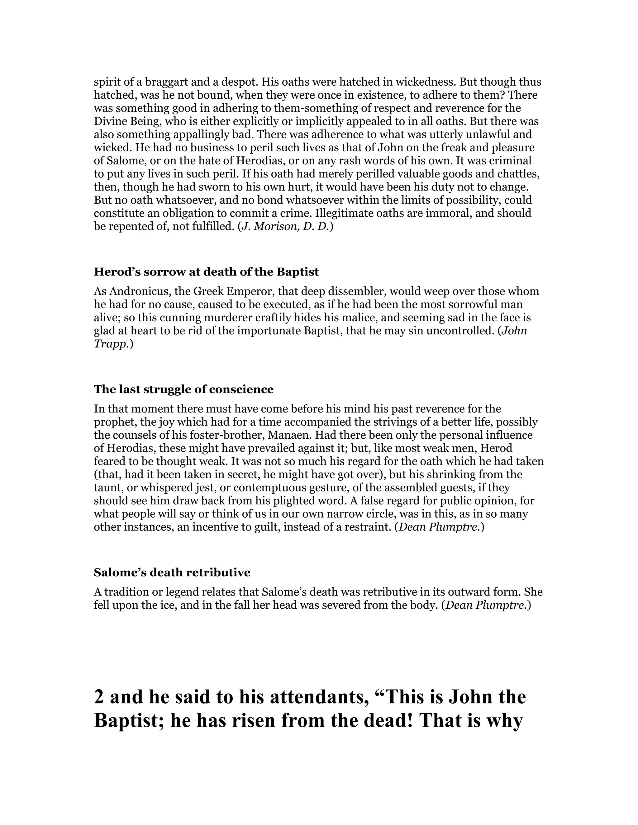 spirit of a braggart and a despot. His oaths were hatched in wickedness. But though thus
hatched, was he not bound, when they were once in existence, to adhere to them? There
was something good in adhering to them-something of respect and reverence for the
Divine Being, who is either explicitly or implicitly appealed to in all oaths. But there was
also something appallingly bad. There was adherence to what was utterly unlawful and
wicked. He had no business to peril such lives as that of John on the freak and pleasure
of Salome, or on the hate of Herodias, or on any rash words of his own. It was criminal
to put any lives in such peril. If his oath had merely perilled valuable goods and chattles,
then, though he had sworn to his own hurt, it would have been his duty not to change.
But no oath whatsoever, and no bond whatsoever within the limits of possibility, could
constitute an obligation to commit a crime. Illegitimate oaths are immoral, and should
be repented of, not fulfilled. (J. Morison, D. D.)
Herod’s sorrow at death of the Baptist
As Andronicus, the Greek Emperor, that deep dissembler, would weep over those whom
he had for no cause, caused to be executed, as if he had been the most sorrowful man
alive; so this cunning murderer craftily hides his malice, and seeming sad in the face is
glad at heart to be rid of the importunate Baptist, that he may sin uncontrolled. (John
Trapp.)
The last struggle of conscience
In that moment there must have come before his mind his past reverence for the
prophet, the joy which had for a time accompanied the strivings of a better life, possibly
the counsels of his foster-brother, Manaen. Had there been only the personal influence
of Herodias, these might have prevailed against it; but, like most weak men, Herod
feared to be thought weak. It was not so much his regard for the oath which he had taken
(that, had it been taken in secret, he might have got over), but his shrinking from the
taunt, or whispered jest, or contemptuous gesture, of the assembled guests, if they
should see him draw back from his plighted word. A false regard for public opinion, for
what people will say or think of us in our own narrow circle, was in this, as in so many
other instances, an incentive to guilt, instead of a restraint. (Dean Plumptre.)
Salome’s death retributive
A tradition or legend relates that Salome’s death was retributive in its outward form. She
fell upon the ice, and in the fall her head was severed from the body. (Dean Plumptre.)
2 and he said to his attendants, “This is John the
Baptist; he has risen from the dead! That is why
 
