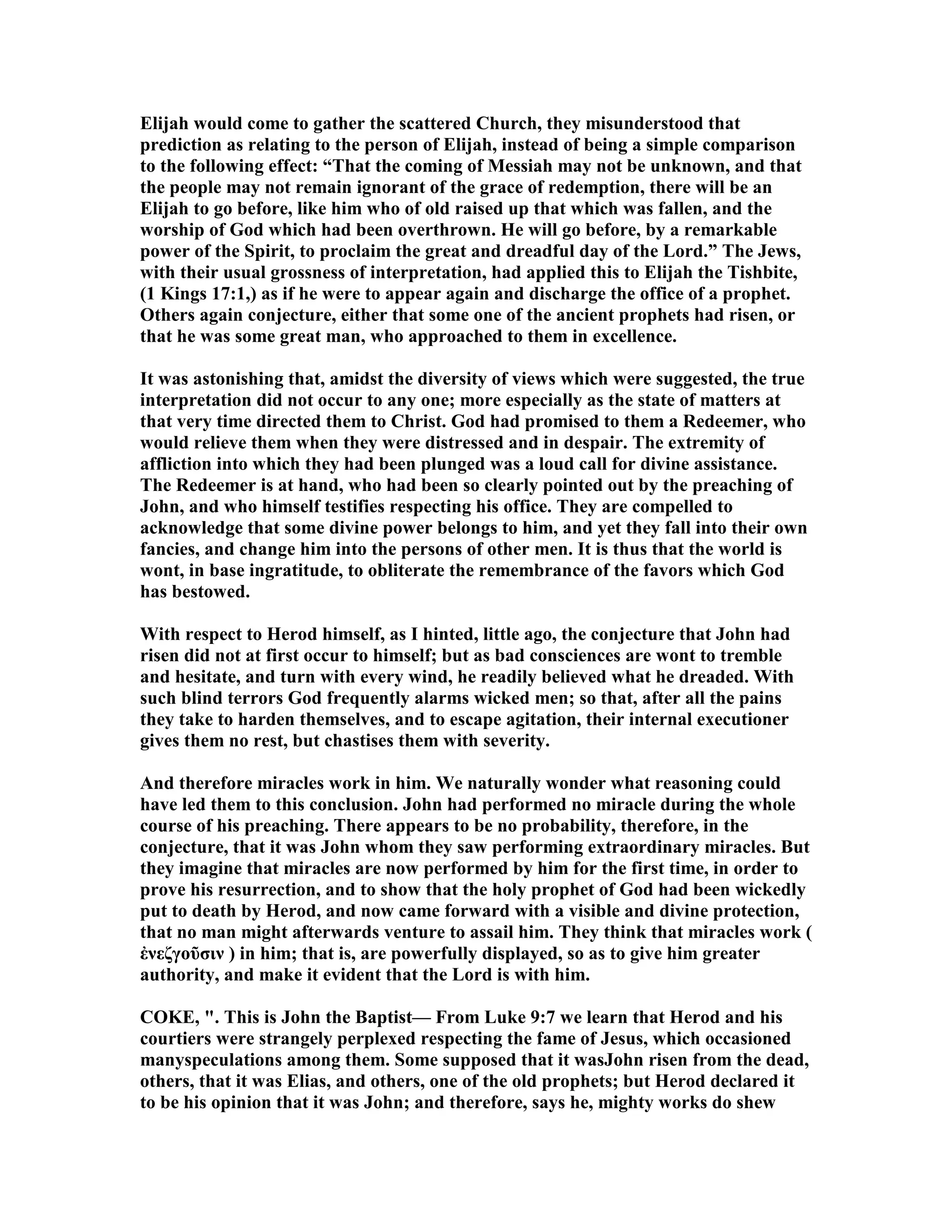 Elijah would come to gather the scattered Church, they misunderstood that
prediction as relating to the person of Elijah, instead of being a simple comparison
to the following effect: “That the coming of Messiah may not be unknown, and that
the people may not remain ignorant of the grace of redemption, there will be an
Elijah to go before, like him who of old raised up that which was fallen, and the
worship of God which had been overthrown. He will go before, by a remarkable
power of the Spirit, to proclaim the great and dreadful day of the Lord.” The Jews,
with their usual grossness of interpretation, had applied this to Elijah the Tishbite,
(1 Kings 17:1,) as if he were to appear again and discharge the office of a prophet.
Others again conjecture, either that some one of the ancient prophets had risen, or
that he was some great man, who approached to them in excellence.
It was astonishing that, amidst the diversity of views which were suggested, the true
interpretation did not occur to any one; more especially as the state of matters at
that very time directed them to Christ. God had promised to them a Redeemer, who
would relieve them when they were distressed and in despair. The extremity of
affliction into which they had been plunged was a loud call for divine assistance.
The Redeemer is at hand, who had been so clearly pointed out by the preaching of
John, and who himself testifies respecting his office. They are compelled to
acknowledge that some divine power belongs to him, and yet they fall into their own
fancies, and change him into the persons of other men. It is thus that the world is
wont, in base ingratitude, to obliterate the remembrance of the favors which God
has bestowed.
With respect to Herod himself, as I hinted, little ago, the conjecture that John had
risen did not at first occur to himself; but as bad consciences are wont to tremble
and hesitate, and turn with every wind, he readily believed what he dreaded. With
such blind terrors God frequently alarms wicked men; so that, after all the pains
they take to harden themselves, and to escape agitation, their internal executioner
gives them no rest, but chastises them with severity.
And therefore miracles work in him. We naturally wonder what reasoning could
have led them to this conclusion. John had performed no miracle during the whole
course of his preaching. There appears to be no probability, therefore, in the
conjecture, that it was John whom they saw performing extraordinary miracles. But
they imagine that miracles are now performed by him for the first time, in order to
prove his resurrection, and to show that the holy prophet of God had been wickedly
put to death by Herod, and now came forward with a visible and divine protection,
that no man might afterwards venture to assail him. They think that miracles work (
ἐνεζγοῦσιν ) in him; that is, are powerfully displayed, so as to give him greater
authority, and make it evident that the Lord is with him.
COKE, ". This is John the Baptist— From Luke 9:7 we learn that Herod and his
courtiers were strangely perplexed respecting the fame of Jesus, which occasioned
manyspeculations among them. Some supposed that it wasJohn risen from the dead,
others, that it was Elias, and others, one of the old prophets; but Herod declared it
to be his opinion that it was John; and therefore, says he, mighty works do shew
 