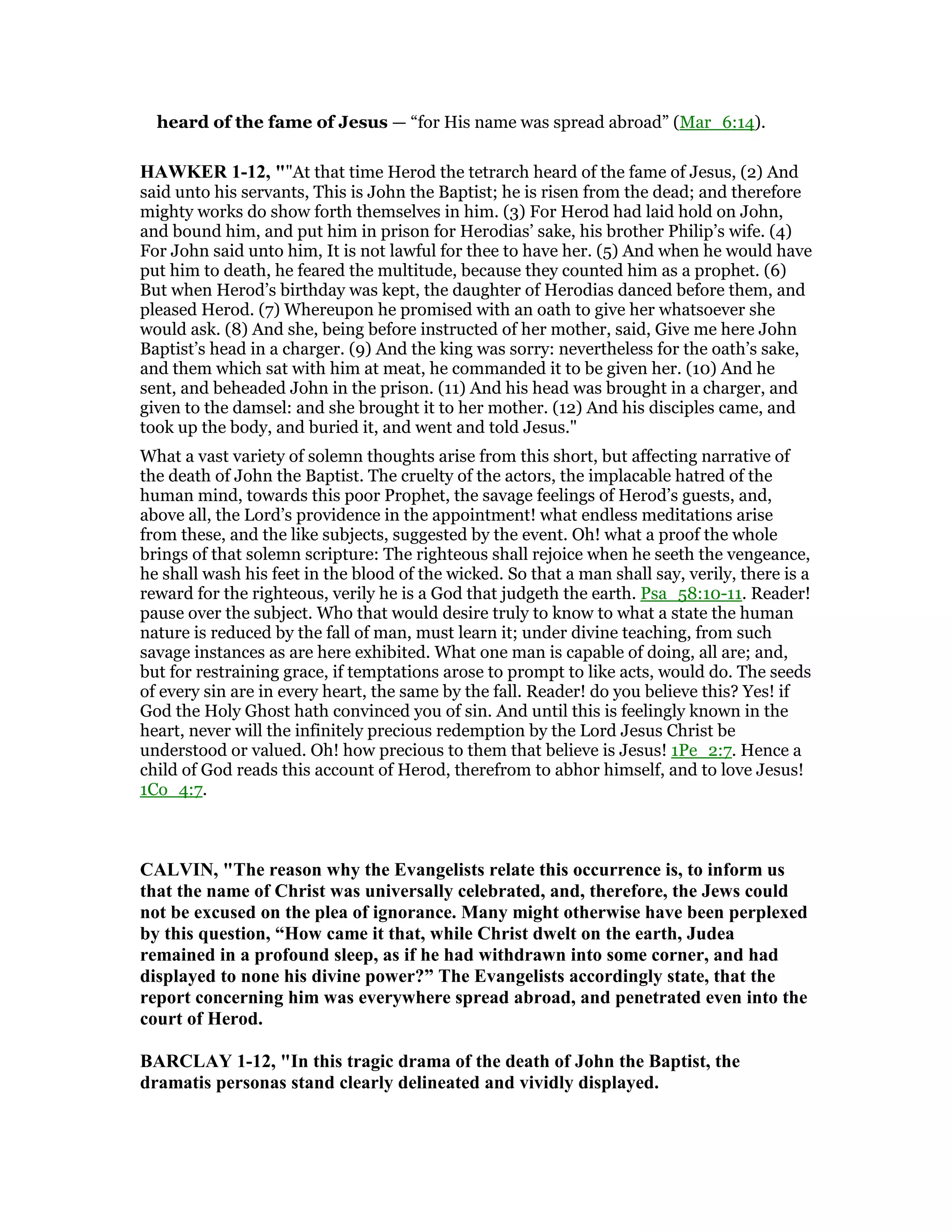 heard of the fame of Jesus — “for His name was spread abroad” (Mar_6:14).
HAWKER 1-12, ""At that time Herod the tetrarch heard of the fame of Jesus, (2) And
said unto his servants, This is John the Baptist; he is risen from the dead; and therefore
mighty works do show forth themselves in him. (3) For Herod had laid hold on John,
and bound him, and put him in prison for Herodias’ sake, his brother Philip’s wife. (4)
For John said unto him, It is not lawful for thee to have her. (5) And when he would have
put him to death, he feared the multitude, because they counted him as a prophet. (6)
But when Herod’s birthday was kept, the daughter of Herodias danced before them, and
pleased Herod. (7) Whereupon he promised with an oath to give her whatsoever she
would ask. (8) And she, being before instructed of her mother, said, Give me here John
Baptist’s head in a charger. (9) And the king was sorry: nevertheless for the oath’s sake,
and them which sat with him at meat, he commanded it to be given her. (10) And he
sent, and beheaded John in the prison. (11) And his head was brought in a charger, and
given to the damsel: and she brought it to her mother. (12) And his disciples came, and
took up the body, and buried it, and went and told Jesus."
What a vast variety of solemn thoughts arise from this short, but affecting narrative of
the death of John the Baptist. The cruelty of the actors, the implacable hatred of the
human mind, towards this poor Prophet, the savage feelings of Herod’s guests, and,
above all, the Lord’s providence in the appointment! what endless meditations arise
from these, and the like subjects, suggested by the event. Oh! what a proof the whole
brings of that solemn scripture: The righteous shall rejoice when he seeth the vengeance,
he shall wash his feet in the blood of the wicked. So that a man shall say, verily, there is a
reward for the righteous, verily he is a God that judgeth the earth. Psa_58:10-11. Reader!
pause over the subject. Who that would desire truly to know to what a state the human
nature is reduced by the fall of man, must learn it; under divine teaching, from such
savage instances as are here exhibited. What one man is capable of doing, all are; and,
but for restraining grace, if temptations arose to prompt to like acts, would do. The seeds
of every sin are in every heart, the same by the fall. Reader! do you believe this? Yes! if
God the Holy Ghost hath convinced you of sin. And until this is feelingly known in the
heart, never will the infinitely precious redemption by the Lord Jesus Christ be
understood or valued. Oh! how precious to them that believe is Jesus! 1Pe_2:7. Hence a
child of God reads this account of Herod, therefrom to abhor himself, and to love Jesus!
1Co_4:7.
CALVI , "The reason why the Evangelists relate this occurrence is, to inform us
that the name of Christ was universally celebrated, and, therefore, the Jews could
not be excused on the plea of ignorance. Many might otherwise have been perplexed
by this question, “How came it that, while Christ dwelt on the earth, Judea
remained in a profound sleep, as if he had withdrawn into some corner, and had
displayed to none his divine power?” The Evangelists accordingly state, that the
report concerning him was everywhere spread abroad, and penetrated even into the
court of Herod.
BARCLAY 1-12, "In this tragic drama of the death of John the Baptist, the
dramatis personas stand clearly delineated and vividly displayed.
 