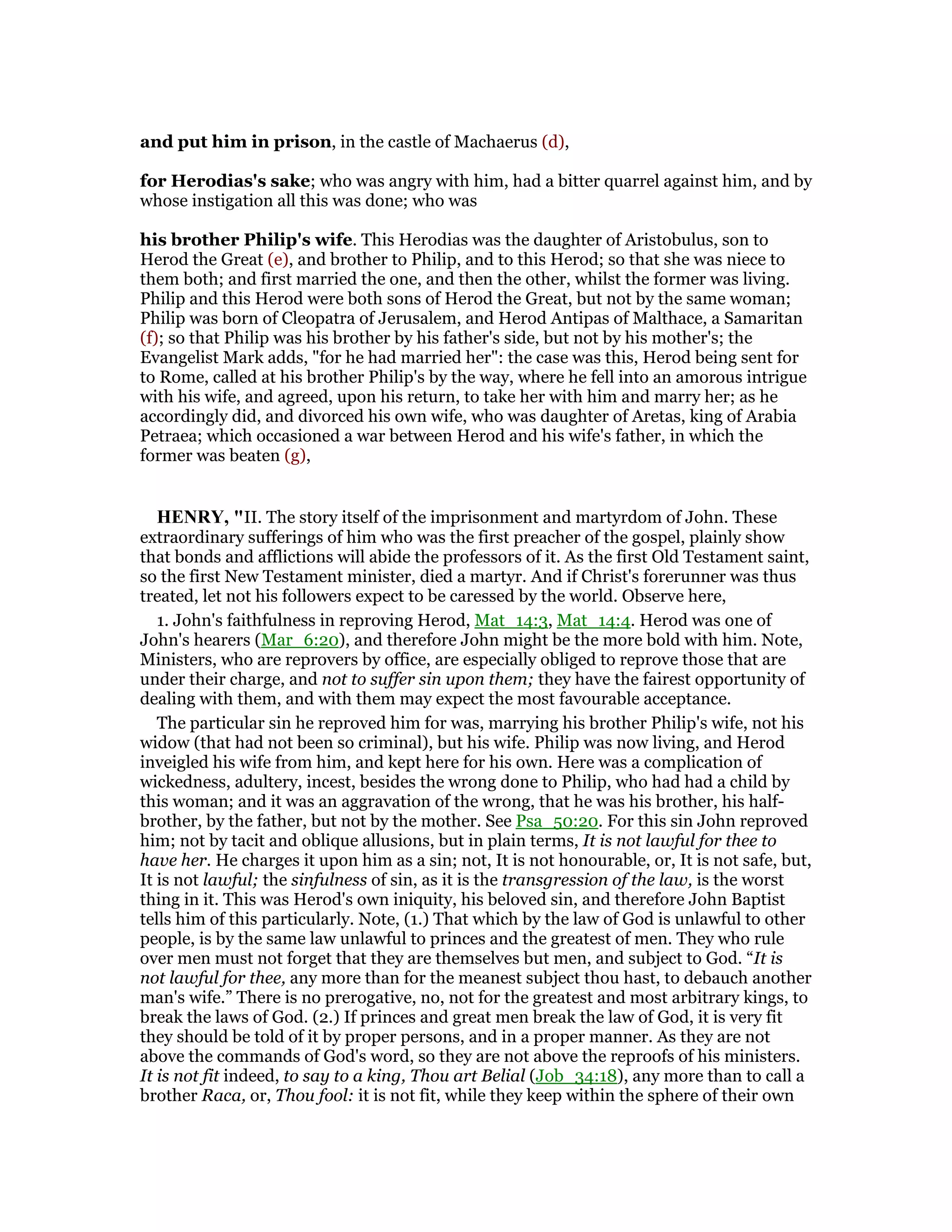 and put him in prison, in the castle of Machaerus (d),
for Herodias's sake; who was angry with him, had a bitter quarrel against him, and by
whose instigation all this was done; who was
his brother Philip's wife. This Herodias was the daughter of Aristobulus, son to
Herod the Great (e), and brother to Philip, and to this Herod; so that she was niece to
them both; and first married the one, and then the other, whilst the former was living.
Philip and this Herod were both sons of Herod the Great, but not by the same woman;
Philip was born of Cleopatra of Jerusalem, and Herod Antipas of Malthace, a Samaritan
(f); so that Philip was his brother by his father's side, but not by his mother's; the
Evangelist Mark adds, "for he had married her": the case was this, Herod being sent for
to Rome, called at his brother Philip's by the way, where he fell into an amorous intrigue
with his wife, and agreed, upon his return, to take her with him and marry her; as he
accordingly did, and divorced his own wife, who was daughter of Aretas, king of Arabia
Petraea; which occasioned a war between Herod and his wife's father, in which the
former was beaten (g),
HE RY, "II. The story itself of the imprisonment and martyrdom of John. These
extraordinary sufferings of him who was the first preacher of the gospel, plainly show
that bonds and afflictions will abide the professors of it. As the first Old Testament saint,
so the first New Testament minister, died a martyr. And if Christ's forerunner was thus
treated, let not his followers expect to be caressed by the world. Observe here,
1. John's faithfulness in reproving Herod, Mat_14:3, Mat_14:4. Herod was one of
John's hearers (Mar_6:20), and therefore John might be the more bold with him. Note,
Ministers, who are reprovers by office, are especially obliged to reprove those that are
under their charge, and not to suffer sin upon them; they have the fairest opportunity of
dealing with them, and with them may expect the most favourable acceptance.
The particular sin he reproved him for was, marrying his brother Philip's wife, not his
widow (that had not been so criminal), but his wife. Philip was now living, and Herod
inveigled his wife from him, and kept here for his own. Here was a complication of
wickedness, adultery, incest, besides the wrong done to Philip, who had had a child by
this woman; and it was an aggravation of the wrong, that he was his brother, his half-
brother, by the father, but not by the mother. See Psa_50:20. For this sin John reproved
him; not by tacit and oblique allusions, but in plain terms, It is not lawful for thee to
have her. He charges it upon him as a sin; not, It is not honourable, or, It is not safe, but,
It is not lawful; the sinfulness of sin, as it is the transgression of the law, is the worst
thing in it. This was Herod's own iniquity, his beloved sin, and therefore John Baptist
tells him of this particularly. Note, (1.) That which by the law of God is unlawful to other
people, is by the same law unlawful to princes and the greatest of men. They who rule
over men must not forget that they are themselves but men, and subject to God. “It is
not lawful for thee, any more than for the meanest subject thou hast, to debauch another
man's wife.” There is no prerogative, no, not for the greatest and most arbitrary kings, to
break the laws of God. (2.) If princes and great men break the law of God, it is very fit
they should be told of it by proper persons, and in a proper manner. As they are not
above the commands of God's word, so they are not above the reproofs of his ministers.
It is not fit indeed, to say to a king, Thou art Belial (Job_34:18), any more than to call a
brother Raca, or, Thou fool: it is not fit, while they keep within the sphere of their own
 