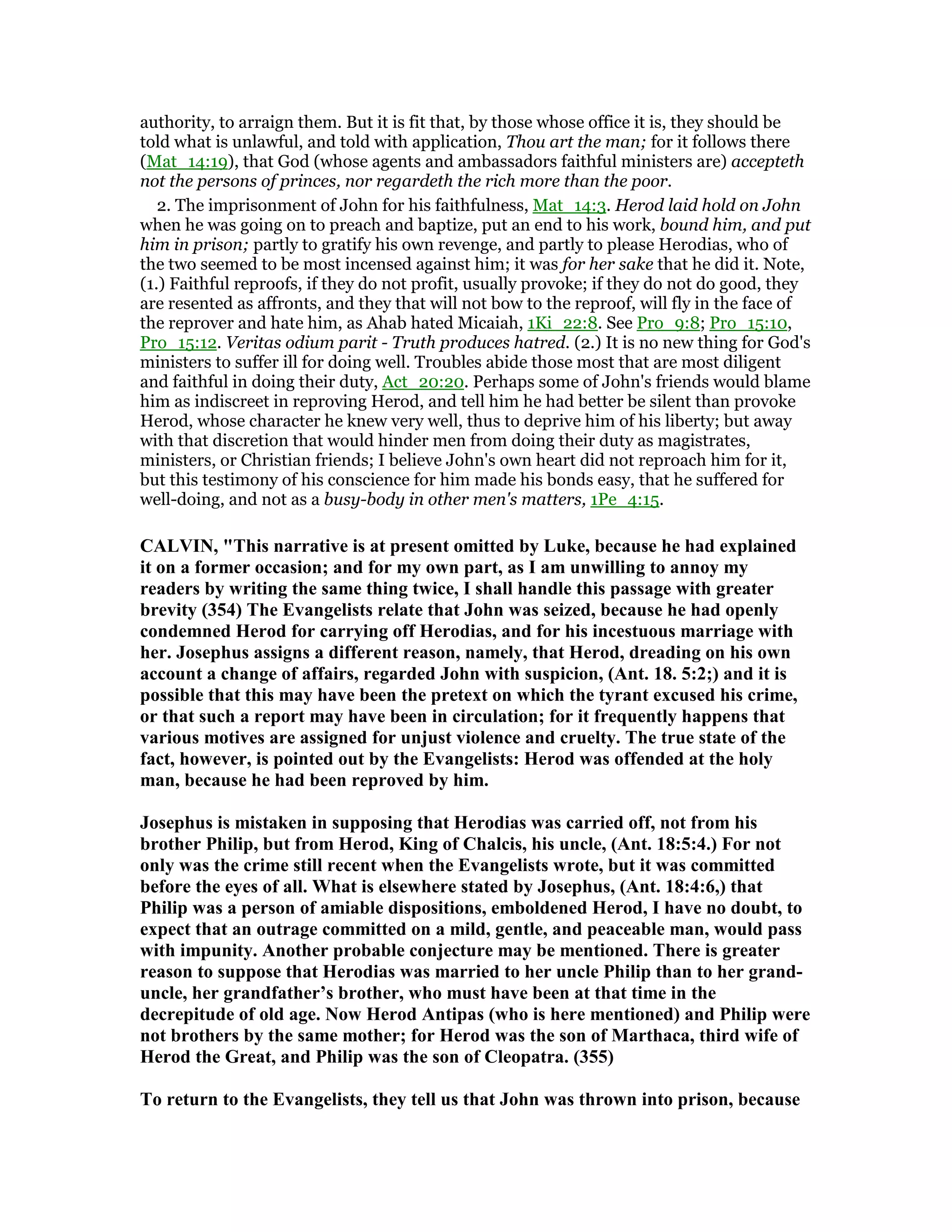 authority, to arraign them. But it is fit that, by those whose office it is, they should be
told what is unlawful, and told with application, Thou art the man; for it follows there
(Mat_14:19), that God (whose agents and ambassadors faithful ministers are) accepteth
not the persons of princes, nor regardeth the rich more than the poor.
2. The imprisonment of John for his faithfulness, Mat_14:3. Herod laid hold on John
when he was going on to preach and baptize, put an end to his work, bound him, and put
him in prison; partly to gratify his own revenge, and partly to please Herodias, who of
the two seemed to be most incensed against him; it was for her sake that he did it. Note,
(1.) Faithful reproofs, if they do not profit, usually provoke; if they do not do good, they
are resented as affronts, and they that will not bow to the reproof, will fly in the face of
the reprover and hate him, as Ahab hated Micaiah, 1Ki_22:8. See Pro_9:8; Pro_15:10,
Pro_15:12. Veritas odium parit - Truth produces hatred. (2.) It is no new thing for God's
ministers to suffer ill for doing well. Troubles abide those most that are most diligent
and faithful in doing their duty, Act_20:20. Perhaps some of John's friends would blame
him as indiscreet in reproving Herod, and tell him he had better be silent than provoke
Herod, whose character he knew very well, thus to deprive him of his liberty; but away
with that discretion that would hinder men from doing their duty as magistrates,
ministers, or Christian friends; I believe John's own heart did not reproach him for it,
but this testimony of his conscience for him made his bonds easy, that he suffered for
well-doing, and not as a busy-body in other men's matters, 1Pe_4:15.
CALVI , "This narrative is at present omitted by Luke, because he had explained
it on a former occasion; and for my own part, as I am unwilling to annoy my
readers by writing the same thing twice, I shall handle this passage with greater
brevity (354) The Evangelists relate that John was seized, because he had openly
condemned Herod for carrying off Herodias, and for his incestuous marriage with
her. Josephus assigns a different reason, namely, that Herod, dreading on his own
account a change of affairs, regarded John with suspicion, (Ant. 18. 5:2;) and it is
possible that this may have been the pretext on which the tyrant excused his crime,
or that such a report may have been in circulation; for it frequently happens that
various motives are assigned for unjust violence and cruelty. The true state of the
fact, however, is pointed out by the Evangelists: Herod was offended at the holy
man, because he had been reproved by him.
Josephus is mistaken in supposing that Herodias was carried off, not from his
brother Philip, but from Herod, King of Chalcis, his uncle, (Ant. 18:5:4.) For not
only was the crime still recent when the Evangelists wrote, but it was committed
before the eyes of all. What is elsewhere stated by Josephus, (Ant. 18:4:6,) that
Philip was a person of amiable dispositions, emboldened Herod, I have no doubt, to
expect that an outrage committed on a mild, gentle, and peaceable man, would pass
with impunity. Another probable conjecture may be mentioned. There is greater
reason to suppose that Herodias was married to her uncle Philip than to her grand-
uncle, her grandfather’s brother, who must have been at that time in the
decrepitude of old age. ow Herod Antipas (who is here mentioned) and Philip were
not brothers by the same mother; for Herod was the son of Marthaca, third wife of
Herod the Great, and Philip was the son of Cleopatra. (355)
To return to the Evangelists, they tell us that John was thrown into prison, because
 