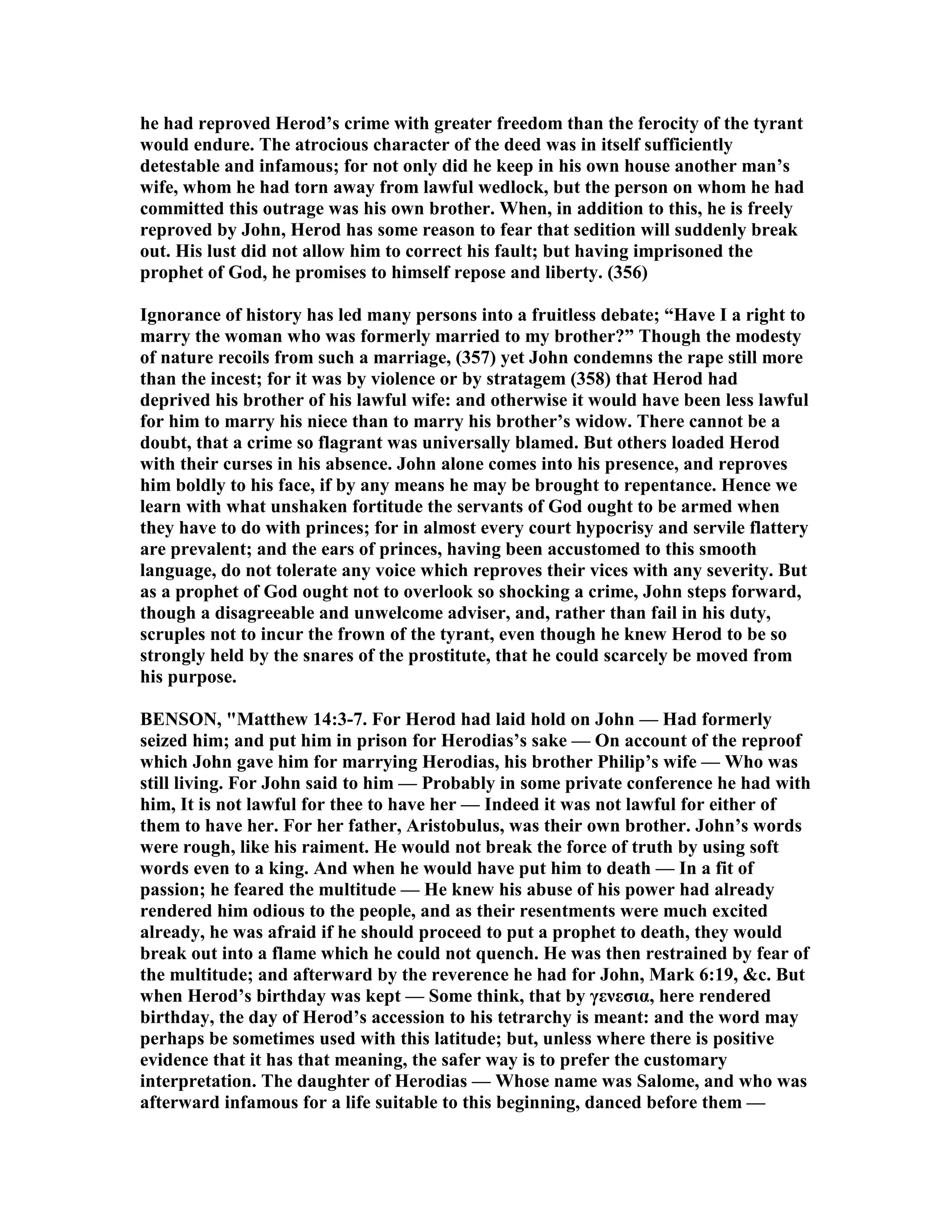 he had reproved Herod’s crime with greater freedom than the ferocity of the tyrant
would endure. The atrocious character of the deed was in itself sufficiently
detestable and infamous; for not only did he keep in his own house another man’s
wife, whom he had torn away from lawful wedlock, but the person on whom he had
committed this outrage was his own brother. When, in addition to this, he is freely
reproved by John, Herod has some reason to fear that sedition will suddenly break
out. His lust did not allow him to correct his fault; but having imprisoned the
prophet of God, he promises to himself repose and liberty. (356)
Ignorance of history has led many persons into a fruitless debate; “Have I a right to
marry the woman who was formerly married to my brother?” Though the modesty
of nature recoils from such a marriage, (357) yet John condemns the rape still more
than the incest; for it was by violence or by stratagem (358) that Herod had
deprived his brother of his lawful wife: and otherwise it would have been less lawful
for him to marry his niece than to marry his brother’s widow. There cannot be a
doubt, that a crime so flagrant was universally blamed. But others loaded Herod
with their curses in his absence. John alone comes into his presence, and reproves
him boldly to his face, if by any means he may be brought to repentance. Hence we
learn with what unshaken fortitude the servants of God ought to be armed when
they have to do with princes; for in almost every court hypocrisy and servile flattery
are prevalent; and the ears of princes, having been accustomed to this smooth
language, do not tolerate any voice which reproves their vices with any severity. But
as a prophet of God ought not to overlook so shocking a crime, John steps forward,
though a disagreeable and unwelcome adviser, and, rather than fail in his duty,
scruples not to incur the frown of the tyrant, even though he knew Herod to be so
strongly held by the snares of the prostitute, that he could scarcely be moved from
his purpose.
BE SO , "Matthew 14:3-7. For Herod had laid hold on John — Had formerly
seized him; and put him in prison for Herodias’s sake — On account of the reproof
which John gave him for marrying Herodias, his brother Philip’s wife — Who was
still living. For John said to him — Probably in some private conference he had with
him, It is not lawful for thee to have her — Indeed it was not lawful for either of
them to have her. For her father, Aristobulus, was their own brother. John’s words
were rough, like his raiment. He would not break the force of truth by using soft
words even to a king. And when he would have put him to death — In a fit of
passion; he feared the multitude — He knew his abuse of his power had already
rendered him odious to the people, and as their resentments were much excited
already, he was afraid if he should proceed to put a prophet to death, they would
break out into a flame which he could not quench. He was then restrained by fear of
the multitude; and afterward by the reverence he had for John, Mark 6:19, &c. But
when Herod’s birthday was kept — Some think, that by γενεσια, here rendered
birthday, the day of Herod’s accession to his tetrarchy is meant: and the word may
perhaps be sometimes used with this latitude; but, unless where there is positive
evidence that it has that meaning, the safer way is to prefer the customary
interpretation. The daughter of Herodias — Whose name was Salome, and who was
afterward infamous for a life suitable to this beginning, danced before them —
 