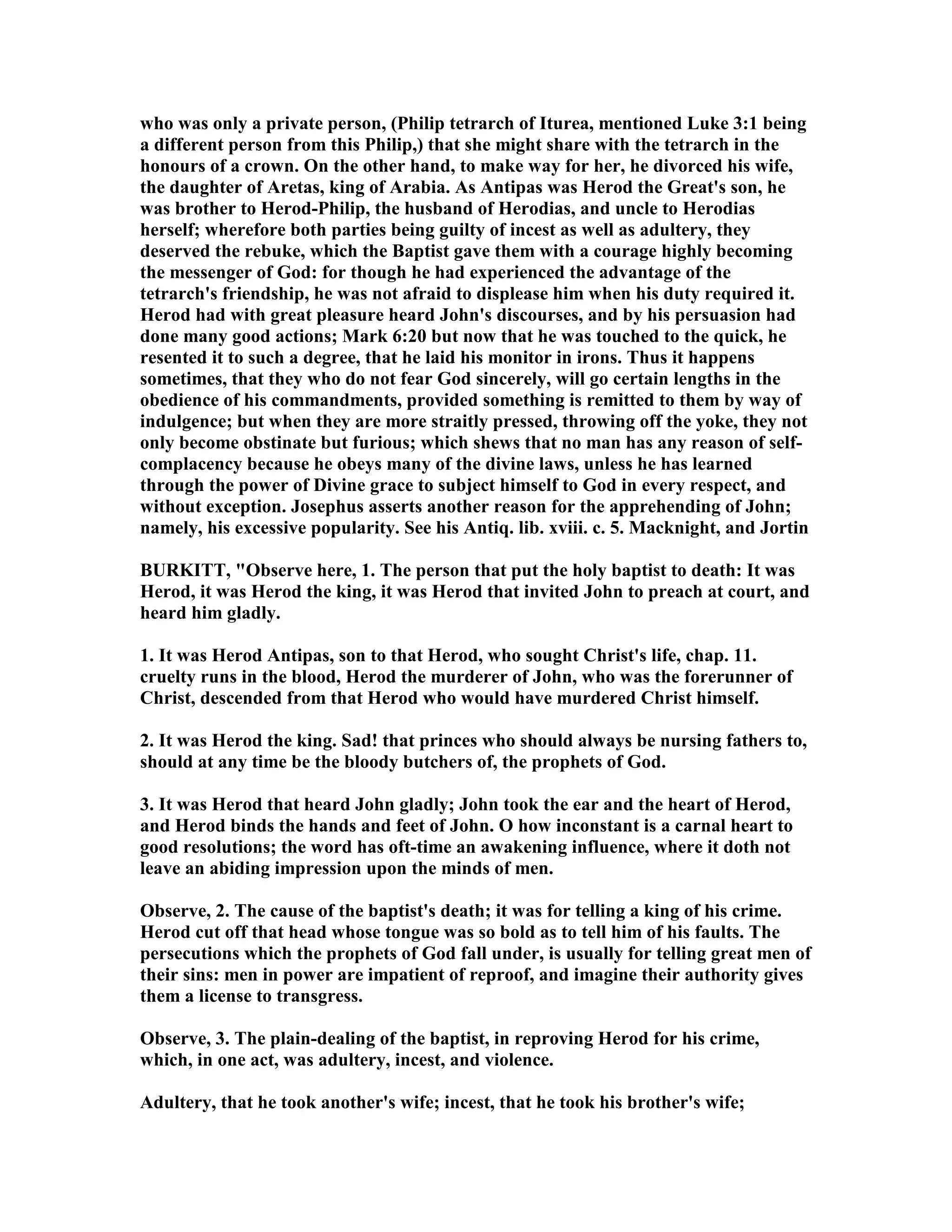 who was only a private person, (Philip tetrarch of Iturea, mentioned Luke 3:1 being
a different person from this Philip,) that she might share with the tetrarch in the
honours of a crown. On the other hand, to make way for her, he divorced his wife,
the daughter of Aretas, king of Arabia. As Antipas was Herod the Great's son, he
was brother to Herod-Philip, the husband of Herodias, and uncle to Herodias
herself; wherefore both parties being guilty of incest as well as adultery, they
deserved the rebuke, which the Baptist gave them with a courage highly becoming
the messenger of God: for though he had experienced the advantage of the
tetrarch's friendship, he was not afraid to displease him when his duty required it.
Herod had with great pleasure heard John's discourses, and by his persuasion had
done many good actions; Mark 6:20 but now that he was touched to the quick, he
resented it to such a degree, that he laid his monitor in irons. Thus it happens
sometimes, that they who do not fear God sincerely, will go certain lengths in the
obedience of his commandments, provided something is remitted to them by way of
indulgence; but when they are more straitly pressed, throwing off the yoke, they not
only become obstinate but furious; which shews that no man has any reason of self-
complacency because he obeys many of the divine laws, unless he has learned
through the power of Divine grace to subject himself to God in every respect, and
without exception. Josephus asserts another reason for the apprehending of John;
namely, his excessive popularity. See his Antiq. lib. xviii. c. 5. Macknight, and Jortin
BURKITT, "Observe here, 1. The person that put the holy baptist to death: It was
Herod, it was Herod the king, it was Herod that invited John to preach at court, and
heard him gladly.
1. It was Herod Antipas, son to that Herod, who sought Christ's life, chap. 11.
cruelty runs in the blood, Herod the murderer of John, who was the forerunner of
Christ, descended from that Herod who would have murdered Christ himself.
2. It was Herod the king. Sad! that princes who should always be nursing fathers to,
should at any time be the bloody butchers of, the prophets of God.
3. It was Herod that heard John gladly; John took the ear and the heart of Herod,
and Herod binds the hands and feet of John. O how inconstant is a carnal heart to
good resolutions; the word has oft-time an awakening influence, where it doth not
leave an abiding impression upon the minds of men.
Observe, 2. The cause of the baptist's death; it was for telling a king of his crime.
Herod cut off that head whose tongue was so bold as to tell him of his faults. The
persecutions which the prophets of God fall under, is usually for telling great men of
their sins: men in power are impatient of reproof, and imagine their authority gives
them a license to transgress.
Observe, 3. The plain-dealing of the baptist, in reproving Herod for his crime,
which, in one act, was adultery, incest, and violence.
Adultery, that he took another's wife; incest, that he took his brother's wife;
 