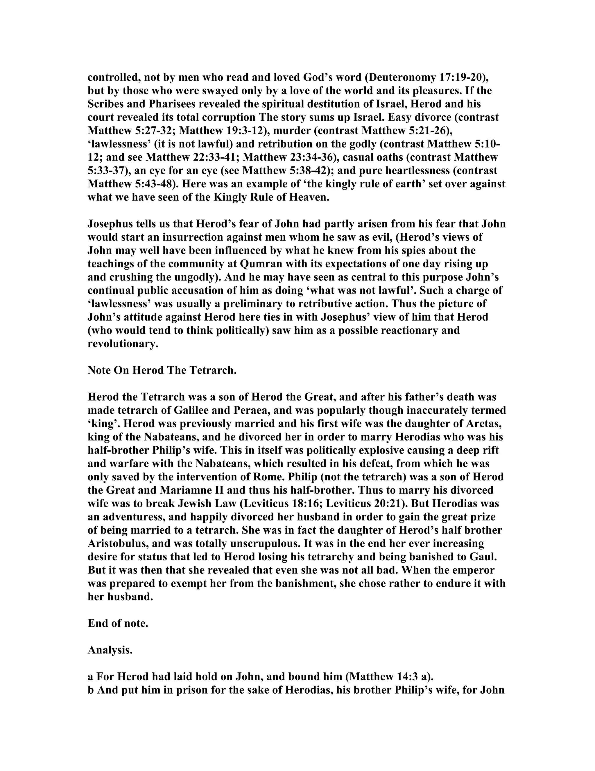 controlled, not by men who read and loved God’s word (Deuteronomy 17:19-20),
but by those who were swayed only by a love of the world and its pleasures. If the
Scribes and Pharisees revealed the spiritual destitution of Israel, Herod and his
court revealed its total corruption The story sums up Israel. Easy divorce (contrast
Matthew 5:27-32; Matthew 19:3-12), murder (contrast Matthew 5:21-26),
‘lawlessness’ (it is not lawful) and retribution on the godly (contrast Matthew 5:10-
12; and see Matthew 22:33-41; Matthew 23:34-36), casual oaths (contrast Matthew
5:33-37), an eye for an eye (see Matthew 5:38-42); and pure heartlessness (contrast
Matthew 5:43-48). Here was an example of ‘the kingly rule of earth’ set over against
what we have seen of the Kingly Rule of Heaven.
Josephus tells us that Herod’s fear of John had partly arisen from his fear that John
would start an insurrection against men whom he saw as evil, (Herod’s views of
John may well have been influenced by what he knew from his spies about the
teachings of the community at Qumran with its expectations of one day rising up
and crushing the ungodly). And he may have seen as central to this purpose John’s
continual public accusation of him as doing ‘what was not lawful’. Such a charge of
‘lawlessness’ was usually a preliminary to retributive action. Thus the picture of
John’s attitude against Herod here ties in with Josephus’ view of him that Herod
(who would tend to think politically) saw him as a possible reactionary and
revolutionary.
ote On Herod The Tetrarch.
Herod the Tetrarch was a son of Herod the Great, and after his father’s death was
made tetrarch of Galilee and Peraea, and was popularly though inaccurately termed
‘king’. Herod was previously married and his first wife was the daughter of Aretas,
king of the abateans, and he divorced her in order to marry Herodias who was his
half-brother Philip’s wife. This in itself was politically explosive causing a deep rift
and warfare with the abateans, which resulted in his defeat, from which he was
only saved by the intervention of Rome. Philip (not the tetrarch) was a son of Herod
the Great and Mariamne II and thus his half-brother. Thus to marry his divorced
wife was to break Jewish Law (Leviticus 18:16; Leviticus 20:21). But Herodias was
an adventuress, and happily divorced her husband in order to gain the great prize
of being married to a tetrarch. She was in fact the daughter of Herod’s half brother
Aristobulus, and was totally unscrupulous. It was in the end her ever increasing
desire for status that led to Herod losing his tetrarchy and being banished to Gaul.
But it was then that she revealed that even she was not all bad. When the emperor
was prepared to exempt her from the banishment, she chose rather to endure it with
her husband.
End of note.
Analysis.
a For Herod had laid hold on John, and bound him (Matthew 14:3 a).
b And put him in prison for the sake of Herodias, his brother Philip’s wife, for John
 
