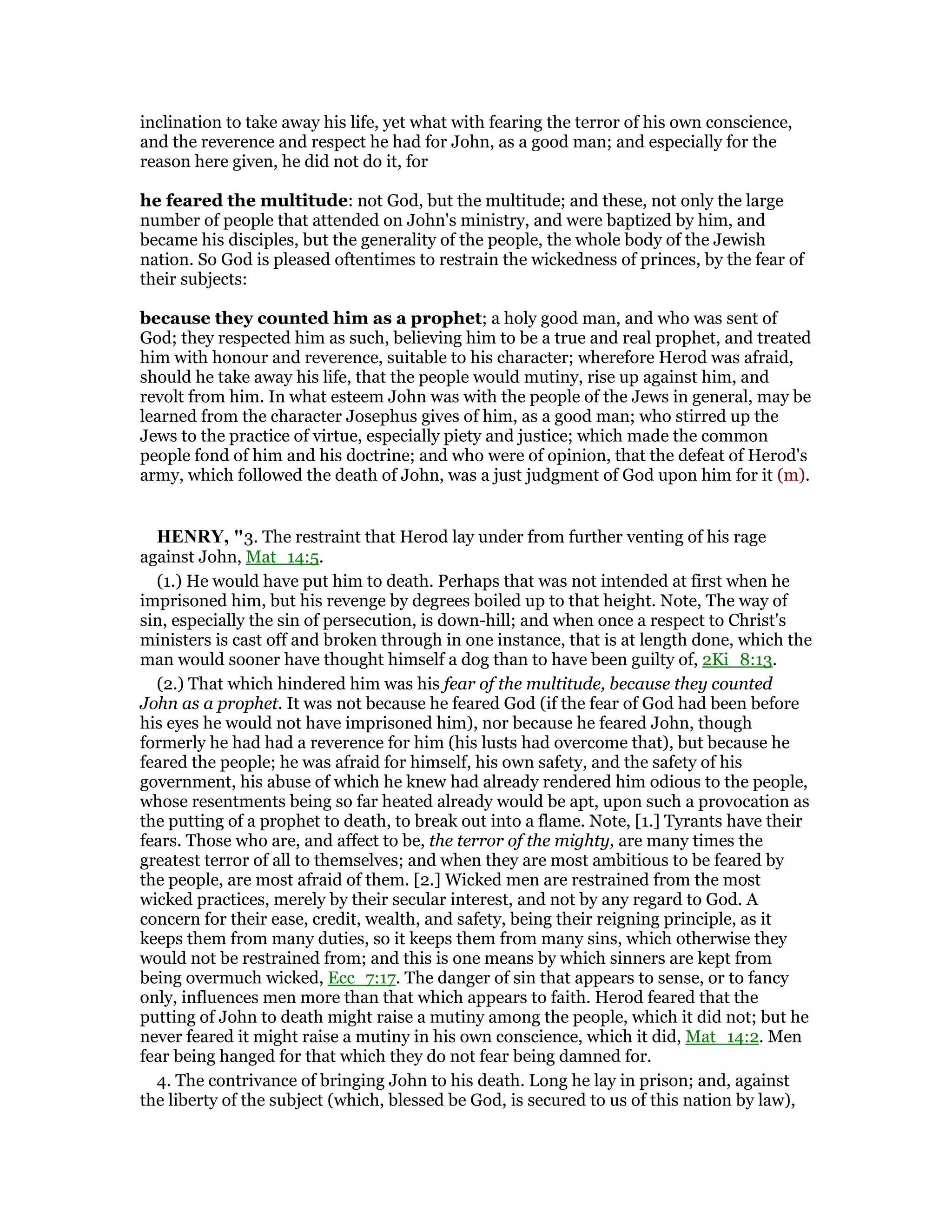 inclination to take away his life, yet what with fearing the terror of his own conscience,
and the reverence and respect he had for John, as a good man; and especially for the
reason here given, he did not do it, for
he feared the multitude: not God, but the multitude; and these, not only the large
number of people that attended on John's ministry, and were baptized by him, and
became his disciples, but the generality of the people, the whole body of the Jewish
nation. So God is pleased oftentimes to restrain the wickedness of princes, by the fear of
their subjects:
because they counted him as a prophet; a holy good man, and who was sent of
God; they respected him as such, believing him to be a true and real prophet, and treated
him with honour and reverence, suitable to his character; wherefore Herod was afraid,
should he take away his life, that the people would mutiny, rise up against him, and
revolt from him. In what esteem John was with the people of the Jews in general, may be
learned from the character Josephus gives of him, as a good man; who stirred up the
Jews to the practice of virtue, especially piety and justice; which made the common
people fond of him and his doctrine; and who were of opinion, that the defeat of Herod's
army, which followed the death of John, was a just judgment of God upon him for it (m).
HE RY, "3. The restraint that Herod lay under from further venting of his rage
against John, Mat_14:5.
(1.) He would have put him to death. Perhaps that was not intended at first when he
imprisoned him, but his revenge by degrees boiled up to that height. Note, The way of
sin, especially the sin of persecution, is down-hill; and when once a respect to Christ's
ministers is cast off and broken through in one instance, that is at length done, which the
man would sooner have thought himself a dog than to have been guilty of, 2Ki_8:13.
(2.) That which hindered him was his fear of the multitude, because they counted
John as a prophet. It was not because he feared God (if the fear of God had been before
his eyes he would not have imprisoned him), nor because he feared John, though
formerly he had had a reverence for him (his lusts had overcome that), but because he
feared the people; he was afraid for himself, his own safety, and the safety of his
government, his abuse of which he knew had already rendered him odious to the people,
whose resentments being so far heated already would be apt, upon such a provocation as
the putting of a prophet to death, to break out into a flame. Note, [1.] Tyrants have their
fears. Those who are, and affect to be, the terror of the mighty, are many times the
greatest terror of all to themselves; and when they are most ambitious to be feared by
the people, are most afraid of them. [2.] Wicked men are restrained from the most
wicked practices, merely by their secular interest, and not by any regard to God. A
concern for their ease, credit, wealth, and safety, being their reigning principle, as it
keeps them from many duties, so it keeps them from many sins, which otherwise they
would not be restrained from; and this is one means by which sinners are kept from
being overmuch wicked, Ecc_7:17. The danger of sin that appears to sense, or to fancy
only, influences men more than that which appears to faith. Herod feared that the
putting of John to death might raise a mutiny among the people, which it did not; but he
never feared it might raise a mutiny in his own conscience, which it did, Mat_14:2. Men
fear being hanged for that which they do not fear being damned for.
4. The contrivance of bringing John to his death. Long he lay in prison; and, against
the liberty of the subject (which, blessed be God, is secured to us of this nation by law),
 