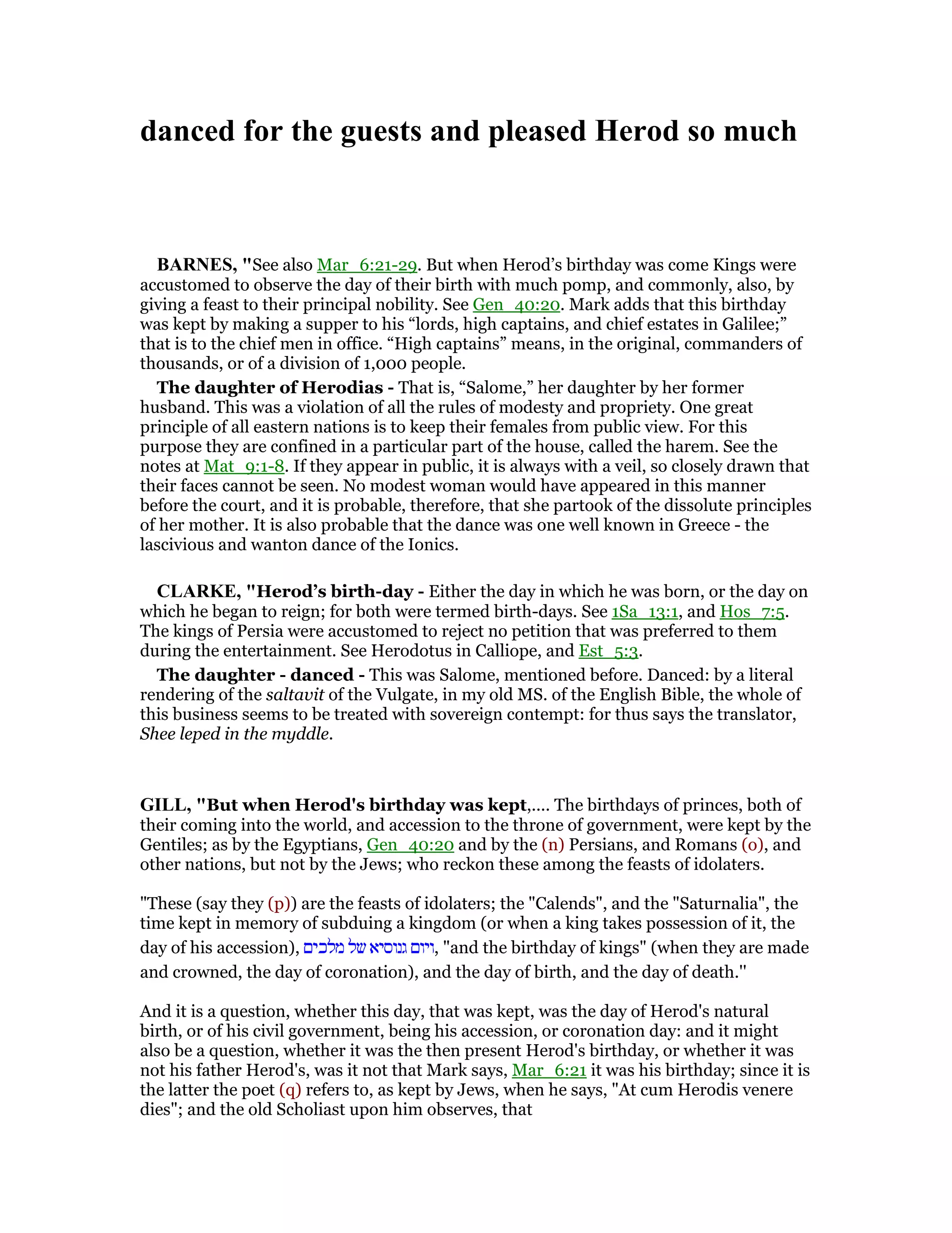 danced for the guests and pleased Herod so much
BAR ES, "See also Mar_6:21-29. But when Herod’s birthday was come Kings were
accustomed to observe the day of their birth with much pomp, and commonly, also, by
giving a feast to their principal nobility. See Gen_40:20. Mark adds that this birthday
was kept by making a supper to his “lords, high captains, and chief estates in Galilee;”
that is to the chief men in office. “High captains” means, in the original, commanders of
thousands, or of a division of 1,000 people.
The daughter of Herodias - That is, “Salome,” her daughter by her former
husband. This was a violation of all the rules of modesty and propriety. One great
principle of all eastern nations is to keep their females from public view. For this
purpose they are confined in a particular part of the house, called the harem. See the
notes at Mat_9:1-8. If they appear in public, it is always with a veil, so closely drawn that
their faces cannot be seen. No modest woman would have appeared in this manner
before the court, and it is probable, therefore, that she partook of the dissolute principles
of her mother. It is also probable that the dance was one well known in Greece - the
lascivious and wanton dance of the Ionics.
CLARKE, "Herod’s birth-day - Either the day in which he was born, or the day on
which he began to reign; for both were termed birth-days. See 1Sa_13:1, and Hos_7:5.
The kings of Persia were accustomed to reject no petition that was preferred to them
during the entertainment. See Herodotus in Calliope, and Est_5:3.
The daughter - danced - This was Salome, mentioned before. Danced: by a literal
rendering of the saltavit of the Vulgate, in my old MS. of the English Bible, the whole of
this business seems to be treated with sovereign contempt: for thus says the translator,
Shee leped in the myddle.
GILL, "But when Herod's birthday was kept,.... The birthdays of princes, both of
their coming into the world, and accession to the throne of government, were kept by the
Gentiles; as by the Egyptians, Gen_40:20 and by the (n) Persians, and Romans (o), and
other nations, but not by the Jews; who reckon these among the feasts of idolaters.
"These (say they (p)) are the feasts of idolaters; the "Calends", and the "Saturnalia", the
time kept in memory of subduing a kingdom (or when a king takes possession of it, the
day of his accession), ‫מלכים‬ ‫של‬ ‫גנוסיא‬ ‫,ויום‬ "and the birthday of kings" (when they are made
and crowned, the day of coronation), and the day of birth, and the day of death.''
And it is a question, whether this day, that was kept, was the day of Herod's natural
birth, or of his civil government, being his accession, or coronation day: and it might
also be a question, whether it was the then present Herod's birthday, or whether it was
not his father Herod's, was it not that Mark says, Mar_6:21 it was his birthday; since it is
the latter the poet (q) refers to, as kept by Jews, when he says, "At cum Herodis venere
dies"; and the old Scholiast upon him observes, that
 