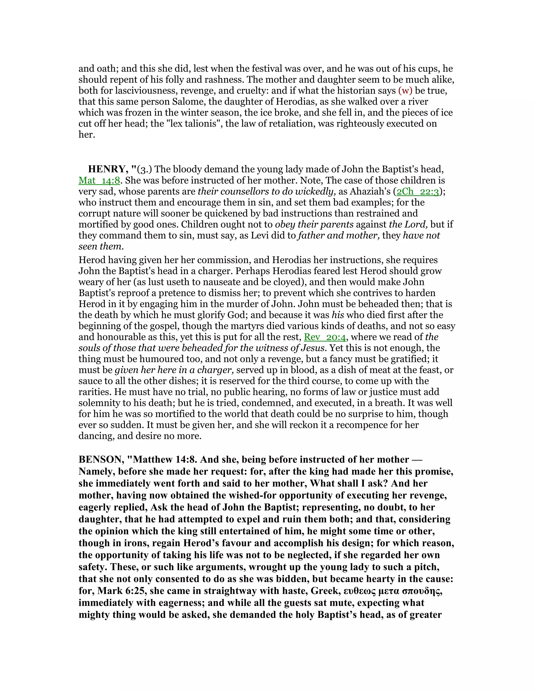 and oath; and this she did, lest when the festival was over, and he was out of his cups, he
should repent of his folly and rashness. The mother and daughter seem to be much alike,
both for lasciviousness, revenge, and cruelty: and if what the historian says (w) be true,
that this same person Salome, the daughter of Herodias, as she walked over a river
which was frozen in the winter season, the ice broke, and she fell in, and the pieces of ice
cut off her head; the "lex talionis", the law of retaliation, was righteously executed on
her.
HE RY, "(3.) The bloody demand the young lady made of John the Baptist's head,
Mat_14:8. She was before instructed of her mother. Note, The case of those children is
very sad, whose parents are their counsellors to do wickedly, as Ahaziah's (2Ch_22:3);
who instruct them and encourage them in sin, and set them bad examples; for the
corrupt nature will sooner be quickened by bad instructions than restrained and
mortified by good ones. Children ought not to obey their parents against the Lord, but if
they command them to sin, must say, as Levi did to father and mother, they have not
seen them.
Herod having given her her commission, and Herodias her instructions, she requires
John the Baptist's head in a charger. Perhaps Herodias feared lest Herod should grow
weary of her (as lust useth to nauseate and be cloyed), and then would make John
Baptist's reproof a pretence to dismiss her; to prevent which she contrives to harden
Herod in it by engaging him in the murder of John. John must be beheaded then; that is
the death by which he must glorify God; and because it was his who died first after the
beginning of the gospel, though the martyrs died various kinds of deaths, and not so easy
and honourable as this, yet this is put for all the rest, Rev_20:4, where we read of the
souls of those that were beheaded for the witness of Jesus. Yet this is not enough, the
thing must be humoured too, and not only a revenge, but a fancy must be gratified; it
must be given her here in a charger, served up in blood, as a dish of meat at the feast, or
sauce to all the other dishes; it is reserved for the third course, to come up with the
rarities. He must have no trial, no public hearing, no forms of law or justice must add
solemnity to his death; but he is tried, condemned, and executed, in a breath. It was well
for him he was so mortified to the world that death could be no surprise to him, though
ever so sudden. It must be given her, and she will reckon it a recompence for her
dancing, and desire no more.
BE SO , "Matthew 14:8. And she, being before instructed of her mother —
amely, before she made her request: for, after the king had made her this promise,
she immediately went forth and said to her mother, What shall I ask? And her
mother, having now obtained the wished-for opportunity of executing her revenge,
eagerly replied, Ask the head of John the Baptist; representing, no doubt, to her
daughter, that he had attempted to expel and ruin them both; and that, considering
the opinion which the king still entertained of him, he might some time or other,
though in irons, regain Herod’s favour and accomplish his design; for which reason,
the opportunity of taking his life was not to be neglected, if she regarded her own
safety. These, or such like arguments, wrought up the young lady to such a pitch,
that she not only consented to do as she was bidden, but became hearty in the cause:
for, Mark 6:25, she came in straightway with haste, Greek, ευθεως µετα σπουδης,
immediately with eagerness; and while all the guests sat mute, expecting what
mighty thing would be asked, she demanded the holy Baptist’s head, as of greater
 