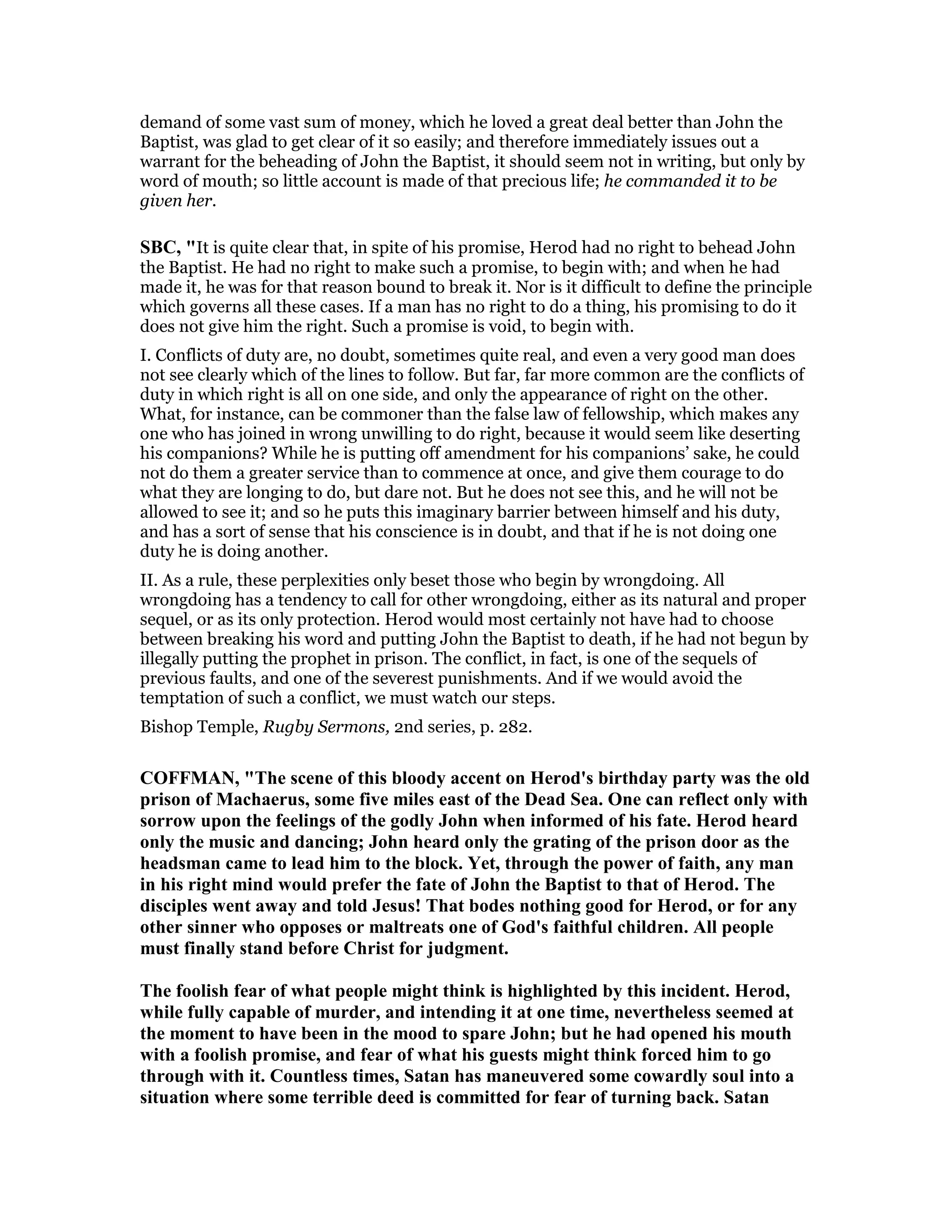 demand of some vast sum of money, which he loved a great deal better than John the
Baptist, was glad to get clear of it so easily; and therefore immediately issues out a
warrant for the beheading of John the Baptist, it should seem not in writing, but only by
word of mouth; so little account is made of that precious life; he commanded it to be
given her.
SBC, "It is quite clear that, in spite of his promise, Herod had no right to behead John
the Baptist. He had no right to make such a promise, to begin with; and when he had
made it, he was for that reason bound to break it. Nor is it difficult to define the principle
which governs all these cases. If a man has no right to do a thing, his promising to do it
does not give him the right. Such a promise is void, to begin with.
I. Conflicts of duty are, no doubt, sometimes quite real, and even a very good man does
not see clearly which of the lines to follow. But far, far more common are the conflicts of
duty in which right is all on one side, and only the appearance of right on the other.
What, for instance, can be commoner than the false law of fellowship, which makes any
one who has joined in wrong unwilling to do right, because it would seem like deserting
his companions? While he is putting off amendment for his companions’ sake, he could
not do them a greater service than to commence at once, and give them courage to do
what they are longing to do, but dare not. But he does not see this, and he will not be
allowed to see it; and so he puts this imaginary barrier between himself and his duty,
and has a sort of sense that his conscience is in doubt, and that if he is not doing one
duty he is doing another.
II. As a rule, these perplexities only beset those who begin by wrongdoing. All
wrongdoing has a tendency to call for other wrongdoing, either as its natural and proper
sequel, or as its only protection. Herod would most certainly not have had to choose
between breaking his word and putting John the Baptist to death, if he had not begun by
illegally putting the prophet in prison. The conflict, in fact, is one of the sequels of
previous faults, and one of the severest punishments. And if we would avoid the
temptation of such a conflict, we must watch our steps.
Bishop Temple, Rugby Sermons, 2nd series, p. 282.
COFFMA , "The scene of this bloody accent on Herod's birthday party was the old
prison of Machaerus, some five miles east of the Dead Sea. One can reflect only with
sorrow upon the feelings of the godly John when informed of his fate. Herod heard
only the music and dancing; John heard only the grating of the prison door as the
headsman came to lead him to the block. Yet, through the power of faith, any man
in his right mind would prefer the fate of John the Baptist to that of Herod. The
disciples went away and told Jesus! That bodes nothing good for Herod, or for any
other sinner who opposes or maltreats one of God's faithful children. All people
must finally stand before Christ for judgment.
The foolish fear of what people might think is highlighted by this incident. Herod,
while fully capable of murder, and intending it at one time, nevertheless seemed at
the moment to have been in the mood to spare John; but he had opened his mouth
with a foolish promise, and fear of what his guests might think forced him to go
through with it. Countless times, Satan has maneuvered some cowardly soul into a
situation where some terrible deed is committed for fear of turning back. Satan
 