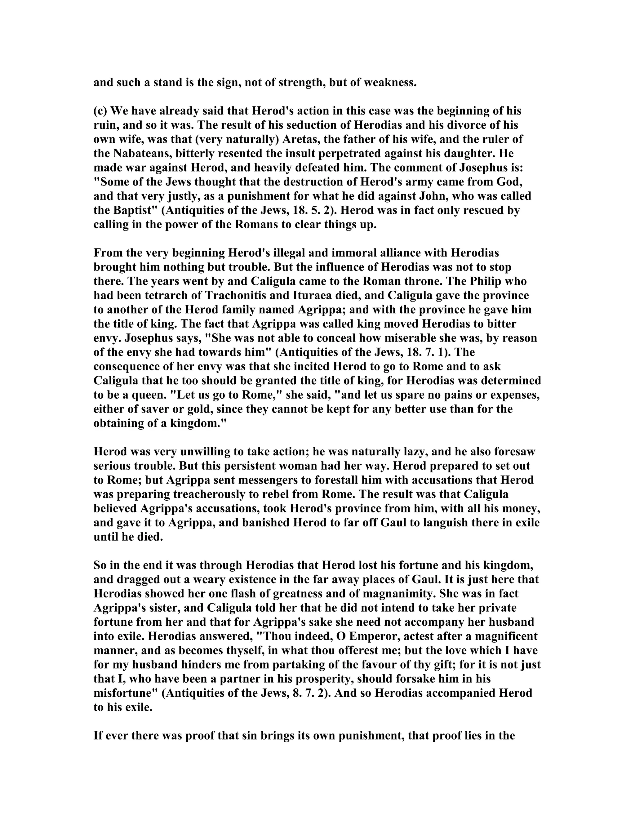and such a stand is the sign, not of strength, but of weakness.
(c) We have already said that Herod's action in this case was the beginning of his
ruin, and so it was. The result of his seduction of Herodias and his divorce of his
own wife, was that (very naturally) Aretas, the father of his wife, and the ruler of
the abateans, bitterly resented the insult perpetrated against his daughter. He
made war against Herod, and heavily defeated him. The comment of Josephus is:
"Some of the Jews thought that the destruction of Herod's army came from God,
and that very justly, as a punishment for what he did against John, who was called
the Baptist" (Antiquities of the Jews, 18. 5. 2). Herod was in fact only rescued by
calling in the power of the Romans to clear things up.
From the very beginning Herod's illegal and immoral alliance with Herodias
brought him nothing but trouble. But the influence of Herodias was not to stop
there. The years went by and Caligula came to the Roman throne. The Philip who
had been tetrarch of Trachonitis and Ituraea died, and Caligula gave the province
to another of the Herod family named Agrippa; and with the province he gave him
the title of king. The fact that Agrippa was called king moved Herodias to bitter
envy. Josephus says, "She was not able to conceal how miserable she was, by reason
of the envy she had towards him" (Antiquities of the Jews, 18. 7. 1). The
consequence of her envy was that she incited Herod to go to Rome and to ask
Caligula that he too should be granted the title of king, for Herodias was determined
to be a queen. "Let us go to Rome," she said, "and let us spare no pains or expenses,
either of saver or gold, since they cannot be kept for any better use than for the
obtaining of a kingdom."
Herod was very unwilling to take action; he was naturally lazy, and he also foresaw
serious trouble. But this persistent woman had her way. Herod prepared to set out
to Rome; but Agrippa sent messengers to forestall him with accusations that Herod
was preparing treacherously to rebel from Rome. The result was that Caligula
believed Agrippa's accusations, took Herod's province from him, with all his money,
and gave it to Agrippa, and banished Herod to far off Gaul to languish there in exile
until he died.
So in the end it was through Herodias that Herod lost his fortune and his kingdom,
and dragged out a weary existence in the far away places of Gaul. It is just here that
Herodias showed her one flash of greatness and of magnanimity. She was in fact
Agrippa's sister, and Caligula told her that he did not intend to take her private
fortune from her and that for Agrippa's sake she need not accompany her husband
into exile. Herodias answered, "Thou indeed, O Emperor, actest after a magnificent
manner, and as becomes thyself, in what thou offerest me; but the love which I have
for my husband hinders me from partaking of the favour of thy gift; for it is not just
that I, who have been a partner in his prosperity, should forsake him in his
misfortune" (Antiquities of the Jews, 8. 7. 2). And so Herodias accompanied Herod
to his exile.
If ever there was proof that sin brings its own punishment, that proof lies in the
 