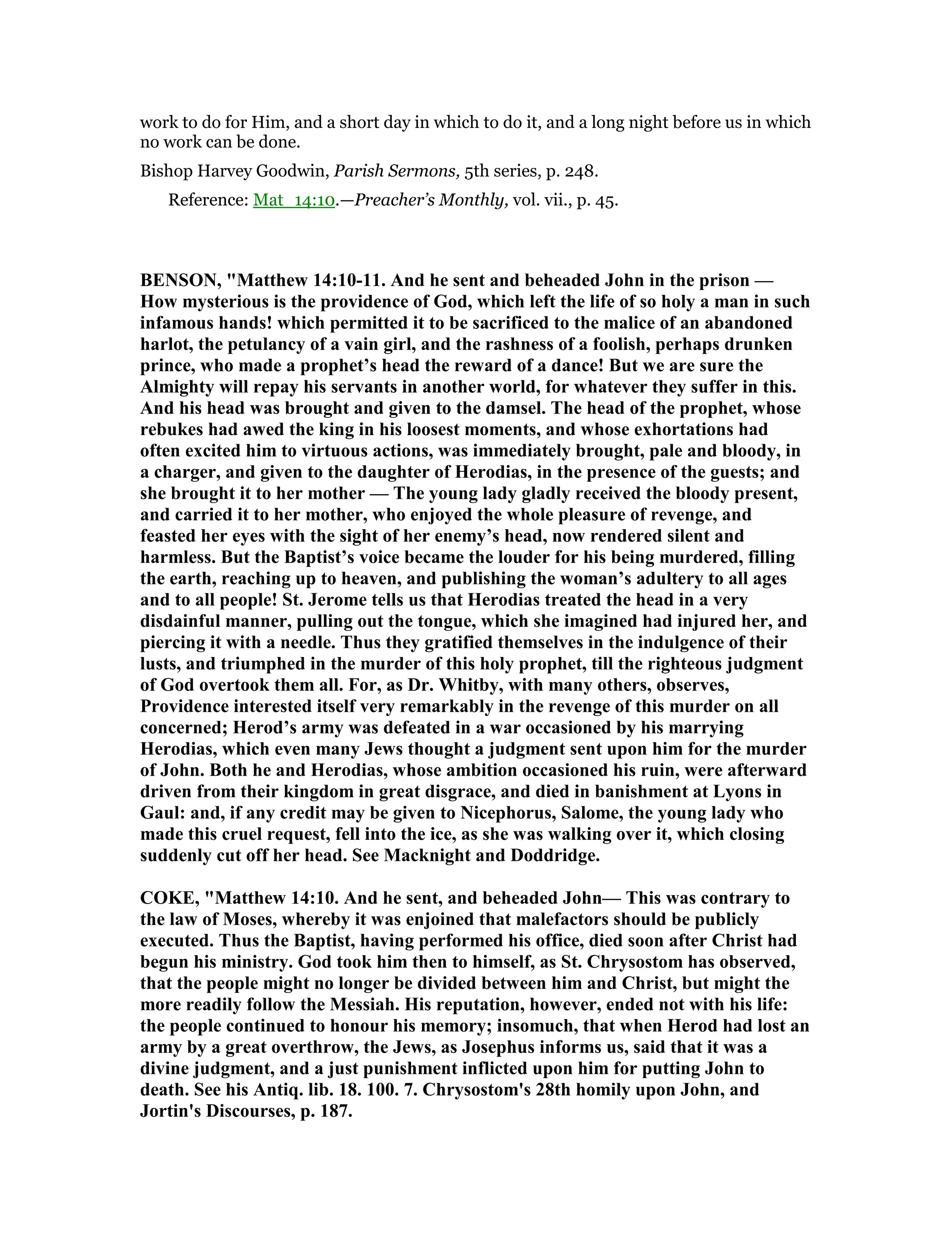 work to do for Him, and a short day in which to do it, and a long night before us in which
no work can be done.
Bishop Harvey Goodwin, Parish Sermons, 5th series, p. 248.
Reference: Mat_14:10.—Preacher’s Monthly, vol. vii., p. 45.
BE SO , "Matthew 14:10-11. And he sent and beheaded John in the prison —
How mysterious is the providence of God, which left the life of so holy a man in such
infamous hands! which permitted it to be sacrificed to the malice of an abandoned
harlot, the petulancy of a vain girl, and the rashness of a foolish, perhaps drunken
prince, who made a prophet’s head the reward of a dance! But we are sure the
Almighty will repay his servants in another world, for whatever they suffer in this.
And his head was brought and given to the damsel. The head of the prophet, whose
rebukes had awed the king in his loosest moments, and whose exhortations had
often excited him to virtuous actions, was immediately brought, pale and bloody, in
a charger, and given to the daughter of Herodias, in the presence of the guests; and
she brought it to her mother — The young lady gladly received the bloody present,
and carried it to her mother, who enjoyed the whole pleasure of revenge, and
feasted her eyes with the sight of her enemy’s head, now rendered silent and
harmless. But the Baptist’s voice became the louder for his being murdered, filling
the earth, reaching up to heaven, and publishing the woman’s adultery to all ages
and to all people! St. Jerome tells us that Herodias treated the head in a very
disdainful manner, pulling out the tongue, which she imagined had injured her, and
piercing it with a needle. Thus they gratified themselves in the indulgence of their
lusts, and triumphed in the murder of this holy prophet, till the righteous judgment
of God overtook them all. For, as Dr. Whitby, with many others, observes,
Providence interested itself very remarkably in the revenge of this murder on all
concerned; Herod’s army was defeated in a war occasioned by his marrying
Herodias, which even many Jews thought a judgment sent upon him for the murder
of John. Both he and Herodias, whose ambition occasioned his ruin, were afterward
driven from their kingdom in great disgrace, and died in banishment at Lyons in
Gaul: and, if any credit may be given to icephorus, Salome, the young lady who
made this cruel request, fell into the ice, as she was walking over it, which closing
suddenly cut off her head. See Macknight and Doddridge.
COKE, "Matthew 14:10. And he sent, and beheaded John— This was contrary to
the law of Moses, whereby it was enjoined that malefactors should be publicly
executed. Thus the Baptist, having performed his office, died soon after Christ had
begun his ministry. God took him then to himself, as St. Chrysostom has observed,
that the people might no longer be divided between him and Christ, but might the
more readily follow the Messiah. His reputation, however, ended not with his life:
the people continued to honour his memory; insomuch, that when Herod had lost an
army by a great overthrow, the Jews, as Josephus informs us, said that it was a
divine judgment, and a just punishment inflicted upon him for putting John to
death. See his Antiq. lib. 18. 100. 7. Chrysostom's 28th homily upon John, and
Jortin's Discourses, p. 187.
 