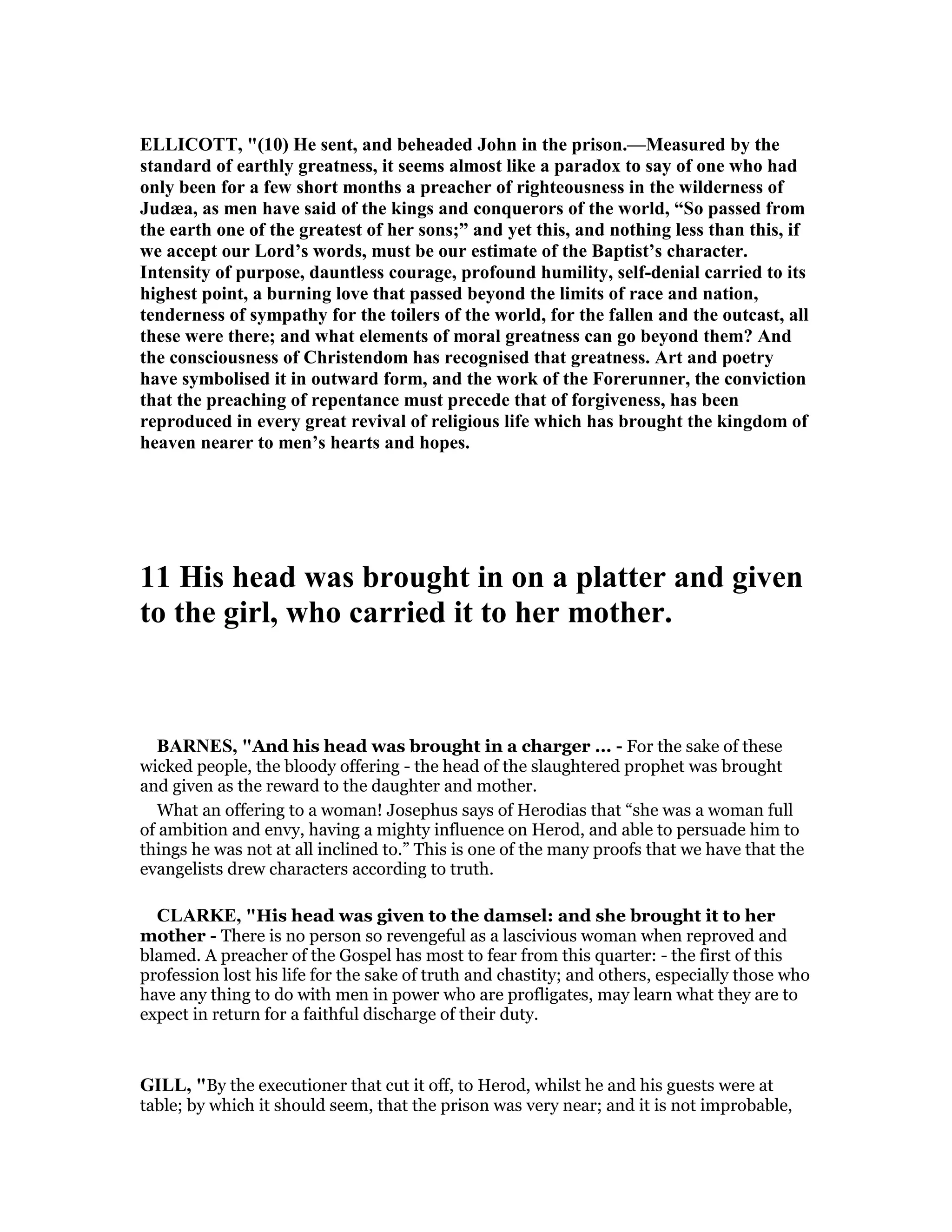 ELLICOTT, "(10) He sent, and beheaded John in the prison.—Measured by the
standard of earthly greatness, it seems almost like a paradox to say of one who had
only been for a few short months a preacher of righteousness in the wilderness of
Judæa, as men have said of the kings and conquerors of the world, “So passed from
the earth one of the greatest of her sons;” and yet this, and nothing less than this, if
we accept our Lord’s words, must be our estimate of the Baptist’s character.
Intensity of purpose, dauntless courage, profound humility, self-denial carried to its
highest point, a burning love that passed beyond the limits of race and nation,
tenderness of sympathy for the toilers of the world, for the fallen and the outcast, all
these were there; and what elements of moral greatness can go beyond them? And
the consciousness of Christendom has recognised that greatness. Art and poetry
have symbolised it in outward form, and the work of the Forerunner, the conviction
that the preaching of repentance must precede that of forgiveness, has been
reproduced in every great revival of religious life which has brought the kingdom of
heaven nearer to men’s hearts and hopes.
11 His head was brought in on a platter and given
to the girl, who carried it to her mother.
BAR ES, "And his head was brought in a charger ... - For the sake of these
wicked people, the bloody offering - the head of the slaughtered prophet was brought
and given as the reward to the daughter and mother.
What an offering to a woman! Josephus says of Herodias that “she was a woman full
of ambition and envy, having a mighty influence on Herod, and able to persuade him to
things he was not at all inclined to.” This is one of the many proofs that we have that the
evangelists drew characters according to truth.
CLARKE, "His head was given to the damsel: and she brought it to her
mother - There is no person so revengeful as a lascivious woman when reproved and
blamed. A preacher of the Gospel has most to fear from this quarter: - the first of this
profession lost his life for the sake of truth and chastity; and others, especially those who
have any thing to do with men in power who are profligates, may learn what they are to
expect in return for a faithful discharge of their duty.
GILL, "By the executioner that cut it off, to Herod, whilst he and his guests were at
table; by which it should seem, that the prison was very near; and it is not improbable,
 