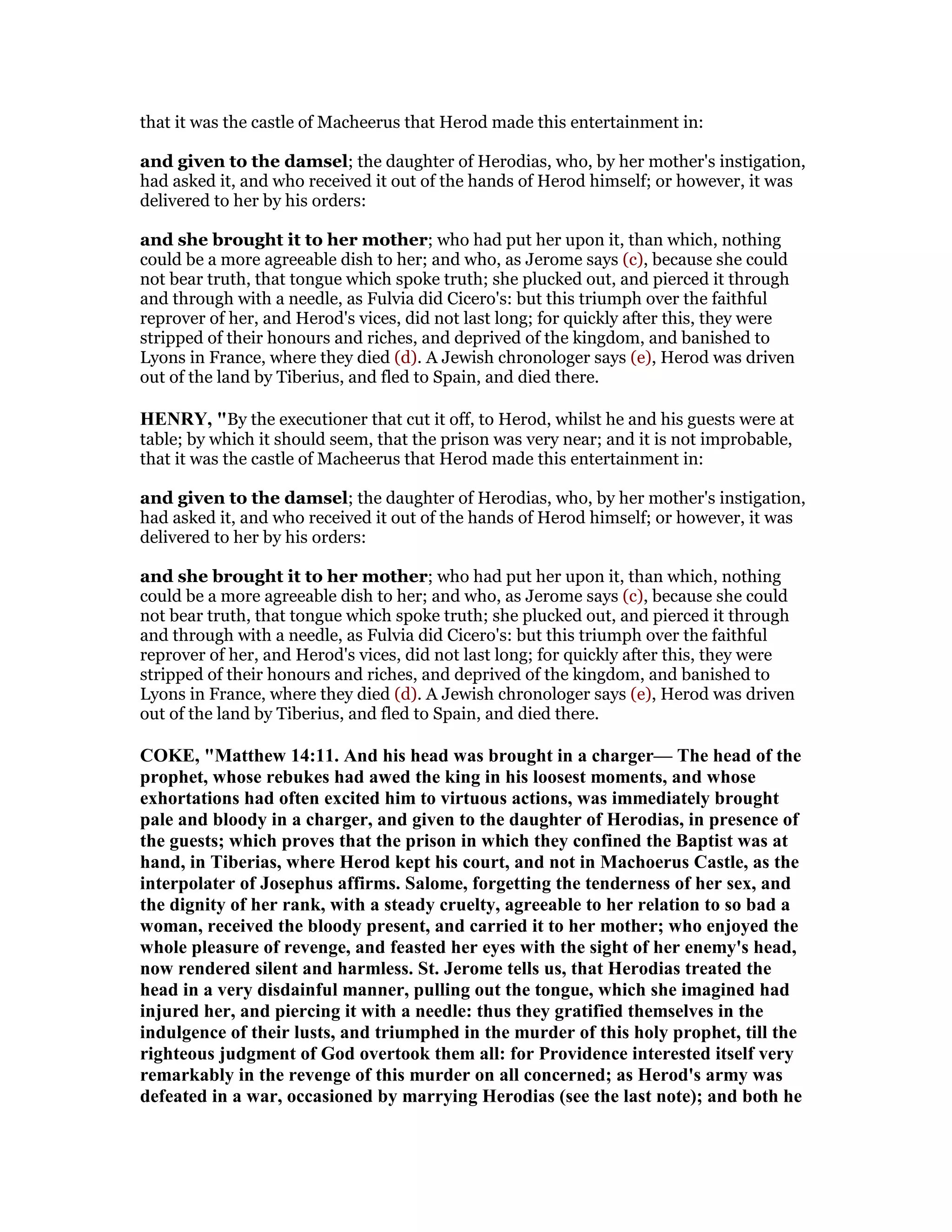 that it was the castle of Macheerus that Herod made this entertainment in:
and given to the damsel; the daughter of Herodias, who, by her mother's instigation,
had asked it, and who received it out of the hands of Herod himself; or however, it was
delivered to her by his orders:
and she brought it to her mother; who had put her upon it, than which, nothing
could be a more agreeable dish to her; and who, as Jerome says (c), because she could
not bear truth, that tongue which spoke truth; she plucked out, and pierced it through
and through with a needle, as Fulvia did Cicero's: but this triumph over the faithful
reprover of her, and Herod's vices, did not last long; for quickly after this, they were
stripped of their honours and riches, and deprived of the kingdom, and banished to
Lyons in France, where they died (d). A Jewish chronologer says (e), Herod was driven
out of the land by Tiberius, and fled to Spain, and died there.
HE RY, "By the executioner that cut it off, to Herod, whilst he and his guests were at
table; by which it should seem, that the prison was very near; and it is not improbable,
that it was the castle of Macheerus that Herod made this entertainment in:
and given to the damsel; the daughter of Herodias, who, by her mother's instigation,
had asked it, and who received it out of the hands of Herod himself; or however, it was
delivered to her by his orders:
and she brought it to her mother; who had put her upon it, than which, nothing
could be a more agreeable dish to her; and who, as Jerome says (c), because she could
not bear truth, that tongue which spoke truth; she plucked out, and pierced it through
and through with a needle, as Fulvia did Cicero's: but this triumph over the faithful
reprover of her, and Herod's vices, did not last long; for quickly after this, they were
stripped of their honours and riches, and deprived of the kingdom, and banished to
Lyons in France, where they died (d). A Jewish chronologer says (e), Herod was driven
out of the land by Tiberius, and fled to Spain, and died there.
COKE, "Matthew 14:11. And his head was brought in a charger— The head of the
prophet, whose rebukes had awed the king in his loosest moments, and whose
exhortations had often excited him to virtuous actions, was immediately brought
pale and bloody in a charger, and given to the daughter of Herodias, in presence of
the guests; which proves that the prison in which they confined the Baptist was at
hand, in Tiberias, where Herod kept his court, and not in Machoerus Castle, as the
interpolater of Josephus affirms. Salome, forgetting the tenderness of her sex, and
the dignity of her rank, with a steady cruelty, agreeable to her relation to so bad a
woman, received the bloody present, and carried it to her mother; who enjoyed the
whole pleasure of revenge, and feasted her eyes with the sight of her enemy's head,
now rendered silent and harmless. St. Jerome tells us, that Herodias treated the
head in a very disdainful manner, pulling out the tongue, which she imagined had
injured her, and piercing it with a needle: thus they gratified themselves in the
indulgence of their lusts, and triumphed in the murder of this holy prophet, till the
righteous judgment of God overtook them all: for Providence interested itself very
remarkably in the revenge of this murder on all concerned; as Herod's army was
defeated in a war, occasioned by marrying Herodias (see the last note); and both he
 
