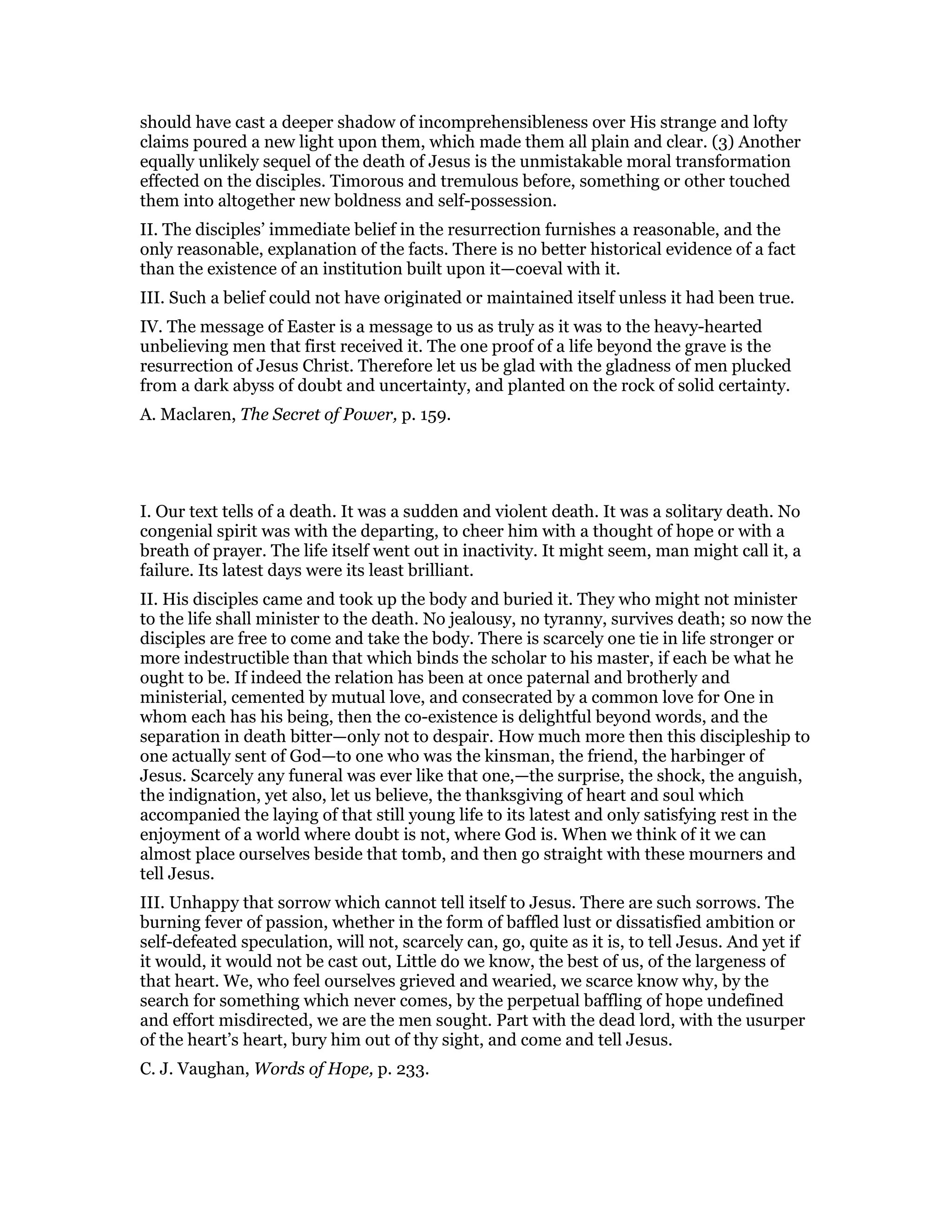 should have cast a deeper shadow of incomprehensibleness over His strange and lofty
claims poured a new light upon them, which made them all plain and clear. (3) Another
equally unlikely sequel of the death of Jesus is the unmistakable moral transformation
effected on the disciples. Timorous and tremulous before, something or other touched
them into altogether new boldness and self-possession.
II. The disciples’ immediate belief in the resurrection furnishes a reasonable, and the
only reasonable, explanation of the facts. There is no better historical evidence of a fact
than the existence of an institution built upon it—coeval with it.
III. Such a belief could not have originated or maintained itself unless it had been true.
IV. The message of Easter is a message to us as truly as it was to the heavy-hearted
unbelieving men that first received it. The one proof of a life beyond the grave is the
resurrection of Jesus Christ. Therefore let us be glad with the gladness of men plucked
from a dark abyss of doubt and uncertainty, and planted on the rock of solid certainty.
A. Maclaren, The Secret of Power, p. 159.
I. Our text tells of a death. It was a sudden and violent death. It was a solitary death. No
congenial spirit was with the departing, to cheer him with a thought of hope or with a
breath of prayer. The life itself went out in inactivity. It might seem, man might call it, a
failure. Its latest days were its least brilliant.
II. His disciples came and took up the body and buried it. They who might not minister
to the life shall minister to the death. No jealousy, no tyranny, survives death; so now the
disciples are free to come and take the body. There is scarcely one tie in life stronger or
more indestructible than that which binds the scholar to his master, if each be what he
ought to be. If indeed the relation has been at once paternal and brotherly and
ministerial, cemented by mutual love, and consecrated by a common love for One in
whom each has his being, then the co-existence is delightful beyond words, and the
separation in death bitter—only not to despair. How much more then this discipleship to
one actually sent of God—to one who was the kinsman, the friend, the harbinger of
Jesus. Scarcely any funeral was ever like that one,—the surprise, the shock, the anguish,
the indignation, yet also, let us believe, the thanksgiving of heart and soul which
accompanied the laying of that still young life to its latest and only satisfying rest in the
enjoyment of a world where doubt is not, where God is. When we think of it we can
almost place ourselves beside that tomb, and then go straight with these mourners and
tell Jesus.
III. Unhappy that sorrow which cannot tell itself to Jesus. There are such sorrows. The
burning fever of passion, whether in the form of baffled lust or dissatisfied ambition or
self-defeated speculation, will not, scarcely can, go, quite as it is, to tell Jesus. And yet if
it would, it would not be cast out, Little do we know, the best of us, of the largeness of
that heart. We, who feel ourselves grieved and wearied, we scarce know why, by the
search for something which never comes, by the perpetual baffling of hope undefined
and effort misdirected, we are the men sought. Part with the dead lord, with the usurper
of the heart’s heart, bury him out of thy sight, and come and tell Jesus.
C. J. Vaughan, Words of Hope, p. 233.
 