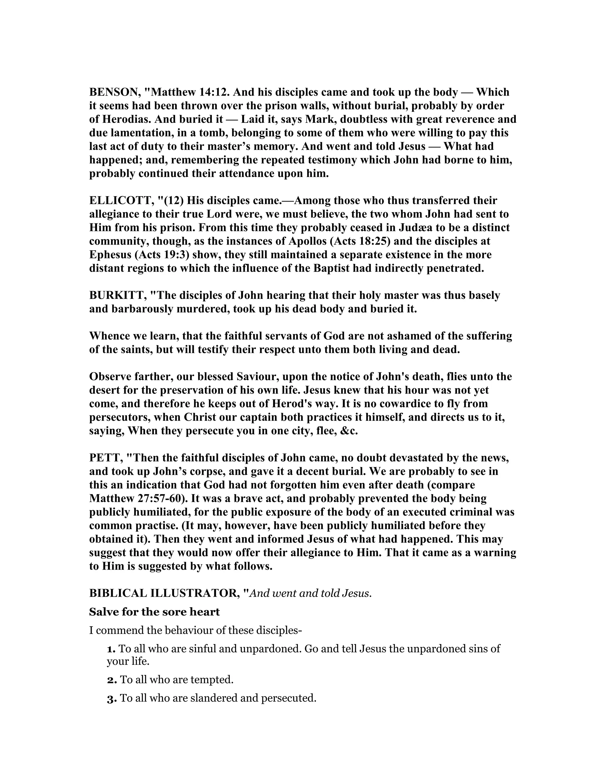 BE SO , "Matthew 14:12. And his disciples came and took up the body — Which
it seems had been thrown over the prison walls, without burial, probably by order
of Herodias. And buried it — Laid it, says Mark, doubtless with great reverence and
due lamentation, in a tomb, belonging to some of them who were willing to pay this
last act of duty to their master’s memory. And went and told Jesus — What had
happened; and, remembering the repeated testimony which John had borne to him,
probably continued their attendance upon him.
ELLICOTT, "(12) His disciples came.—Among those who thus transferred their
allegiance to their true Lord were, we must believe, the two whom John had sent to
Him from his prison. From this time they probably ceased in Judæa to be a distinct
community, though, as the instances of Apollos (Acts 18:25) and the disciples at
Ephesus (Acts 19:3) show, they still maintained a separate existence in the more
distant regions to which the influence of the Baptist had indirectly penetrated.
BURKITT, "The disciples of John hearing that their holy master was thus basely
and barbarously murdered, took up his dead body and buried it.
Whence we learn, that the faithful servants of God are not ashamed of the suffering
of the saints, but will testify their respect unto them both living and dead.
Observe farther, our blessed Saviour, upon the notice of John's death, flies unto the
desert for the preservation of his own life. Jesus knew that his hour was not yet
come, and therefore he keeps out of Herod's way. It is no cowardice to fly from
persecutors, when Christ our captain both practices it himself, and directs us to it,
saying, When they persecute you in one city, flee, &c.
PETT, "Then the faithful disciples of John came, no doubt devastated by the news,
and took up John’s corpse, and gave it a decent burial. We are probably to see in
this an indication that God had not forgotten him even after death (compare
Matthew 27:57-60). It was a brave act, and probably prevented the body being
publicly humiliated, for the public exposure of the body of an executed criminal was
common practise. (It may, however, have been publicly humiliated before they
obtained it). Then they went and informed Jesus of what had happened. This may
suggest that they would now offer their allegiance to Him. That it came as a warning
to Him is suggested by what follows.
BIBLICAL ILLUSTRATOR, "And went and told Jesus.
Salve for the sore heart
I commend the behaviour of these disciples-
1. To all who are sinful and unpardoned. Go and tell Jesus the unpardoned sins of
your life.
2. To all who are tempted.
3. To all who are slandered and persecuted.
 