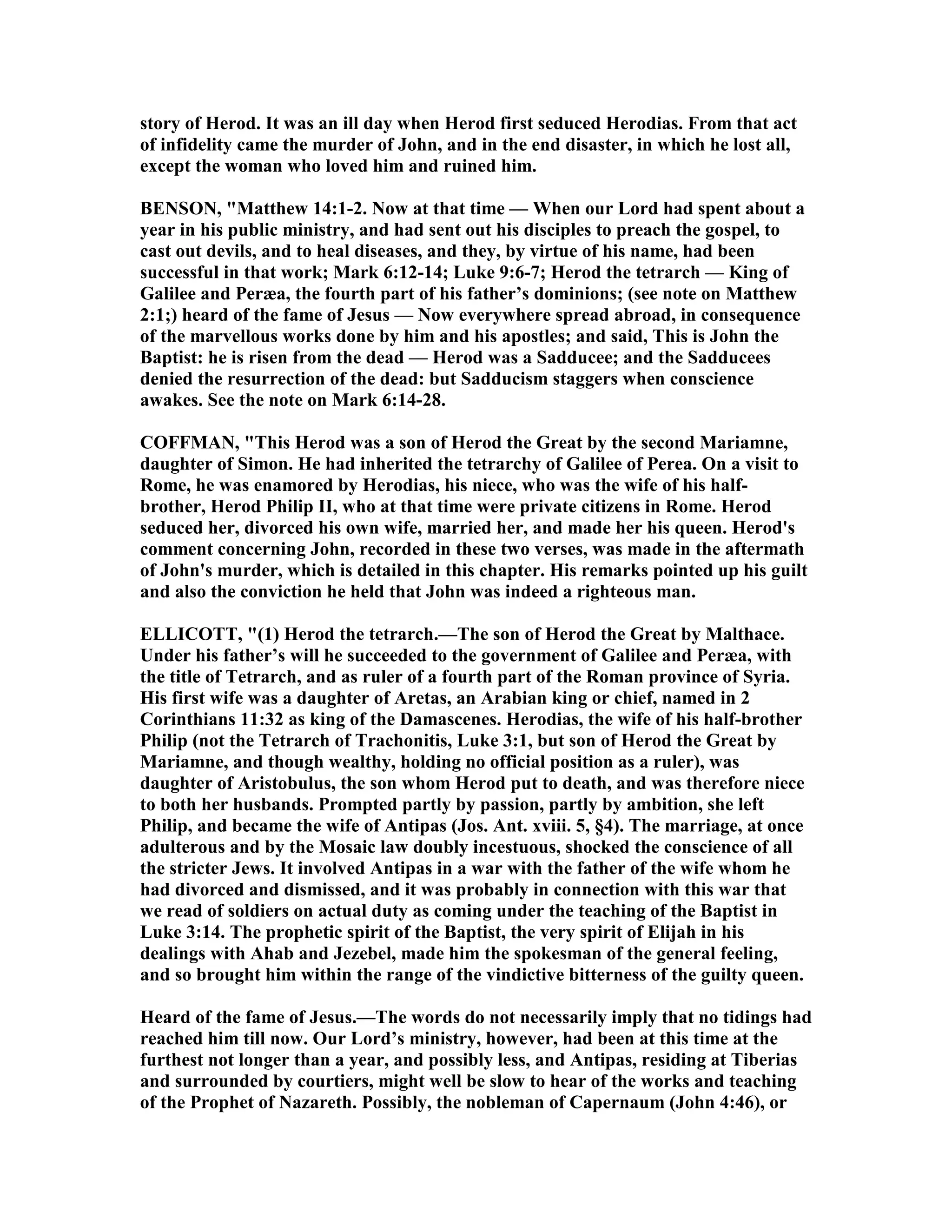story of Herod. It was an ill day when Herod first seduced Herodias. From that act
of infidelity came the murder of John, and in the end disaster, in which he lost all,
except the woman who loved him and ruined him.
BE SO , "Matthew 14:1-2. ow at that time — When our Lord had spent about a
year in his public ministry, and had sent out his disciples to preach the gospel, to
cast out devils, and to heal diseases, and they, by virtue of his name, had been
successful in that work; Mark 6:12-14; Luke 9:6-7; Herod the tetrarch — King of
Galilee and Peræa, the fourth part of his father’s dominions; (see note on Matthew
2:1;) heard of the fame of Jesus — ow everywhere spread abroad, in consequence
of the marvellous works done by him and his apostles; and said, This is John the
Baptist: he is risen from the dead — Herod was a Sadducee; and the Sadducees
denied the resurrection of the dead: but Sadducism staggers when conscience
awakes. See the note on Mark 6:14-28.
COFFMA , "This Herod was a son of Herod the Great by the second Mariamne,
daughter of Simon. He had inherited the tetrarchy of Galilee of Perea. On a visit to
Rome, he was enamored by Herodias, his niece, who was the wife of his half-
brother, Herod Philip II, who at that time were private citizens in Rome. Herod
seduced her, divorced his own wife, married her, and made her his queen. Herod's
comment concerning John, recorded in these two verses, was made in the aftermath
of John's murder, which is detailed in this chapter. His remarks pointed up his guilt
and also the conviction he held that John was indeed a righteous man.
ELLICOTT, "(1) Herod the tetrarch.—The son of Herod the Great by Malthace.
Under his father’s will he succeeded to the government of Galilee and Peræa, with
the title of Tetrarch, and as ruler of a fourth part of the Roman province of Syria.
His first wife was a daughter of Aretas, an Arabian king or chief, named in 2
Corinthians 11:32 as king of the Damascenes. Herodias, the wife of his half-brother
Philip (not the Tetrarch of Trachonitis, Luke 3:1, but son of Herod the Great by
Mariamne, and though wealthy, holding no official position as a ruler), was
daughter of Aristobulus, the son whom Herod put to death, and was therefore niece
to both her husbands. Prompted partly by passion, partly by ambition, she left
Philip, and became the wife of Antipas (Jos. Ant. xviii. 5, §4). The marriage, at once
adulterous and by the Mosaic law doubly incestuous, shocked the conscience of all
the stricter Jews. It involved Antipas in a war with the father of the wife whom he
had divorced and dismissed, and it was probably in connection with this war that
we read of soldiers on actual duty as coming under the teaching of the Baptist in
Luke 3:14. The prophetic spirit of the Baptist, the very spirit of Elijah in his
dealings with Ahab and Jezebel, made him the spokesman of the general feeling,
and so brought him within the range of the vindictive bitterness of the guilty queen.
Heard of the fame of Jesus.—The words do not necessarily imply that no tidings had
reached him till now. Our Lord’s ministry, however, had been at this time at the
furthest not longer than a year, and possibly less, and Antipas, residing at Tiberias
and surrounded by courtiers, might well be slow to hear of the works and teaching
of the Prophet of azareth. Possibly, the nobleman of Capernaum (John 4:46), or
 