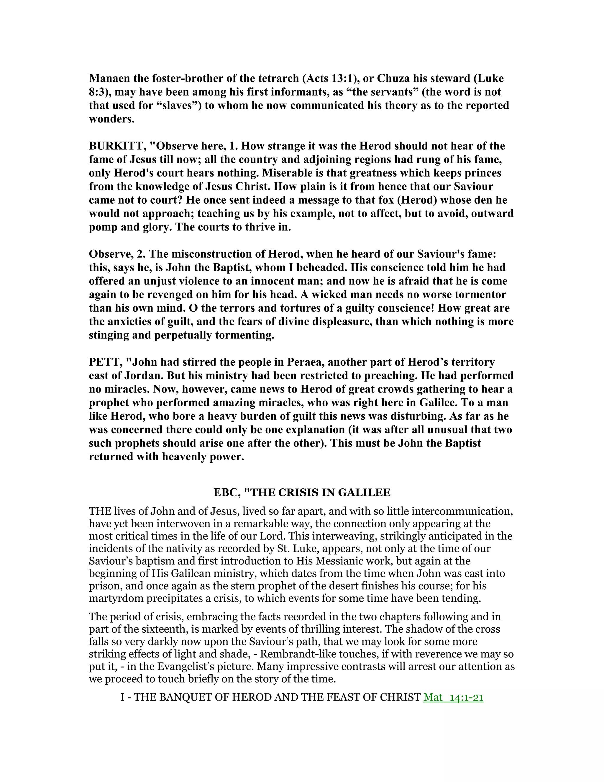 Manaen the foster-brother of the tetrarch (Acts 13:1), or Chuza his steward (Luke
8:3), may have been among his first informants, as “the servants” (the word is not
that used for “slaves”) to whom he now communicated his theory as to the reported
wonders.
BURKITT, "Observe here, 1. How strange it was the Herod should not hear of the
fame of Jesus till now; all the country and adjoining regions had rung of his fame,
only Herod's court hears nothing. Miserable is that greatness which keeps princes
from the knowledge of Jesus Christ. How plain is it from hence that our Saviour
came not to court? He once sent indeed a message to that fox (Herod) whose den he
would not approach; teaching us by his example, not to affect, but to avoid, outward
pomp and glory. The courts to thrive in.
Observe, 2. The misconstruction of Herod, when he heard of our Saviour's fame:
this, says he, is John the Baptist, whom I beheaded. His conscience told him he had
offered an unjust violence to an innocent man; and now he is afraid that he is come
again to be revenged on him for his head. A wicked man needs no worse tormentor
than his own mind. O the terrors and tortures of a guilty conscience! How great are
the anxieties of guilt, and the fears of divine displeasure, than which nothing is more
stinging and perpetually tormenting.
PETT, "John had stirred the people in Peraea, another part of Herod’s territory
east of Jordan. But his ministry had been restricted to preaching. He had performed
no miracles. ow, however, came news to Herod of great crowds gathering to hear a
prophet who performed amazing miracles, who was right here in Galilee. To a man
like Herod, who bore a heavy burden of guilt this news was disturbing. As far as he
was concerned there could only be one explanation (it was after all unusual that two
such prophets should arise one after the other). This must be John the Baptist
returned with heavenly power.
EBC, "THE CRISIS IN GALILEE
THE lives of John and of Jesus, lived so far apart, and with so little intercommunication,
have yet been interwoven in a remarkable way, the connection only appearing at the
most critical times in the life of our Lord. This interweaving, strikingly anticipated in the
incidents of the nativity as recorded by St. Luke, appears, not only at the time of our
Saviour’s baptism and first introduction to His Messianic work, but again at the
beginning of His Galilean ministry, which dates from the time when John was cast into
prison, and once again as the stern prophet of the desert finishes his course; for his
martyrdom precipitates a crisis, to which events for some time have been tending.
The period of crisis, embracing the facts recorded in the two chapters following and in
part of the sixteenth, is marked by events of thrilling interest. The shadow of the cross
falls so very darkly now upon the Saviour’s path, that we may look for some more
striking effects of light and shade, - Rembrandt-like touches, if with reverence we may so
put it, - in the Evangelist’s picture. Many impressive contrasts will arrest our attention as
we proceed to touch briefly on the story of the time.
I - THE BANQUET OF HEROD AND THE FEAST OF CHRIST Mat_14:1-21
 