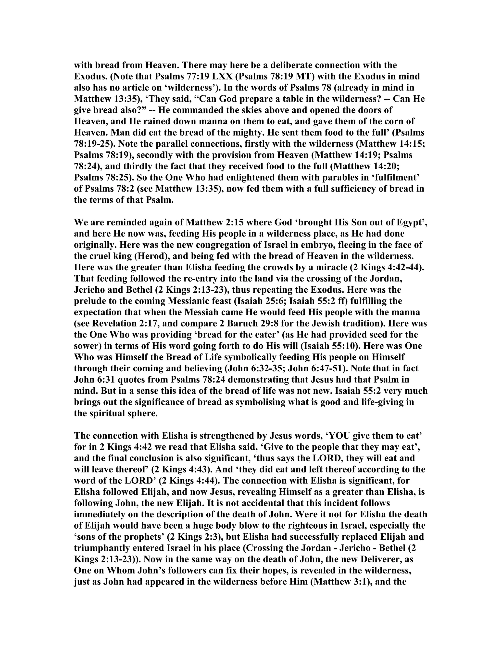 with bread from Heaven. There may here be a deliberate connection with the
Exodus. ( ote that Psalms 77:19 LXX (Psalms 78:19 MT) with the Exodus in mind
also has no article on ‘wilderness’). In the words of Psalms 78 (already in mind in
Matthew 13:35), ‘They said, “Can God prepare a table in the wilderness? -- Can He
give bread also?” -- He commanded the skies above and opened the doors of
Heaven, and He rained down manna on them to eat, and gave them of the corn of
Heaven. Man did eat the bread of the mighty. He sent them food to the full’ (Psalms
78:19-25). ote the parallel connections, firstly with the wilderness (Matthew 14:15;
Psalms 78:19), secondly with the provision from Heaven (Matthew 14:19; Psalms
78:24), and thirdly the fact that they received food to the full (Matthew 14:20;
Psalms 78:25). So the One Who had enlightened them with parables in ‘fulfilment’
of Psalms 78:2 (see Matthew 13:35), now fed them with a full sufficiency of bread in
the terms of that Psalm.
We are reminded again of Matthew 2:15 where God ‘brought His Son out of Egypt’,
and here He now was, feeding His people in a wilderness place, as He had done
originally. Here was the new congregation of Israel in embryo, fleeing in the face of
the cruel king (Herod), and being fed with the bread of Heaven in the wilderness.
Here was the greater than Elisha feeding the crowds by a miracle (2 Kings 4:42-44).
That feeding followed the re-entry into the land via the crossing of the Jordan,
Jericho and Bethel (2 Kings 2:13-23), thus repeating the Exodus. Here was the
prelude to the coming Messianic feast (Isaiah 25:6; Isaiah 55:2 ff) fulfilling the
expectation that when the Messiah came He would feed His people with the manna
(see Revelation 2:17, and compare 2 Baruch 29:8 for the Jewish tradition). Here was
the One Who was providing ‘bread for the eater’ (as He had provided seed for the
sower) in terms of His word going forth to do His will (Isaiah 55:10). Here was One
Who was Himself the Bread of Life symbolically feeding His people on Himself
through their coming and believing (John 6:32-35; John 6:47-51). ote that in fact
John 6:31 quotes from Psalms 78:24 demonstrating that Jesus had that Psalm in
mind. But in a sense this idea of the bread of life was not new. Isaiah 55:2 very much
brings out the significance of bread as symbolising what is good and life-giving in
the spiritual sphere.
The connection with Elisha is strengthened by Jesus words, ‘YOU give them to eat’
for in 2 Kings 4:42 we read that Elisha said, ‘Give to the people that they may eat’,
and the final conclusion is also significant, ‘thus says the LORD, they will eat and
will leave thereof’ (2 Kings 4:43). And ‘they did eat and left thereof according to the
word of the LORD’ (2 Kings 4:44). The connection with Elisha is significant, for
Elisha followed Elijah, and now Jesus, revealing Himself as a greater than Elisha, is
following John, the new Elijah. It is not accidental that this incident follows
immediately on the description of the death of John. Were it not for Elisha the death
of Elijah would have been a huge body blow to the righteous in Israel, especially the
‘sons of the prophets’ (2 Kings 2:3), but Elisha had successfully replaced Elijah and
triumphantly entered Israel in his place (Crossing the Jordan - Jericho - Bethel (2
Kings 2:13-23)). ow in the same way on the death of John, the new Deliverer, as
One on Whom John’s followers can fix their hopes, is revealed in the wilderness,
just as John had appeared in the wilderness before Him (Matthew 3:1), and the
 