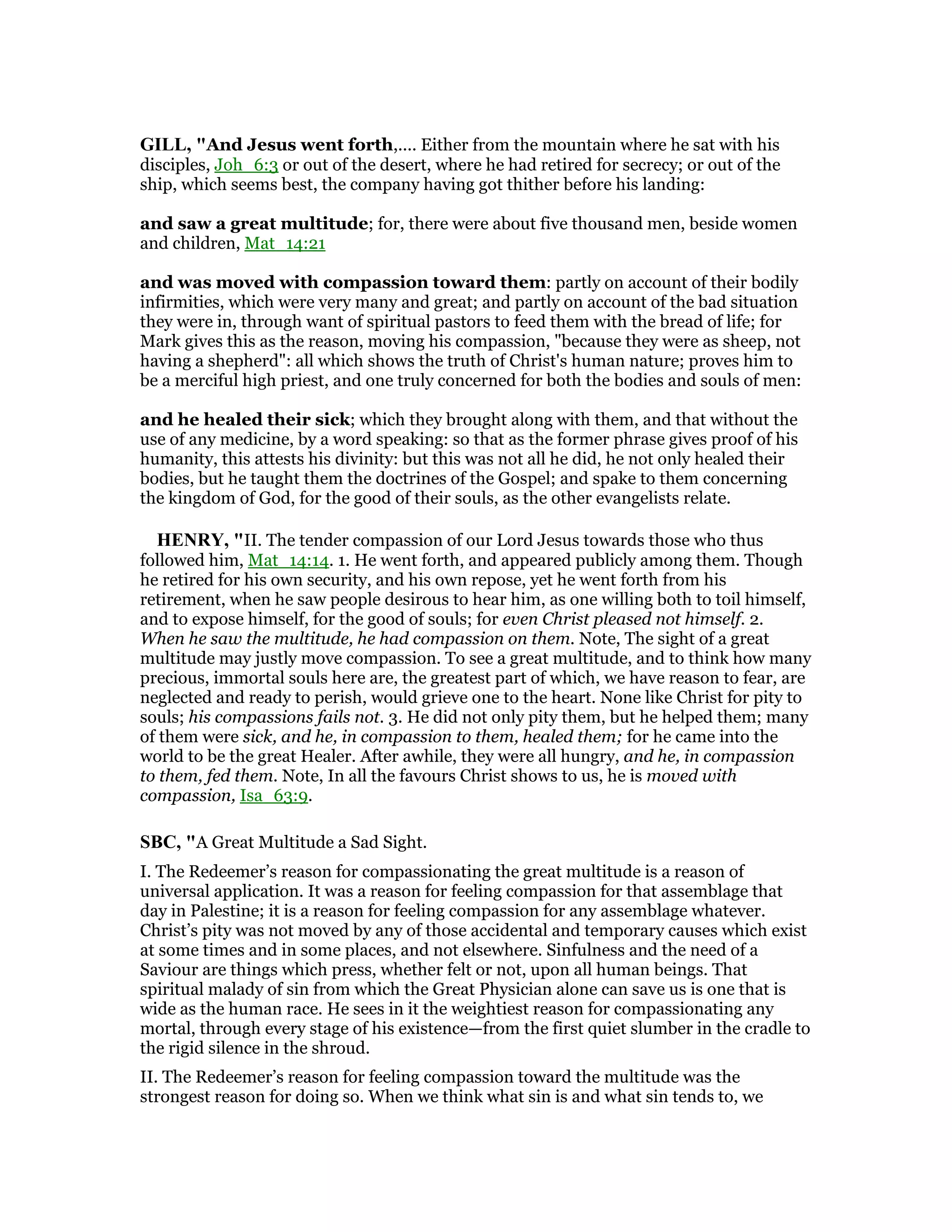 GILL, "And Jesus went forth,.... Either from the mountain where he sat with his
disciples, Joh_6:3 or out of the desert, where he had retired for secrecy; or out of the
ship, which seems best, the company having got thither before his landing:
and saw a great multitude; for, there were about five thousand men, beside women
and children, Mat_14:21
and was moved with compassion toward them: partly on account of their bodily
infirmities, which were very many and great; and partly on account of the bad situation
they were in, through want of spiritual pastors to feed them with the bread of life; for
Mark gives this as the reason, moving his compassion, "because they were as sheep, not
having a shepherd": all which shows the truth of Christ's human nature; proves him to
be a merciful high priest, and one truly concerned for both the bodies and souls of men:
and he healed their sick; which they brought along with them, and that without the
use of any medicine, by a word speaking: so that as the former phrase gives proof of his
humanity, this attests his divinity: but this was not all he did, he not only healed their
bodies, but he taught them the doctrines of the Gospel; and spake to them concerning
the kingdom of God, for the good of their souls, as the other evangelists relate.
HE RY, "II. The tender compassion of our Lord Jesus towards those who thus
followed him, Mat_14:14. 1. He went forth, and appeared publicly among them. Though
he retired for his own security, and his own repose, yet he went forth from his
retirement, when he saw people desirous to hear him, as one willing both to toil himself,
and to expose himself, for the good of souls; for even Christ pleased not himself. 2.
When he saw the multitude, he had compassion on them. Note, The sight of a great
multitude may justly move compassion. To see a great multitude, and to think how many
precious, immortal souls here are, the greatest part of which, we have reason to fear, are
neglected and ready to perish, would grieve one to the heart. None like Christ for pity to
souls; his compassions fails not. 3. He did not only pity them, but he helped them; many
of them were sick, and he, in compassion to them, healed them; for he came into the
world to be the great Healer. After awhile, they were all hungry, and he, in compassion
to them, fed them. Note, In all the favours Christ shows to us, he is moved with
compassion, Isa_63:9.
SBC, "A Great Multitude a Sad Sight.
I. The Redeemer’s reason for compassionating the great multitude is a reason of
universal application. It was a reason for feeling compassion for that assemblage that
day in Palestine; it is a reason for feeling compassion for any assemblage whatever.
Christ’s pity was not moved by any of those accidental and temporary causes which exist
at some times and in some places, and not elsewhere. Sinfulness and the need of a
Saviour are things which press, whether felt or not, upon all human beings. That
spiritual malady of sin from which the Great Physician alone can save us is one that is
wide as the human race. He sees in it the weightiest reason for compassionating any
mortal, through every stage of his existence—from the first quiet slumber in the cradle to
the rigid silence in the shroud.
II. The Redeemer’s reason for feeling compassion toward the multitude was the
strongest reason for doing so. When we think what sin is and what sin tends to, we
 