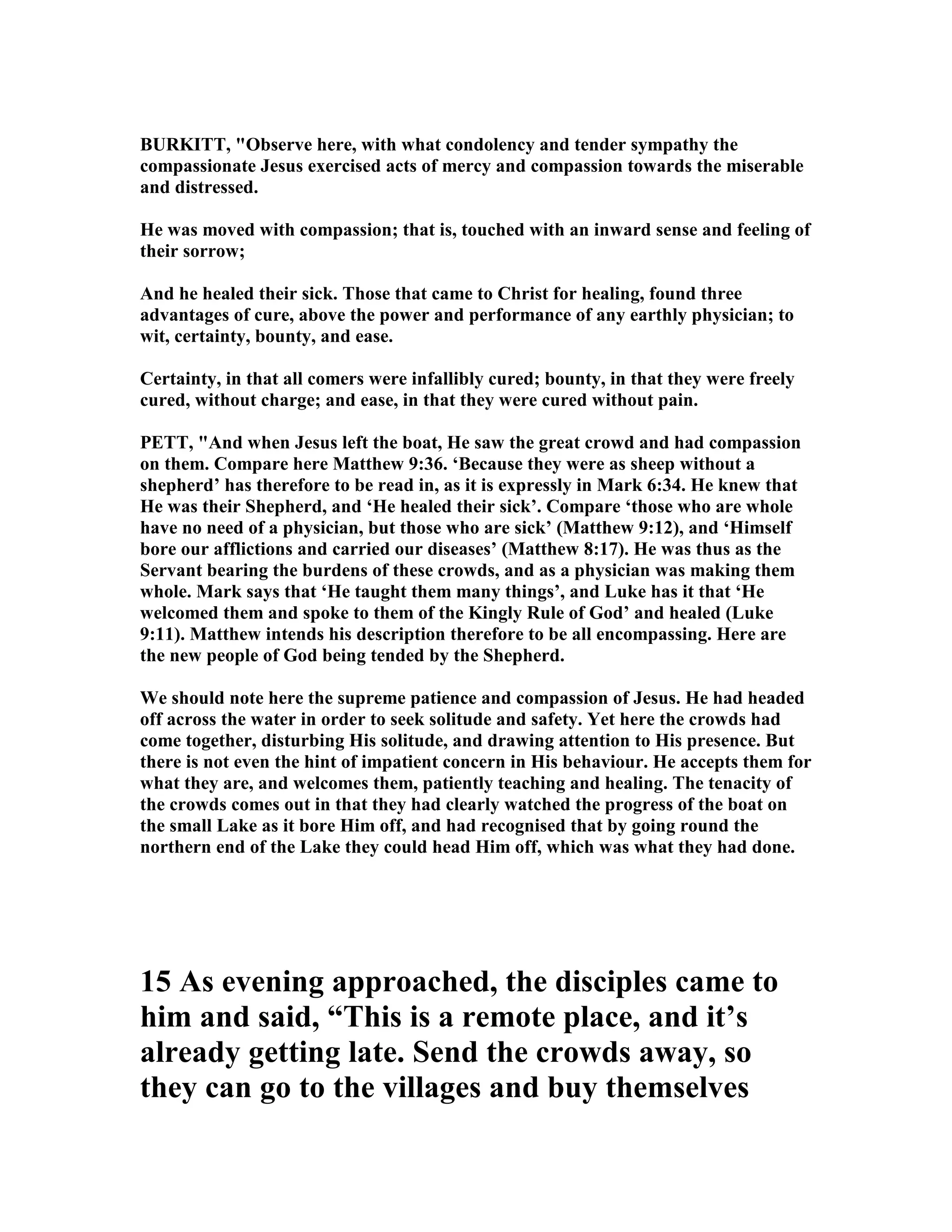 BURKITT, "Observe here, with what condolency and tender sympathy the
compassionate Jesus exercised acts of mercy and compassion towards the miserable
and distressed.
He was moved with compassion; that is, touched with an inward sense and feeling of
their sorrow;
And he healed their sick. Those that came to Christ for healing, found three
advantages of cure, above the power and performance of any earthly physician; to
wit, certainty, bounty, and ease.
Certainty, in that all comers were infallibly cured; bounty, in that they were freely
cured, without charge; and ease, in that they were cured without pain.
PETT, "And when Jesus left the boat, He saw the great crowd and had compassion
on them. Compare here Matthew 9:36. ‘Because they were as sheep without a
shepherd’ has therefore to be read in, as it is expressly in Mark 6:34. He knew that
He was their Shepherd, and ‘He healed their sick’. Compare ‘those who are whole
have no need of a physician, but those who are sick’ (Matthew 9:12), and ‘Himself
bore our afflictions and carried our diseases’ (Matthew 8:17). He was thus as the
Servant bearing the burdens of these crowds, and as a physician was making them
whole. Mark says that ‘He taught them many things’, and Luke has it that ‘He
welcomed them and spoke to them of the Kingly Rule of God’ and healed (Luke
9:11). Matthew intends his description therefore to be all encompassing. Here are
the new people of God being tended by the Shepherd.
We should note here the supreme patience and compassion of Jesus. He had headed
off across the water in order to seek solitude and safety. Yet here the crowds had
come together, disturbing His solitude, and drawing attention to His presence. But
there is not even the hint of impatient concern in His behaviour. He accepts them for
what they are, and welcomes them, patiently teaching and healing. The tenacity of
the crowds comes out in that they had clearly watched the progress of the boat on
the small Lake as it bore Him off, and had recognised that by going round the
northern end of the Lake they could head Him off, which was what they had done.
15 As evening approached, the disciples came to
him and said, “This is a remote place, and it’s
already getting late. Send the crowds away, so
they can go to the villages and buy themselves
 